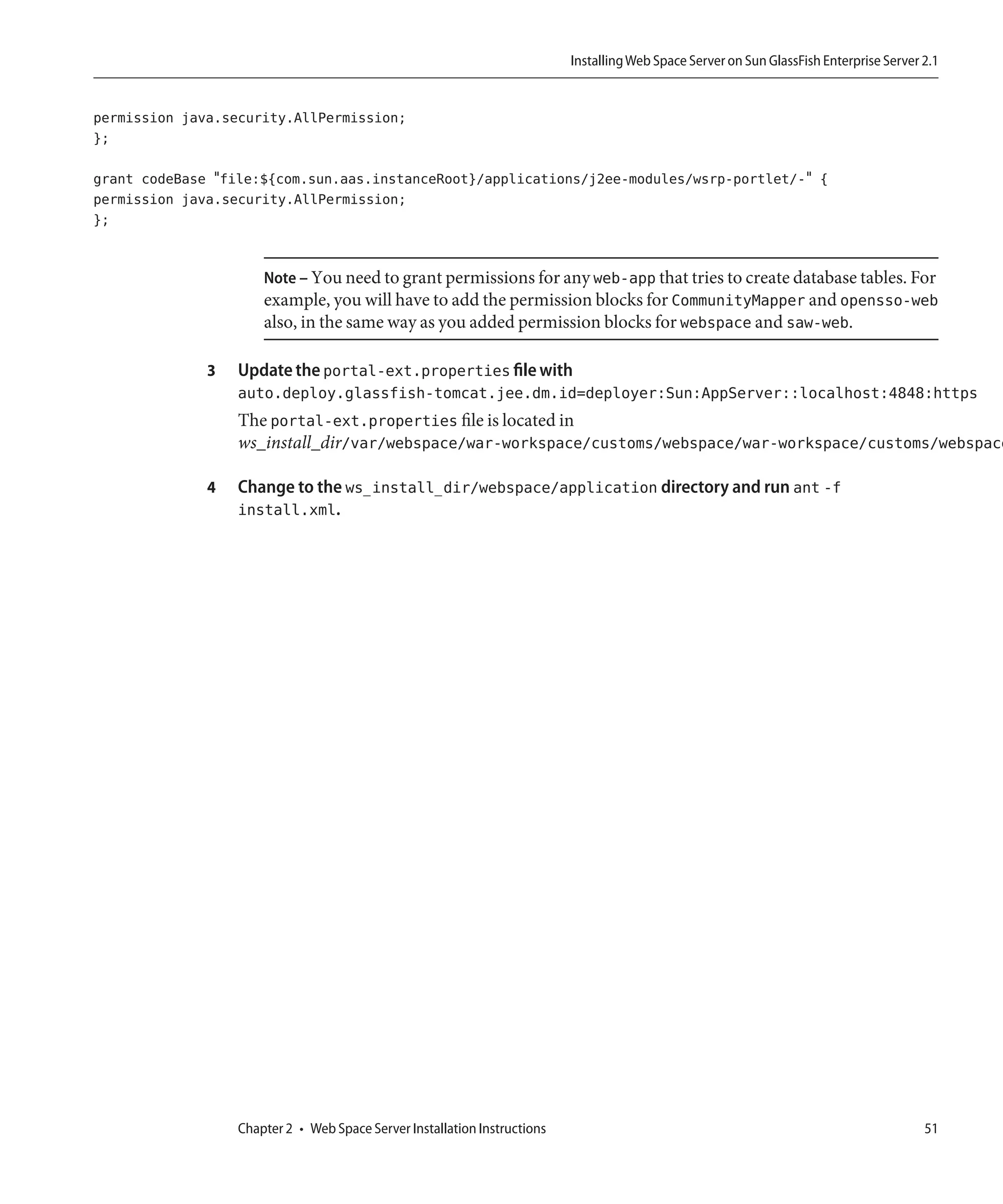 Installing Web Space Server on Sun GlassFish Enterprise Server 2.1


permission java.security.AllPermission;
};

grant codeBase "file:${com.sun.aas.instanceRoot}/applications/j2ee-modules/wsrp-portlet/-" {
permission java.security.AllPermission;
};


                      Note – You need to grant permissions for any web-app that tries to create database tables. For
                      example, you will have to add the permission blocks for CommunityMapper and opensso-web
                      also, in the same way as you added permission blocks for webspace and saw-web.

              3   Update the portal-ext.properties file with
                  auto.deploy.glassfish-tomcat.jee.dm.id=deployer:Sun:AppServer::localhost:4848:https
                  The portal-ext.properties file is located in
                  ws_install_dir/var/webspace/war-workspace/customs/webspace/war-workspace/customs/webspace

              4   Change to the ws_install_dir/webspace/application directory and run ant -f
                  install.xml.




                  Chapter 2 • Web Space Server Installation Instructions                                                                  51
 