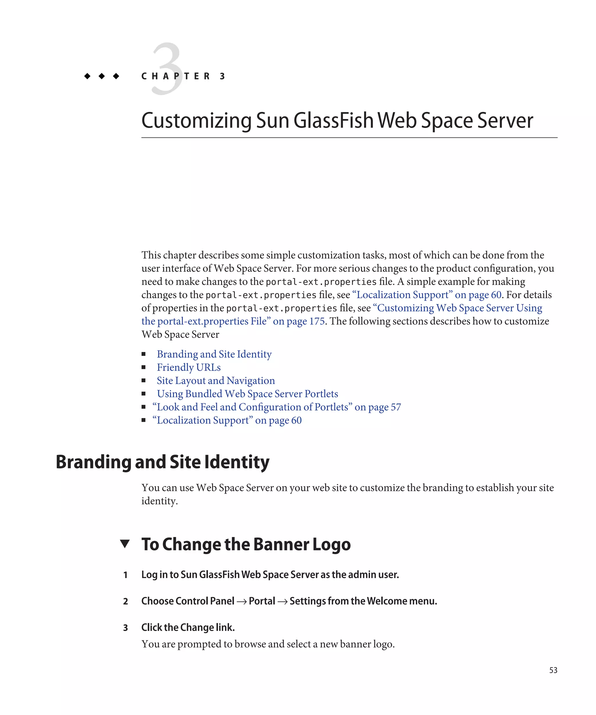 3
            C H A P T E R      3



            Customizing Sun GlassFish Web Space Server




            This chapter describes some simple customization tasks, most of which can be done from the
            user interface of Web Space Server. For more serious changes to the product configuration, you
            need to make changes to the portal-ext.properties file. A simple example for making
            changes to the portal-ext.properties file, see “Localization Support” on page 60. For details
            of properties in the portal-ext.properties file, see “Customizing Web Space Server Using
            the portal-ext.properties File” on page 175. The following sections describes how to customize
            Web Space Server
            ■    Branding and Site Identity
            ■    Friendly URLs
            ■    Site Layout and Navigation
            ■    Using Bundled Web Space Server Portlets
            ■   “Look and Feel and Configuration of Portlets” on page 57
            ■   “Localization Support” on page 60



Branding and Site Identity
            You can use Web Space Server on your web site to customize the branding to establish your site
            identity.


       ▼    To Change the Banner Logo
        1   Log in to Sun GlassFish Web Space Server as the admin user.

        2   Choose Control Panel → Portal → Settings from the Welcome menu.

        3   Click the Change link.
            You are prompted to browse and select a new banner logo.

                                                                                                        53
 