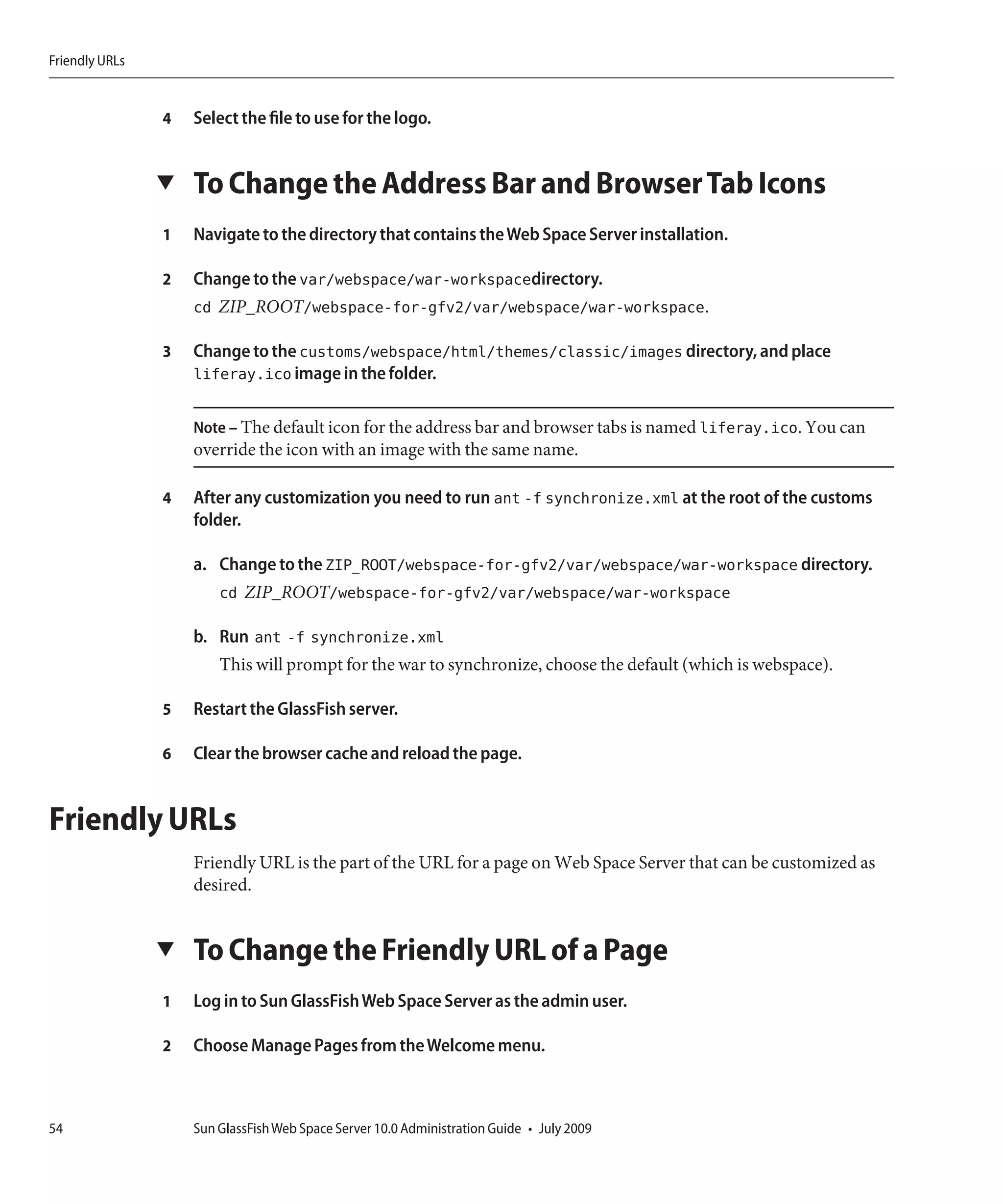 Friendly URLs


                4   Select the file to use for the logo.


                ▼   To Change the Address Bar and Browser Tab Icons
                1   Navigate to the directory that contains the Web Space Server installation.

                2   Change to the var/webspace/war-workspacedirectory.
                    cd ZIP_ROOT/webspace-for-gfv2/var/webspace/war-workspace.

                3   Change to the customs/webspace/html/themes/classic/images directory, and place
                    liferay.ico image in the folder.

                    Note – The default icon for the address bar and browser tabs is named liferay.ico. You can
                    override the icon with an image with the same name.

                4   After any customization you need to run ant -f synchronize.xml at the root of the customs
                    folder.

                    a. Change to the ZIP_ROOT/webspace-for-gfv2/var/webspace/war-workspace directory.
                       cd ZIP_ROOT/webspace-for-gfv2/var/webspace/war-workspace

                    b. Run ant -f synchronize.xml
                        This will prompt for the war to synchronize, choose the default (which is webspace).

                5   Restart the GlassFish server.

                6   Clear the browser cache and reload the page.


Friendly URLs
                    Friendly URL is the part of the URL for a page on Web Space Server that can be customized as
                    desired.


                ▼   To Change the Friendly URL of a Page
                1   Log in to Sun GlassFish Web Space Server as the admin user.

                2   Choose Manage Pages from the Welcome menu.



54                  Sun GlassFish Web Space Server 10.0 Administration Guide • July 2009
 