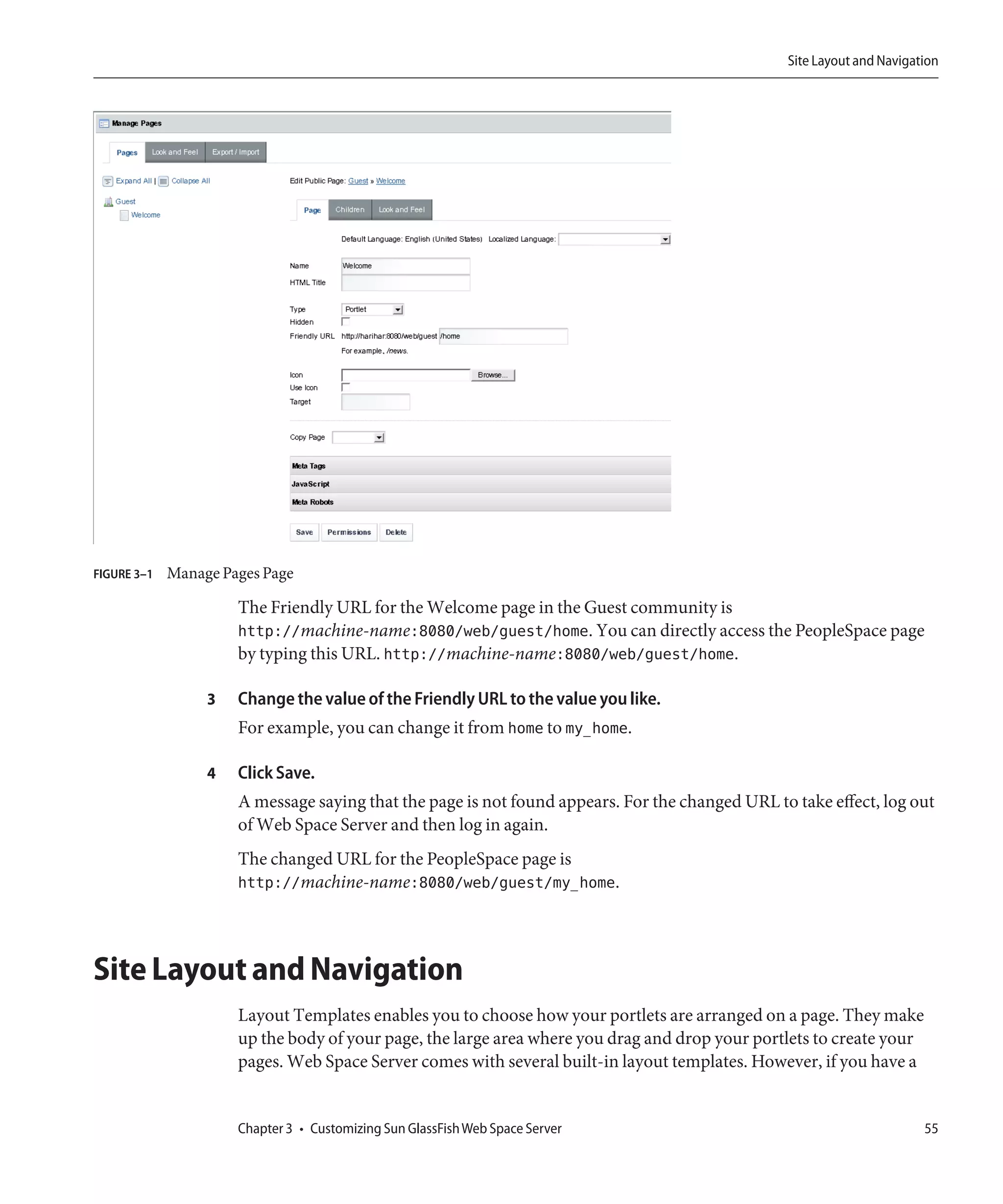 Site Layout and Navigation




FIGURE 3–1   Manage Pages Page

                      The Friendly URL for the Welcome page in the Guest community is
                      http://machine-name:8080/web/guest/home. You can directly access the PeopleSpace page
                      by typing this URL. http://machine-name:8080/web/guest/home.

                  3   Change the value of the Friendly URL to the value you like.
                      For example, you can change it from home to my_home.

                  4   Click Save.
                      A message saying that the page is not found appears. For the changed URL to take effect, log out
                      of Web Space Server and then log in again.
                      The changed URL for the PeopleSpace page is
                      http://machine-name:8080/web/guest/my_home.



Site Layout and Navigation
                      Layout Templates enables you to choose how your portlets are arranged on a page. They make
                      up the body of your page, the large area where you drag and drop your portlets to create your
                      pages. Web Space Server comes with several built-in layout templates. However, if you have a


                      Chapter 3 • Customizing Sun GlassFish Web Space Server                                            55
 