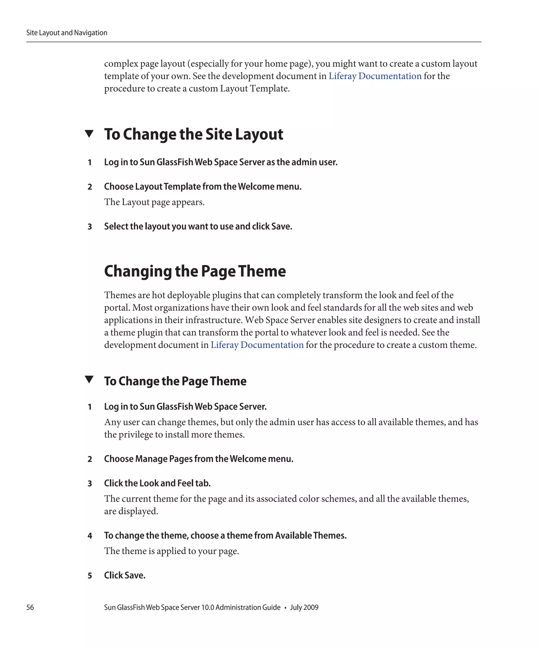 Site Layout and Navigation


                        complex page layout (especially for your home page), you might want to create a custom layout
                        template of your own. See the development document in Liferay Documentation for the
                        procedure to create a custom Layout Template.



                  ▼     To Change the Site Layout
                   1    Log in to Sun GlassFish Web Space Server as the admin user.

                   2    Choose Layout Template from the Welcome menu.
                        The Layout page appears.

                   3    Select the layout you want to use and click Save.



                        Changing the Page Theme
                        Themes are hot deployable plugins that can completely transform the look and feel of the
                        portal. Most organizations have their own look and feel standards for all the web sites and web
                        applications in their infrastructure. Web Space Server enables site designers to create and install
                        a theme plugin that can transform the portal to whatever look and feel is needed. See the
                        development document in Liferay Documentation for the procedure to create a custom theme.


                  ▼ To Change the Page Theme

                   1    Log in to Sun GlassFish Web Space Server.
                        Any user can change themes, but only the admin user has access to all available themes, and has
                        the privilege to install more themes.

                   2    Choose Manage Pages from the Welcome menu.

                   3    Click the Look and Feel tab.
                        The current theme for the page and its associated color schemes, and all the available themes,
                        are displayed.

                   4    To change the theme, choose a theme from Available Themes.
                        The theme is applied to your page.

                   5    Click Save.


56                      Sun GlassFish Web Space Server 10.0 Administration Guide • July 2009
 