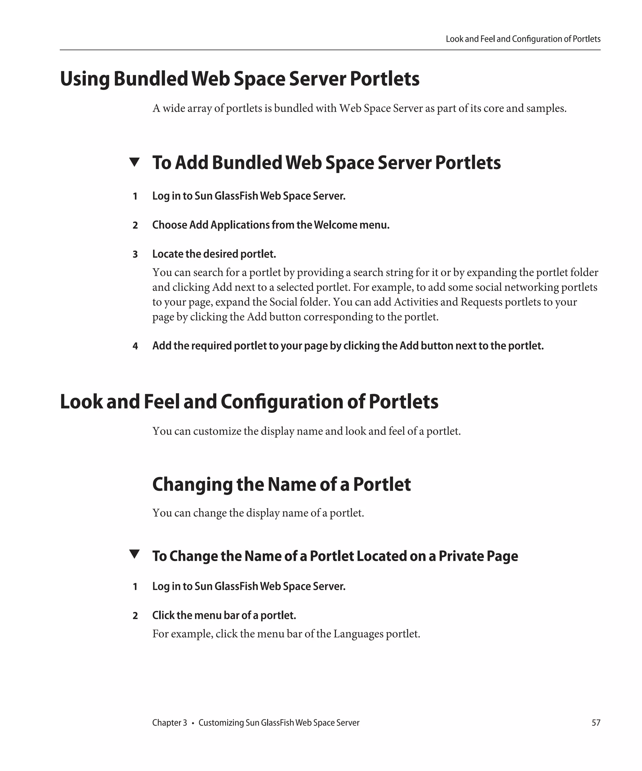 Look and Feel and Configuration of Portlets



Using Bundled Web Space Server Portlets
            A wide array of portlets is bundled with Web Space Server as part of its core and samples.



       ▼    To Add Bundled Web Space Server Portlets
        1   Log in to Sun GlassFish Web Space Server.

        2   Choose Add Applications from the Welcome menu.

        3   Locate the desired portlet.
            You can search for a portlet by providing a search string for it or by expanding the portlet folder
            and clicking Add next to a selected portlet. For example, to add some social networking portlets
            to your page, expand the Social folder. You can add Activities and Requests portlets to your
            page by clicking the Add button corresponding to the portlet.

        4   Add the required portlet to your page by clicking the Add button next to the portlet.



Look and Feel and Configuration of Portlets
            You can customize the display name and look and feel of a portlet.



            Changing the Name of a Portlet
            You can change the display name of a portlet.


       ▼ To Change the Name of a Portlet Located on a Private Page

        1   Log in to Sun GlassFish Web Space Server.

        2   Click the menu bar of a portlet.
            For example, click the menu bar of the Languages portlet.




            Chapter 3 • Customizing Sun GlassFish Web Space Server                                                   57
 