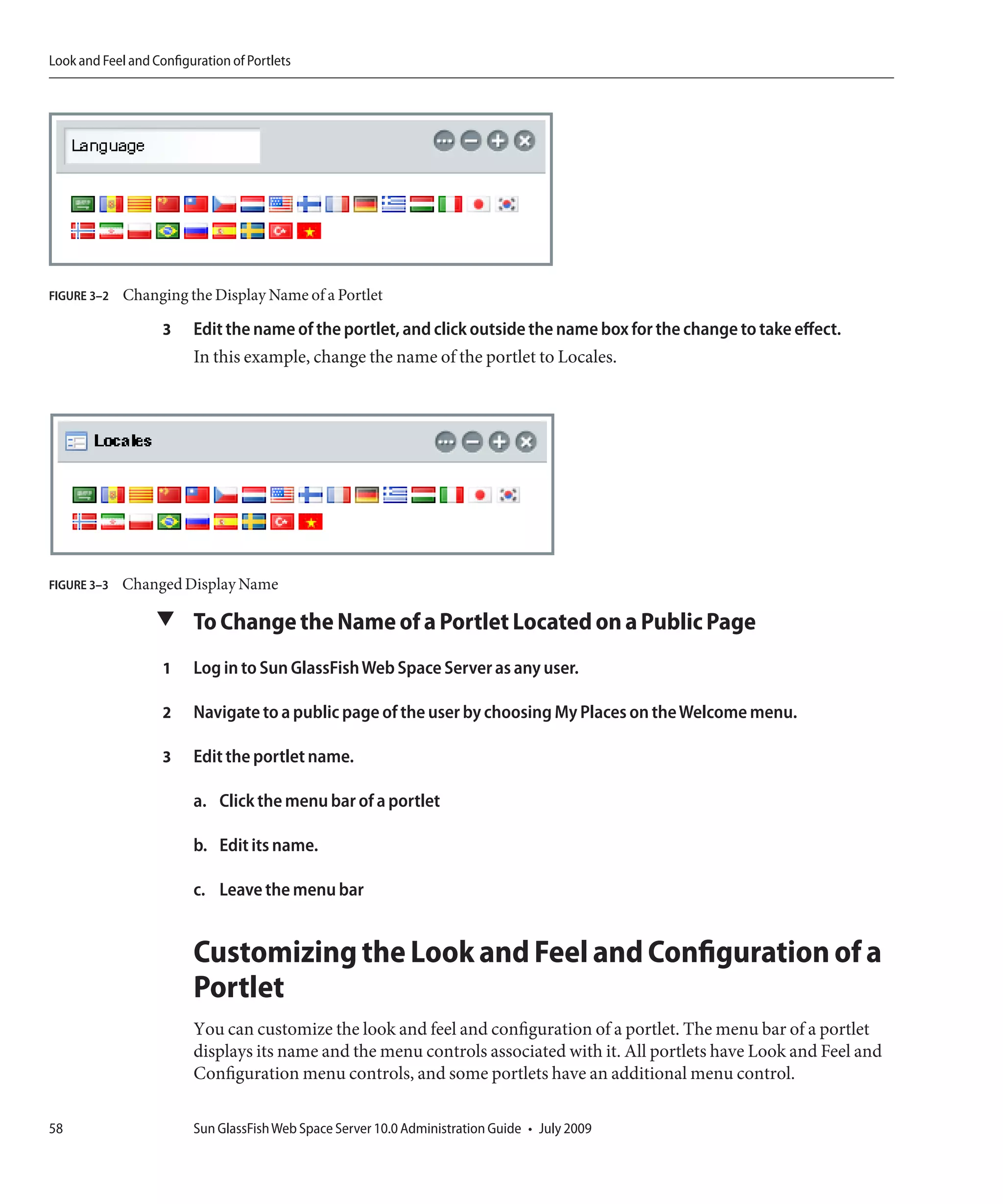 Look and Feel and Configuration of Portlets




FIGURE 3–2   Changing the Display Name of a Portlet

                    3    Edit the name of the portlet, and click outside the name box for the change to take effect.
                         In this example, change the name of the portlet to Locales.




FIGURE 3–3   Changed Display Name

                   ▼ To Change the Name of a Portlet Located on a Public Page

                    1    Log in to Sun GlassFish Web Space Server as any user.

                    2    Navigate to a public page of the user by choosing My Places on the Welcome menu.

                    3    Edit the portlet name.

                         a. Click the menu bar of a portlet

                         b. Edit its name.

                         c. Leave the menu bar


                         Customizing the Look and Feel and Configuration of a
                         Portlet
                         You can customize the look and feel and configuration of a portlet. The menu bar of a portlet
                         displays its name and the menu controls associated with it. All portlets have Look and Feel and
                         Configuration menu controls, and some portlets have an additional menu control.

58                       Sun GlassFish Web Space Server 10.0 Administration Guide • July 2009
 