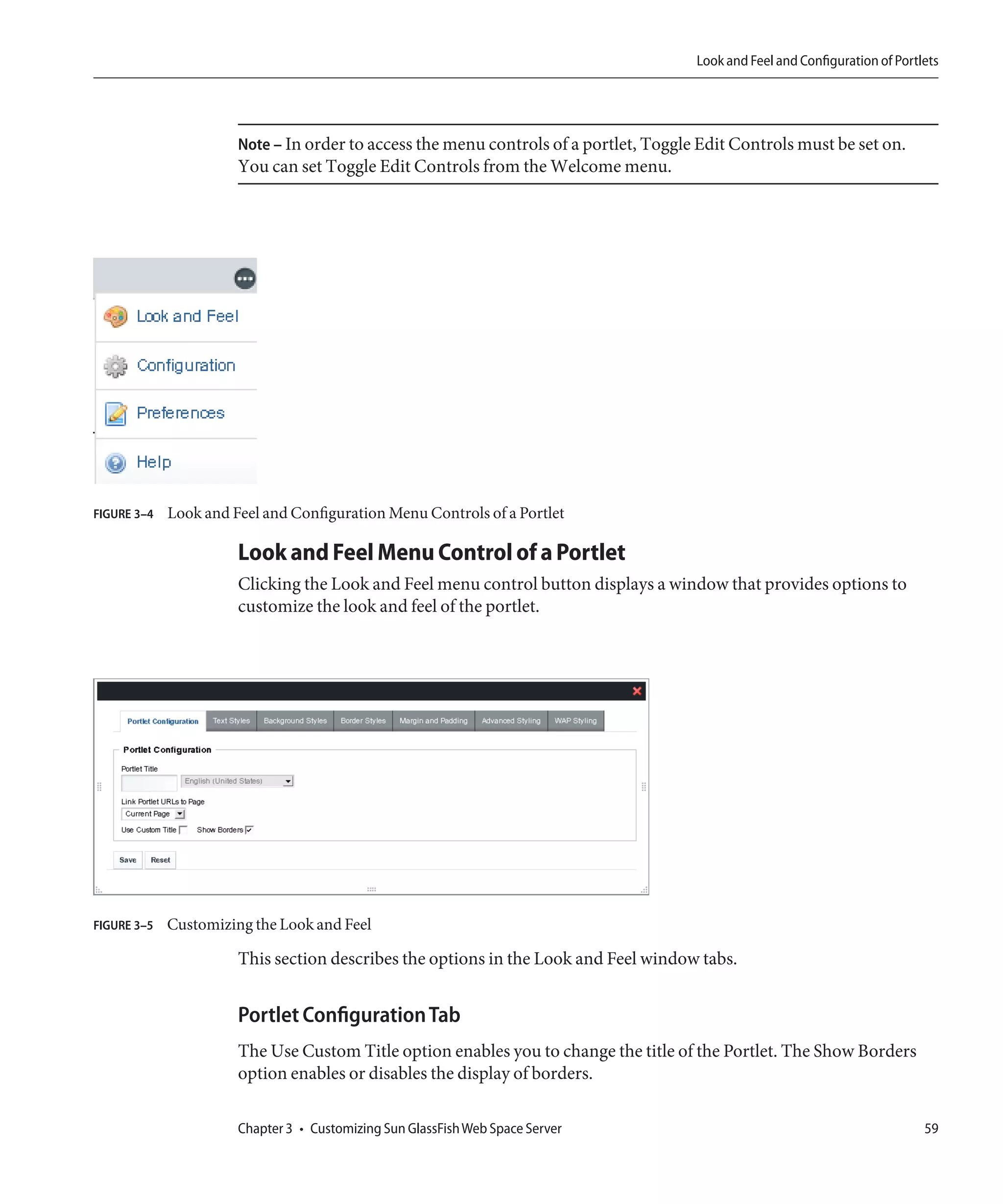 Look and Feel and Configuration of Portlets




                       Note – In order to access the menu controls of a portlet, Toggle Edit Controls must be set on.
                       You can set Toggle Edit Controls from the Welcome menu.




FIGURE 3–4   Look and Feel and Configuration Menu Controls of a Portlet

                       Look and Feel Menu Control of a Portlet
                       Clicking the Look and Feel menu control button displays a window that provides options to
                       customize the look and feel of the portlet.




FIGURE 3–5   Customizing the Look and Feel

                       This section describes the options in the Look and Feel window tabs.


                       Portlet Configuration Tab
                       The Use Custom Title option enables you to change the title of the Portlet. The Show Borders
                       option enables or disables the display of borders.

                       Chapter 3 • Customizing Sun GlassFish Web Space Server                                                  59
 