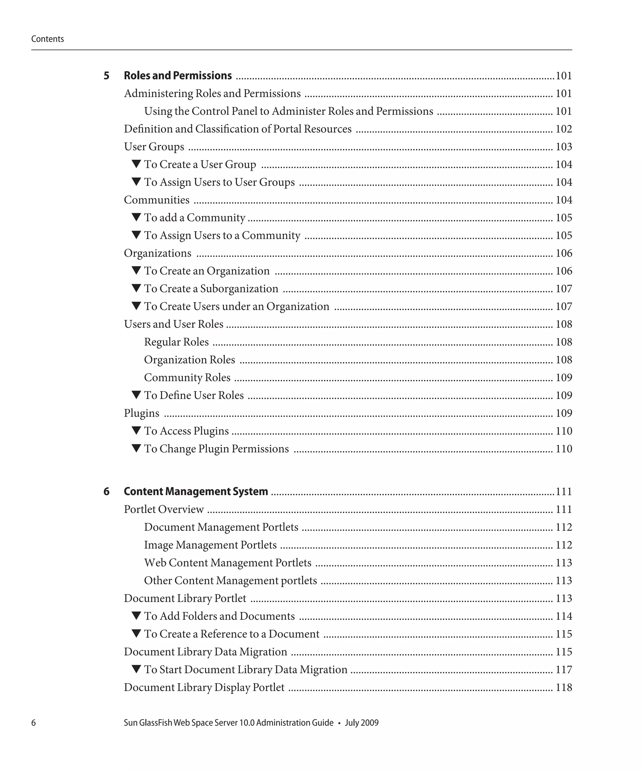 Contents


           5   Roles and Permissions ......................................................................................................................101
               Administering Roles and Permissions ............................................................................................ 101
                   Using the Control Panel to Administer Roles and Permissions ........................................... 101
               Definition and Classification of Portal Resources ......................................................................... 102
               User Groups ....................................................................................................................................... 103
                ▼ To Create a User Group ............................................................................................................ 104
                ▼ To Assign Users to User Groups .............................................................................................. 104
               Communities ..................................................................................................................................... 104
                ▼ To add a Community ................................................................................................................. 105
                ▼ To Assign Users to a Community ............................................................................................ 105
               Organizations .................................................................................................................................... 106
                ▼ To Create an Organization ....................................................................................................... 106
                ▼ To Create a Suborganization .................................................................................................... 107
                ▼ To Create Users under an Organization ................................................................................. 107
               Users and User Roles ......................................................................................................................... 108
                   Regular Roles .............................................................................................................................. 108
                   Organization Roles .................................................................................................................... 108
                   Community Roles ...................................................................................................................... 109
                ▼ To Define User Roles ................................................................................................................. 109
               Plugins ................................................................................................................................................ 109
                 ▼ To Access Plugins ....................................................................................................................... 110
                 ▼ To Change Plugin Permissions ................................................................................................ 110


           6   Content Management System .........................................................................................................111
               Portlet Overview ................................................................................................................................ 111
                   Document Management Portlets ............................................................................................. 112
                  Image Management Portlets ..................................................................................................... 112
                  Web Content Management Portlets ........................................................................................ 113
                  Other Content Management portlets ...................................................................................... 113
               Document Library Portlet ................................................................................................................ 113
                 ▼ To Add Folders and Documents .............................................................................................. 114
                 ▼ To Create a Reference to a Document ..................................................................................... 115
               Document Library Data Migration ................................................................................................. 115
                ▼ To Start Document Library Data Migration ........................................................................... 117
               Document Library Display Portlet .................................................................................................. 118

6              Sun GlassFish Web Space Server 10.0 Administration Guide • July 2009
 