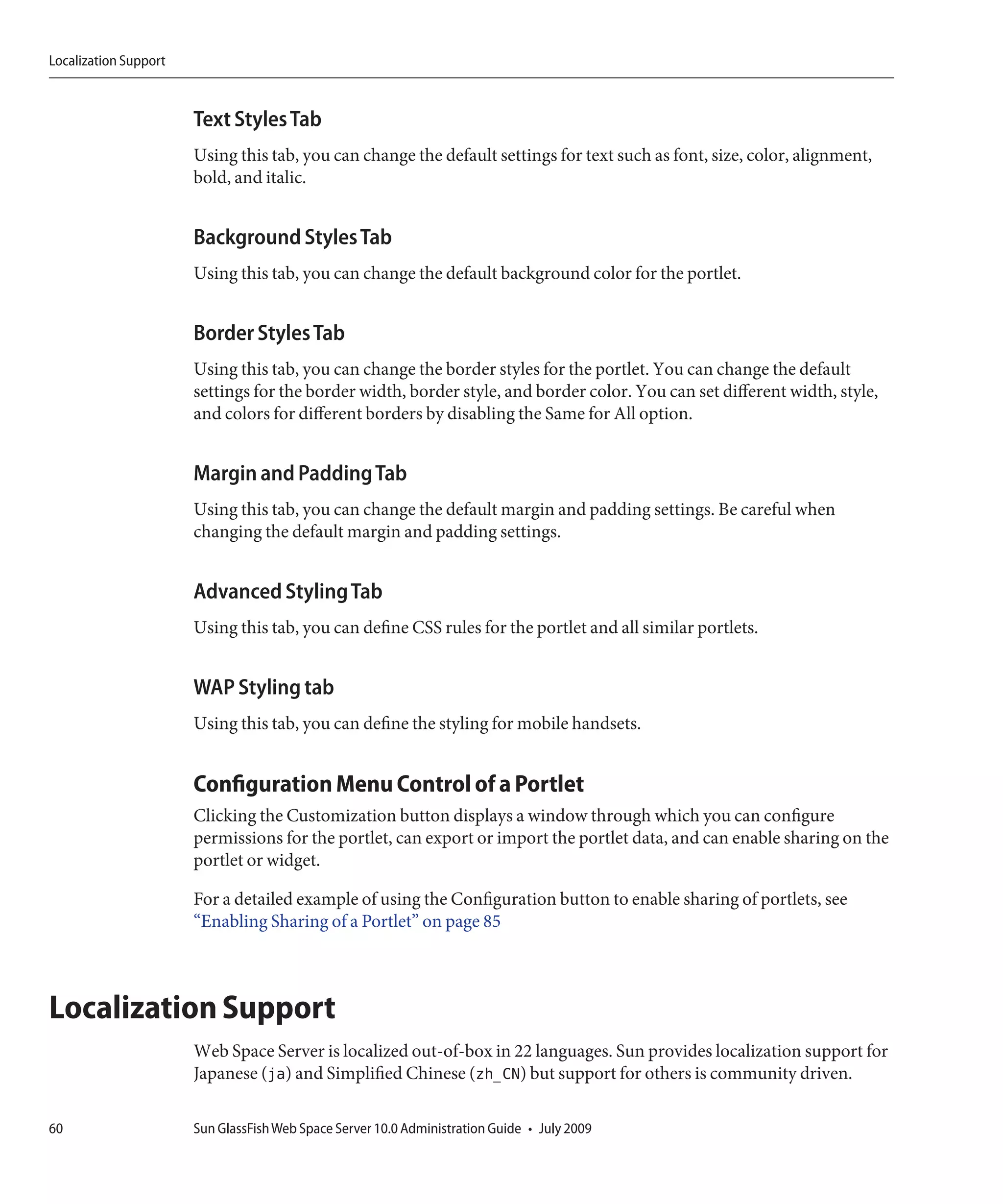 Localization Support



                       Text Styles Tab
                       Using this tab, you can change the default settings for text such as font, size, color, alignment,
                       bold, and italic.


                       Background Styles Tab
                       Using this tab, you can change the default background color for the portlet.


                       Border Styles Tab
                       Using this tab, you can change the border styles for the portlet. You can change the default
                       settings for the border width, border style, and border color. You can set different width, style,
                       and colors for different borders by disabling the Same for All option.


                       Margin and Padding Tab
                       Using this tab, you can change the default margin and padding settings. Be careful when
                       changing the default margin and padding settings.


                       Advanced Styling Tab
                       Using this tab, you can define CSS rules for the portlet and all similar portlets.


                       WAP Styling tab
                       Using this tab, you can define the styling for mobile handsets.


                       Configuration Menu Control of a Portlet
                       Clicking the Customization button displays a window through which you can configure
                       permissions for the portlet, can export or import the portlet data, and can enable sharing on the
                       portlet or widget.

                       For a detailed example of using the Configuration button to enable sharing of portlets, see
                       “Enabling Sharing of a Portlet” on page 85



Localization Support
                       Web Space Server is localized out-of-box in 22 languages. Sun provides localization support for
                       Japanese (ja) and Simplified Chinese (zh_CN) but support for others is community driven.

60                     Sun GlassFish Web Space Server 10.0 Administration Guide • July 2009
 