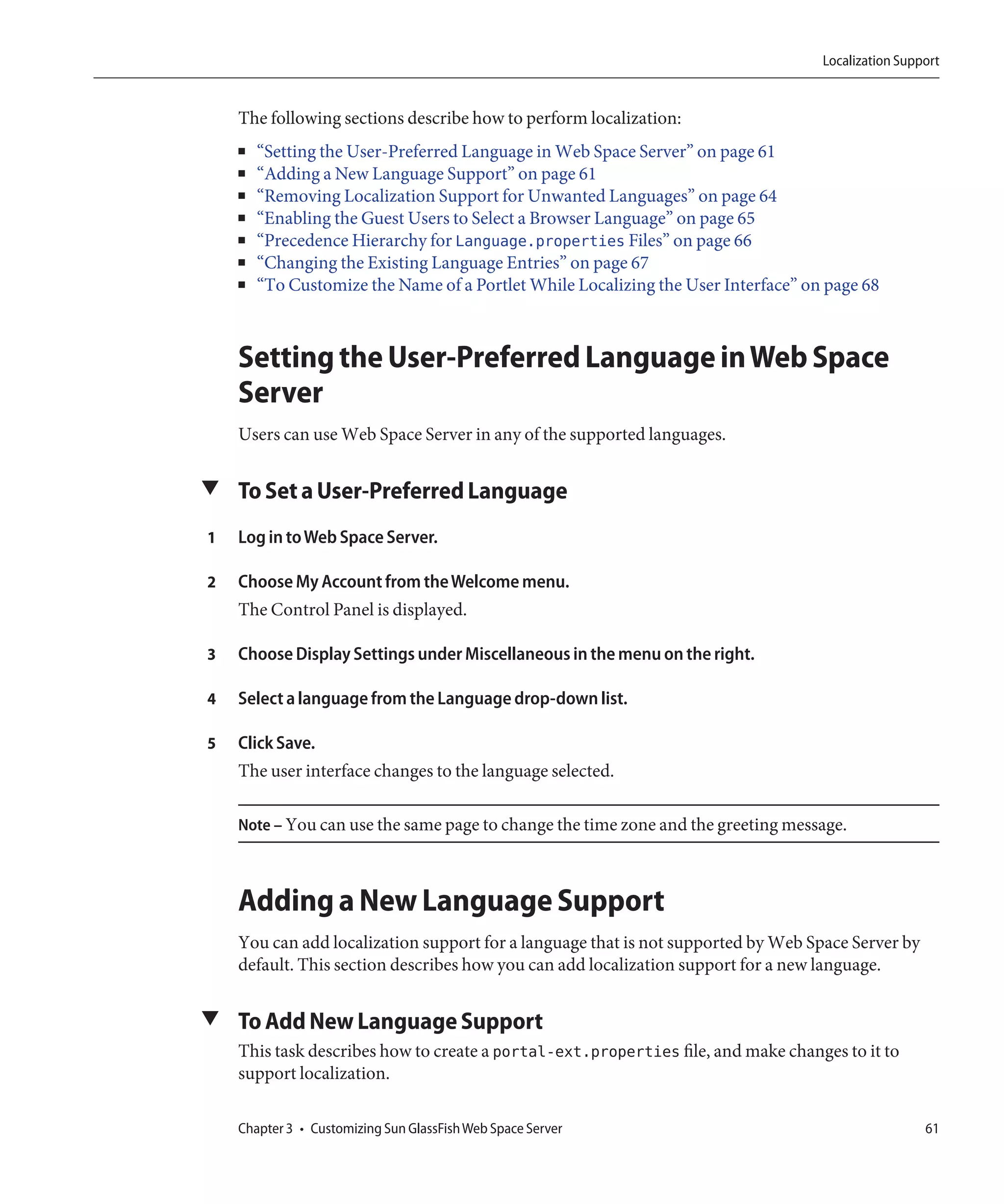 Localization Support


    The following sections describe how to perform localization:
    ■   “Setting the User-Preferred Language in Web Space Server” on page 61
    ■   “Adding a New Language Support” on page 61
    ■   “Removing Localization Support for Unwanted Languages” on page 64
    ■   “Enabling the Guest Users to Select a Browser Language” on page 65
    ■   “Precedence Hierarchy for Language.properties Files” on page 66
    ■   “Changing the Existing Language Entries” on page 67
    ■   “To Customize the Name of a Portlet While Localizing the User Interface” on page 68



    Setting the User-Preferred Language in Web Space
    Server
    Users can use Web Space Server in any of the supported languages.

▼ To Set a User-Preferred Language

1   Log in to Web Space Server.

2   Choose My Account from the Welcome menu.
    The Control Panel is displayed.

3   Choose Display Settings under Miscellaneous in the menu on the right.

4   Select a language from the Language drop-down list.

5   Click Save.
    The user interface changes to the language selected.

    Note – You can use the same page to change the time zone and the greeting message.



    Adding a New Language Support
    You can add localization support for a language that is not supported by Web Space Server by
    default. This section describes how you can add localization support for a new language.

▼ To Add New Language Support
    This task describes how to create a portal-ext.properties file, and make changes to it to
    support localization.

    Chapter 3 • Customizing Sun GlassFish Web Space Server                                          61
 