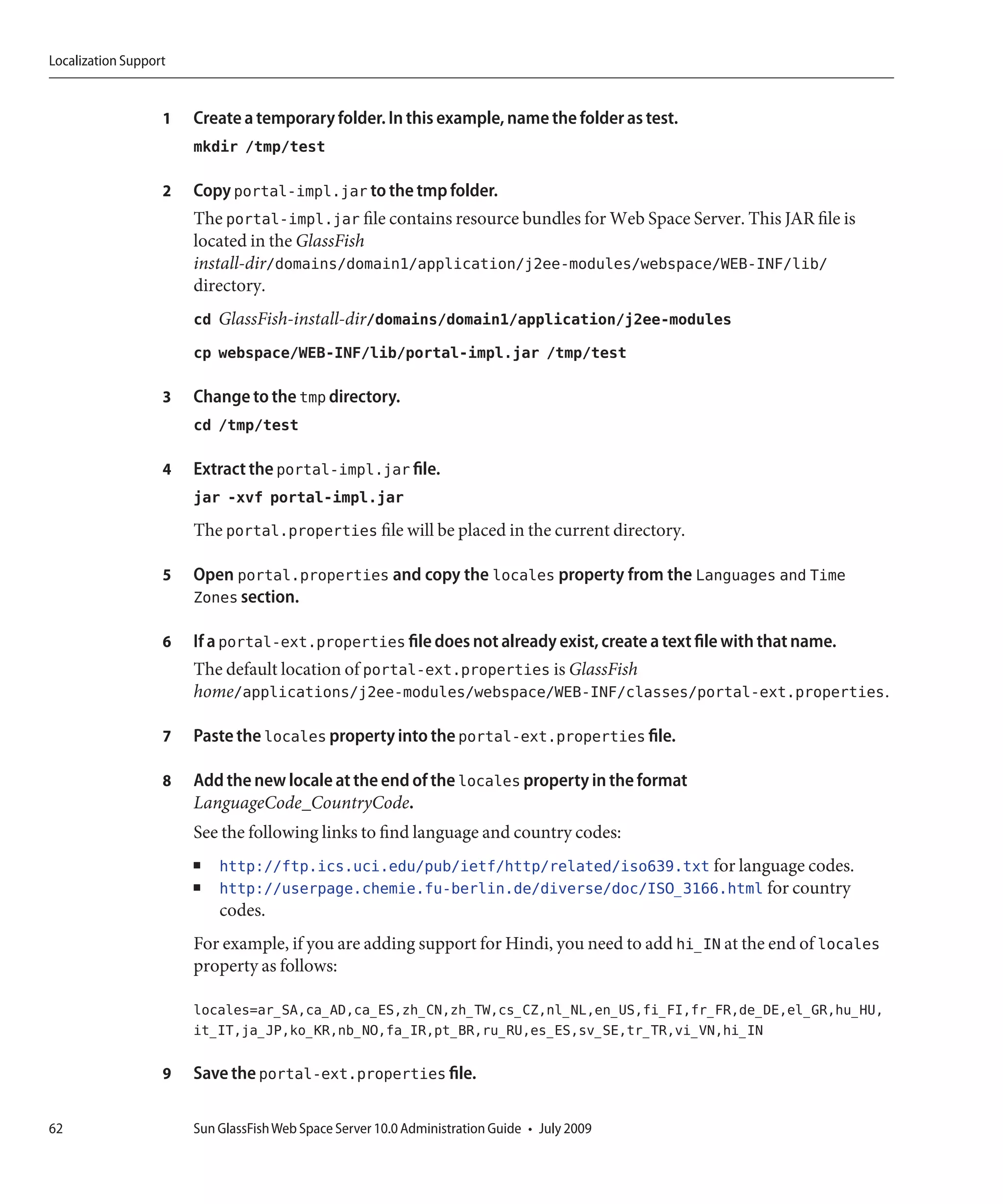 Localization Support


                   1   Create a temporary folder. In this example, name the folder as test.
                       mkdir /tmp/test

                   2   Copy portal-impl.jar to the tmp folder.
                       The portal-impl.jar file contains resource bundles for Web Space Server. This JAR file is
                       located in the GlassFish
                       install-dir/domains/domain1/application/j2ee-modules/webspace/WEB-INF/lib/
                       directory.
                       cd GlassFish-install-dir/domains/domain1/application/j2ee-modules
                       cp webspace/WEB-INF/lib/portal-impl.jar /tmp/test

                   3   Change to the tmp directory.
                       cd /tmp/test

                   4   Extract the portal-impl.jar file.
                       jar -xvf portal-impl.jar
                       The portal.properties file will be placed in the current directory.

                   5   Open portal.properties and copy the locales property from the Languages and Time
                       Zones section.

                   6   If a portal-ext.properties file does not already exist, create a text file with that name.
                       The default location of portal-ext.properties is GlassFish
                       home/applications/j2ee-modules/webspace/WEB-INF/classes/portal-ext.properties.

                   7   Paste the locales property into the portal-ext.properties file.

                   8   Add the new locale at the end of the locales property in the format
                       LanguageCode_CountryCode.
                       See the following links to find language and country codes:
                       ■   http://ftp.ics.uci.edu/pub/ietf/http/related/iso639.txt for language codes.
                       ■   http://userpage.chemie.fu-berlin.de/diverse/doc/ISO_3166.html for country
                           codes.
                       For example, if you are adding support for Hindi, you need to add hi_IN at the end of locales
                       property as follows:

                       locales=ar_SA,ca_AD,ca_ES,zh_CN,zh_TW,cs_CZ,nl_NL,en_US,fi_FI,fr_FR,de_DE,el_GR,hu_HU,
                       it_IT,ja_JP,ko_KR,nb_NO,fa_IR,pt_BR,ru_RU,es_ES,sv_SE,tr_TR,vi_VN,hi_IN

                   9   Save the portal-ext.properties file.

62                     Sun GlassFish Web Space Server 10.0 Administration Guide • July 2009
 