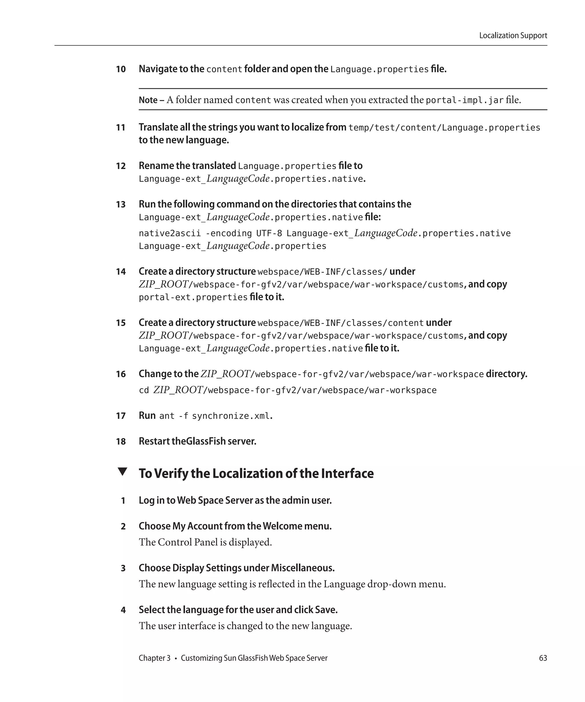 Localization Support


10   Navigate to the content folder and open the Language.properties file.

     Note – A folder named content was created when you extracted the portal-impl.jar file.

11   Translate all the strings you want to localize from temp/test/content/Language.properties
     to the new language.

12   Rename the translated Language.properties file to
     Language-ext_LanguageCode.properties.native.

13   Run the following command on the directories that contains the
     Language-ext_LanguageCode.properties.native file:
     native2ascii -encoding UTF-8 Language-ext_LanguageCode.properties.native
     Language-ext_LanguageCode.properties

14   Create a directory structure webspace/WEB-INF/classes/ under
     ZIP_ROOT/webspace-for-gfv2/var/webspace/war-workspace/customs, and copy
     portal-ext.properties file to it.

15   Create a directory structure webspace/WEB-INF/classes/content under
     ZIP_ROOT/webspace-for-gfv2/var/webspace/war-workspace/customs, and copy
     Language-ext_LanguageCode.properties.native file to it.

16   Change to the ZIP_ROOT/webspace-for-gfv2/var/webspace/war-workspace directory.
     cd ZIP_ROOT/webspace-for-gfv2/var/webspace/war-workspace

17   Run ant -f synchronize.xml.

18   Restart theGlassFish server.

▼ To Verify the Localization of the Interface

 1   Log in to Web Space Server as the admin user.

 2   Choose My Account from the Welcome menu.
     The Control Panel is displayed.

 3   Choose Display Settings under Miscellaneous.
     The new language setting is reflected in the Language drop-down menu.

 4   Select the language for the user and click Save.
     The user interface is changed to the new language.

     Chapter 3 • Customizing Sun GlassFish Web Space Server                                       63
 