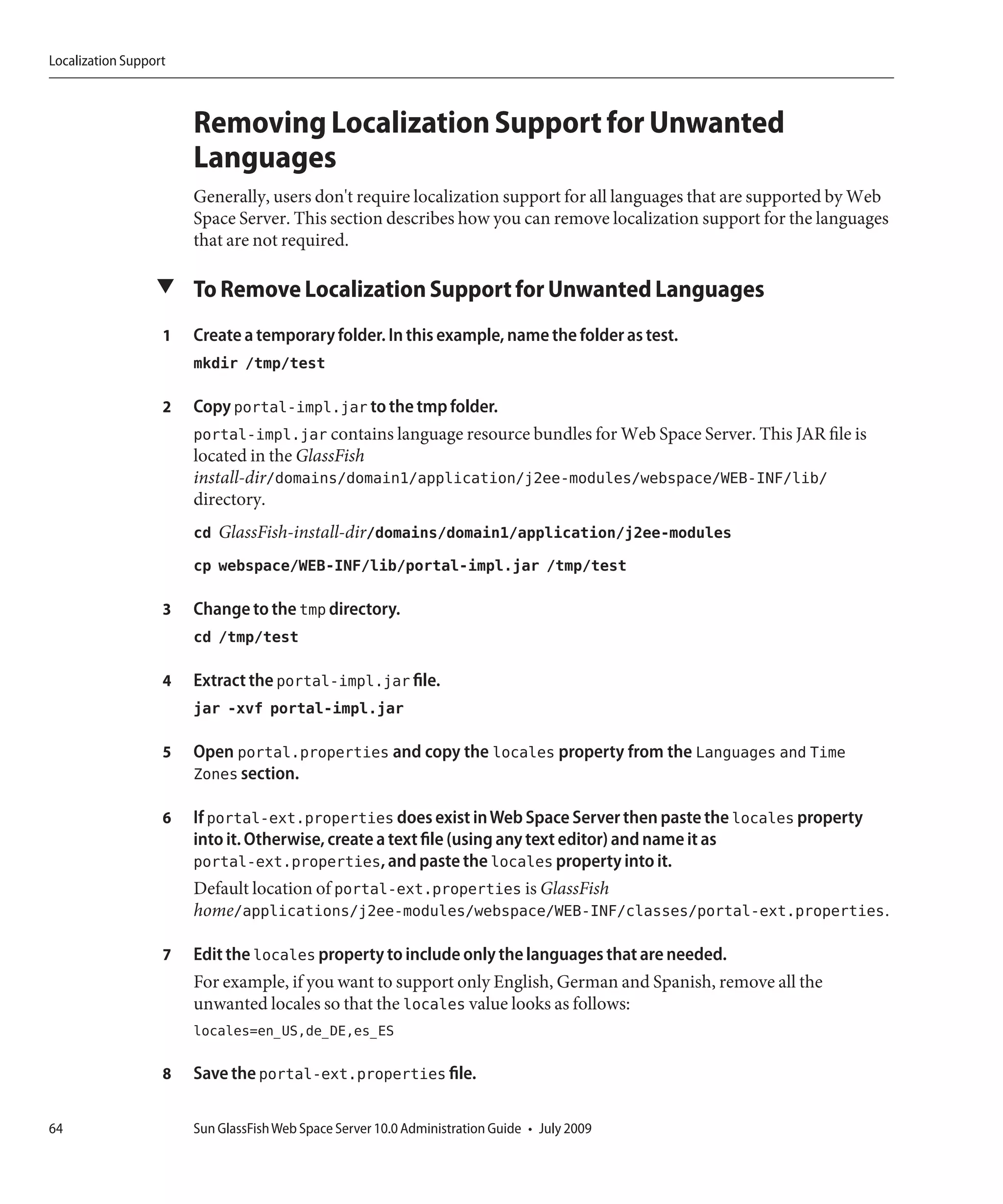 Localization Support



                       Removing Localization Support for Unwanted
                       Languages
                       Generally, users don't require localization support for all languages that are supported by Web
                       Space Server. This section describes how you can remove localization support for the languages
                       that are not required.

                  ▼ To Remove Localization Support for Unwanted Languages

                   1   Create a temporary folder. In this example, name the folder as test.
                       mkdir /tmp/test

                   2   Copy portal-impl.jar to the tmp folder.
                       portal-impl.jar contains language resource bundles for Web Space Server. This JAR file is
                       located in the GlassFish
                       install-dir/domains/domain1/application/j2ee-modules/webspace/WEB-INF/lib/
                       directory.
                       cd GlassFish-install-dir/domains/domain1/application/j2ee-modules
                       cp webspace/WEB-INF/lib/portal-impl.jar /tmp/test

                   3   Change to the tmp directory.
                       cd /tmp/test

                   4   Extract the portal-impl.jar file.
                       jar -xvf portal-impl.jar

                   5   Open portal.properties and copy the locales property from the Languages and Time
                       Zones section.

                   6   If portal-ext.properties does exist in Web Space Server then paste the locales property
                       into it. Otherwise, create a text file (using any text editor) and name it as
                       portal-ext.properties, and paste the locales property into it.
                       Default location of portal-ext.properties is GlassFish
                       home/applications/j2ee-modules/webspace/WEB-INF/classes/portal-ext.properties.

                   7   Edit the locales property to include only the languages that are needed.
                       For example, if you want to support only English, German and Spanish, remove all the
                       unwanted locales so that the locales value looks as follows:
                       locales=en_US,de_DE,es_ES

                   8   Save the portal-ext.properties file.

64                     Sun GlassFish Web Space Server 10.0 Administration Guide • July 2009
 