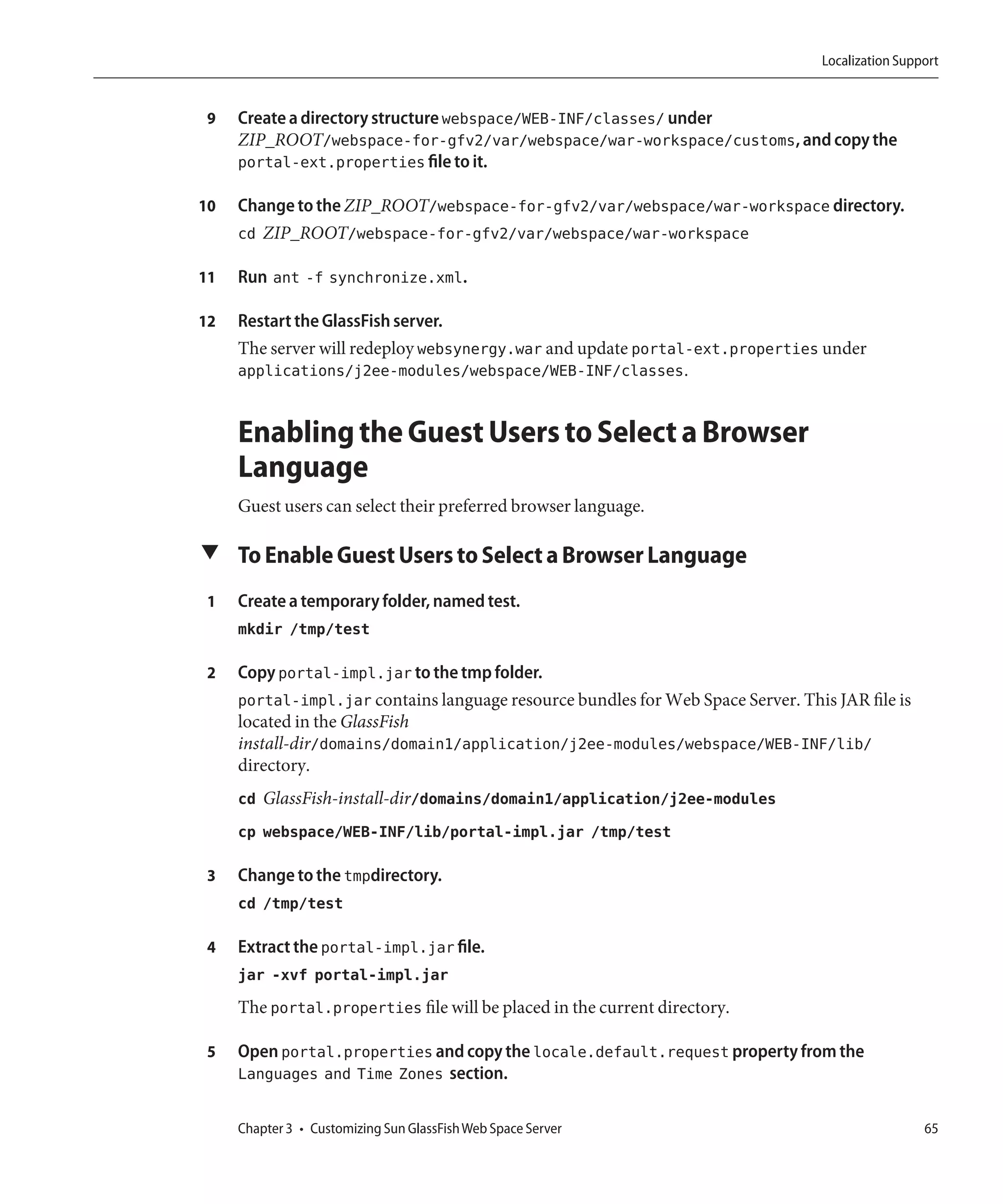 Localization Support


 9   Create a directory structure webspace/WEB-INF/classes/ under
     ZIP_ROOT/webspace-for-gfv2/var/webspace/war-workspace/customs, and copy the
     portal-ext.properties file to it.

10   Change to the ZIP_ROOT/webspace-for-gfv2/var/webspace/war-workspace directory.
     cd ZIP_ROOT/webspace-for-gfv2/var/webspace/war-workspace

11   Run ant -f synchronize.xml.

12   Restart the GlassFish server.
     The server will redeploy websynergy.war and update portal-ext.properties under
     applications/j2ee-modules/webspace/WEB-INF/classes.


     Enabling the Guest Users to Select a Browser
     Language
     Guest users can select their preferred browser language.

▼ To Enable Guest Users to Select a Browser Language

 1   Create a temporary folder, named test.
     mkdir /tmp/test

 2   Copy portal-impl.jar to the tmp folder.
     portal-impl.jar contains language resource bundles for Web Space Server. This JAR file is
     located in the GlassFish
     install-dir/domains/domain1/application/j2ee-modules/webspace/WEB-INF/lib/
     directory.
     cd GlassFish-install-dir/domains/domain1/application/j2ee-modules
     cp webspace/WEB-INF/lib/portal-impl.jar /tmp/test

 3   Change to the tmpdirectory.
     cd /tmp/test

 4   Extract the portal-impl.jar file.
     jar -xvf portal-impl.jar
     The portal.properties file will be placed in the current directory.

 5   Open portal.properties and copy the locale.default.request property from the
     Languages and Time Zones section.

     Chapter 3 • Customizing Sun GlassFish Web Space Server                                        65
 