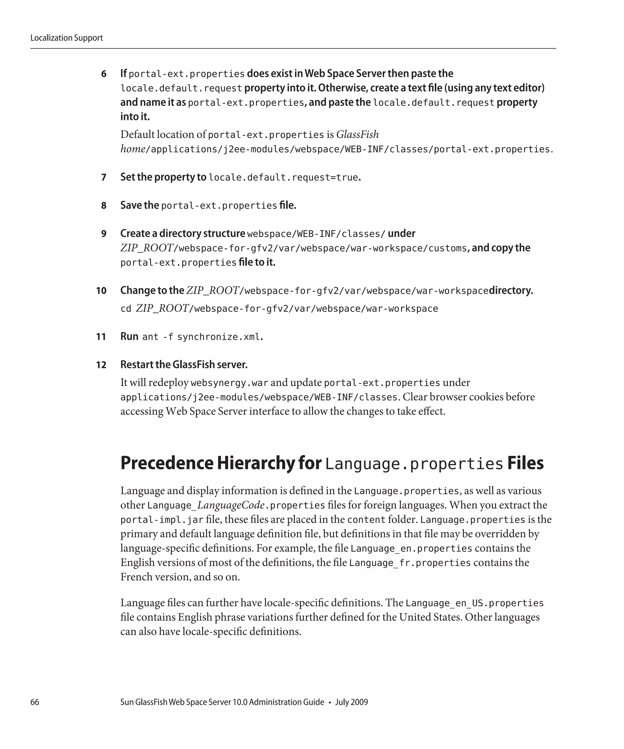 Localization Support


                   6   If portal-ext.properties does exist in Web Space Server then paste the
                       locale.default.request property into it. Otherwise, create a text file (using any text editor)
                       and name it as portal-ext.properties, and paste the locale.default.request property
                       into it.
                       Default location of portal-ext.properties is GlassFish
                       home/applications/j2ee-modules/webspace/WEB-INF/classes/portal-ext.properties.

                   7   Set the property to locale.default.request=true.

                   8   Save the portal-ext.properties file.

                   9   Create a directory structure webspace/WEB-INF/classes/ under
                       ZIP_ROOT/webspace-for-gfv2/var/webspace/war-workspace/customs, and copy the
                       portal-ext.properties file to it.

                  10   Change to the ZIP_ROOT/webspace-for-gfv2/var/webspace/war-workspacedirectory.
                       cd ZIP_ROOT/webspace-for-gfv2/var/webspace/war-workspace

                  11   Run ant -f synchronize.xml.

                  12   Restart the GlassFish server.
                       It will redeploy websynergy.war and update portal-ext.properties under
                       applications/j2ee-modules/webspace/WEB-INF/classes. Clear browser cookies before
                       accessing Web Space Server interface to allow the changes to take effect.



                       Precedence Hierarchy for Language.properties Files
                       Language and display information is defined in the Language.properties, as well as various
                       other Language_LanguageCode.properties files for foreign languages. When you extract the
                       portal-impl.jar file, these files are placed in the content folder. Language.properties is the
                       primary and default language definition file, but definitions in that file may be overridden by
                       language-specific definitions. For example, the file Language_en.properties contains the
                       English versions of most of the definitions, the file Language_fr.properties contains the
                       French version, and so on.

                       Language files can further have locale-specific definitions. The Language_en_US.properties
                       file contains English phrase variations further defined for the United States. Other languages
                       can also have locale-specific definitions.




66                     Sun GlassFish Web Space Server 10.0 Administration Guide • July 2009
 