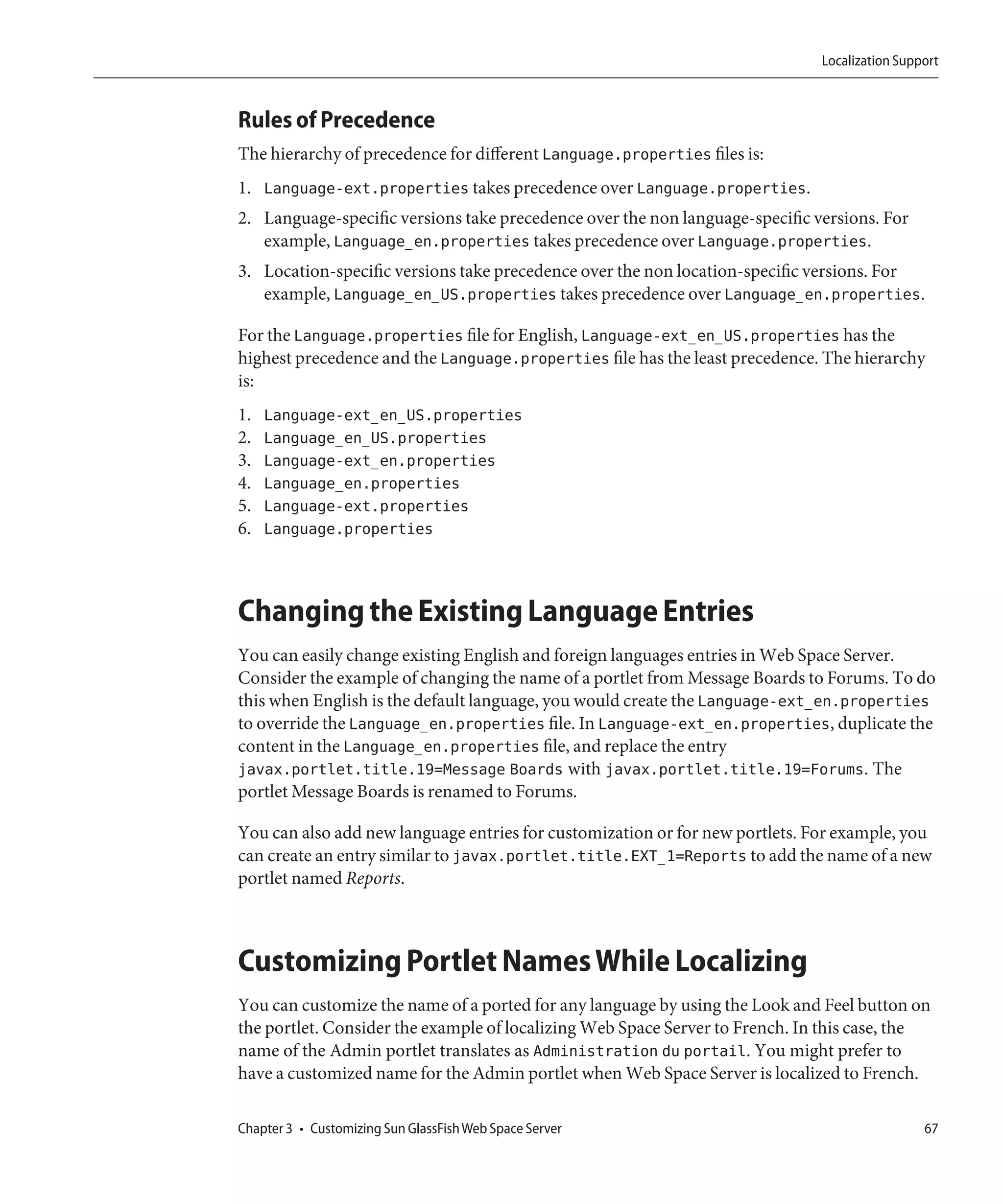 Localization Support



Rules of Precedence
The hierarchy of precedence for different Language.properties files is:
1. Language-ext.properties takes precedence over Language.properties.
2. Language-specific versions take precedence over the non language-specific versions. For
   example, Language_en.properties takes precedence over Language.properties.
3. Location-specific versions take precedence over the non location-specific versions. For
   example, Language_en_US.properties takes precedence over Language_en.properties.

For the Language.properties file for English, Language-ext_en_US.properties has the
highest precedence and the Language.properties file has the least precedence. The hierarchy
is:
1.   Language-ext_en_US.properties
2.   Language_en_US.properties
3.   Language-ext_en.properties
4.   Language_en.properties
5.   Language-ext.properties
6.   Language.properties



Changing the Existing Language Entries
You can easily change existing English and foreign languages entries in Web Space Server.
Consider the example of changing the name of a portlet from Message Boards to Forums. To do
this when English is the default language, you would create the Language-ext_en.properties
to override the Language_en.properties file. In Language-ext_en.properties, duplicate the
content in the Language_en.properties file, and replace the entry
javax.portlet.title.19=Message Boards with javax.portlet.title.19=Forums. The
portlet Message Boards is renamed to Forums.

You can also add new language entries for customization or for new portlets. For example, you
can create an entry similar to javax.portlet.title.EXT_1=Reports to add the name of a new
portlet named Reports.



Customizing Portlet Names While Localizing
You can customize the name of a ported for any language by using the Look and Feel button on
the portlet. Consider the example of localizing Web Space Server to French. In this case, the
name of the Admin portlet translates as Administration du portail. You might prefer to
have a customized name for the Admin portlet when Web Space Server is localized to French.

Chapter 3 • Customizing Sun GlassFish Web Space Server                                         67
 