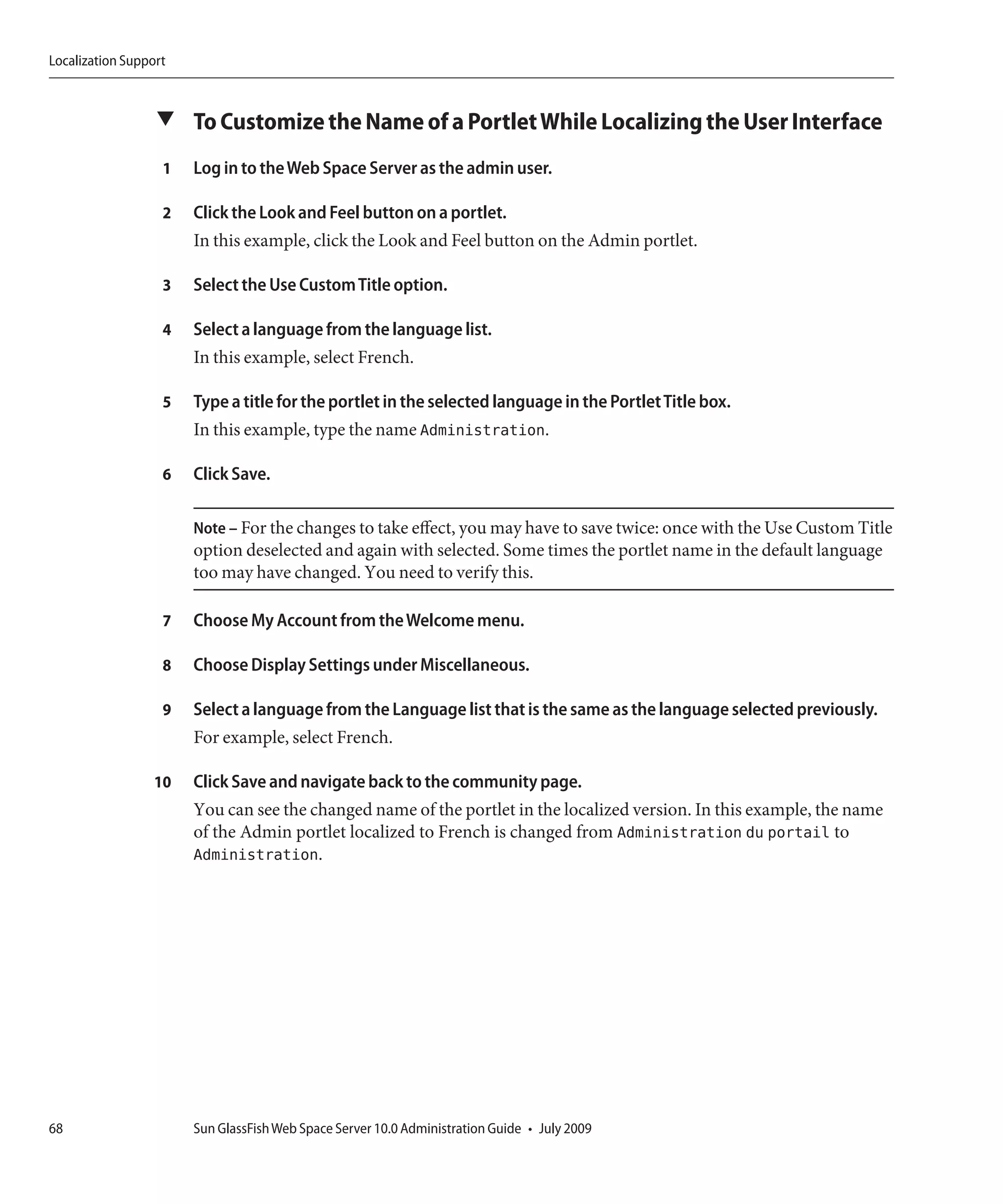 Localization Support



                  ▼ To Customize the Name of a Portlet While Localizing the User Interface

                   1   Log in to the Web Space Server as the admin user.

                   2   Click the Look and Feel button on a portlet.
                       In this example, click the Look and Feel button on the Admin portlet.

                   3   Select the Use Custom Title option.

                   4   Select a language from the language list.
                       In this example, select French.

                   5   Type a title for the portlet in the selected language in the Portlet Title box.
                       In this example, type the name Administration.

                   6   Click Save.

                       Note – For the changes to take effect, you may have to save twice: once with the Use Custom Title
                       option deselected and again with selected. Some times the portlet name in the default language
                       too may have changed. You need to verify this.

                   7   Choose My Account from the Welcome menu.

                   8   Choose Display Settings under Miscellaneous.

                   9   Select a language from the Language list that is the same as the language selected previously.
                       For example, select French.

                  10   Click Save and navigate back to the community page.
                       You can see the changed name of the portlet in the localized version. In this example, the name
                       of the Admin portlet localized to French is changed from Administration du portail to
                       Administration.




68                     Sun GlassFish Web Space Server 10.0 Administration Guide • July 2009
 