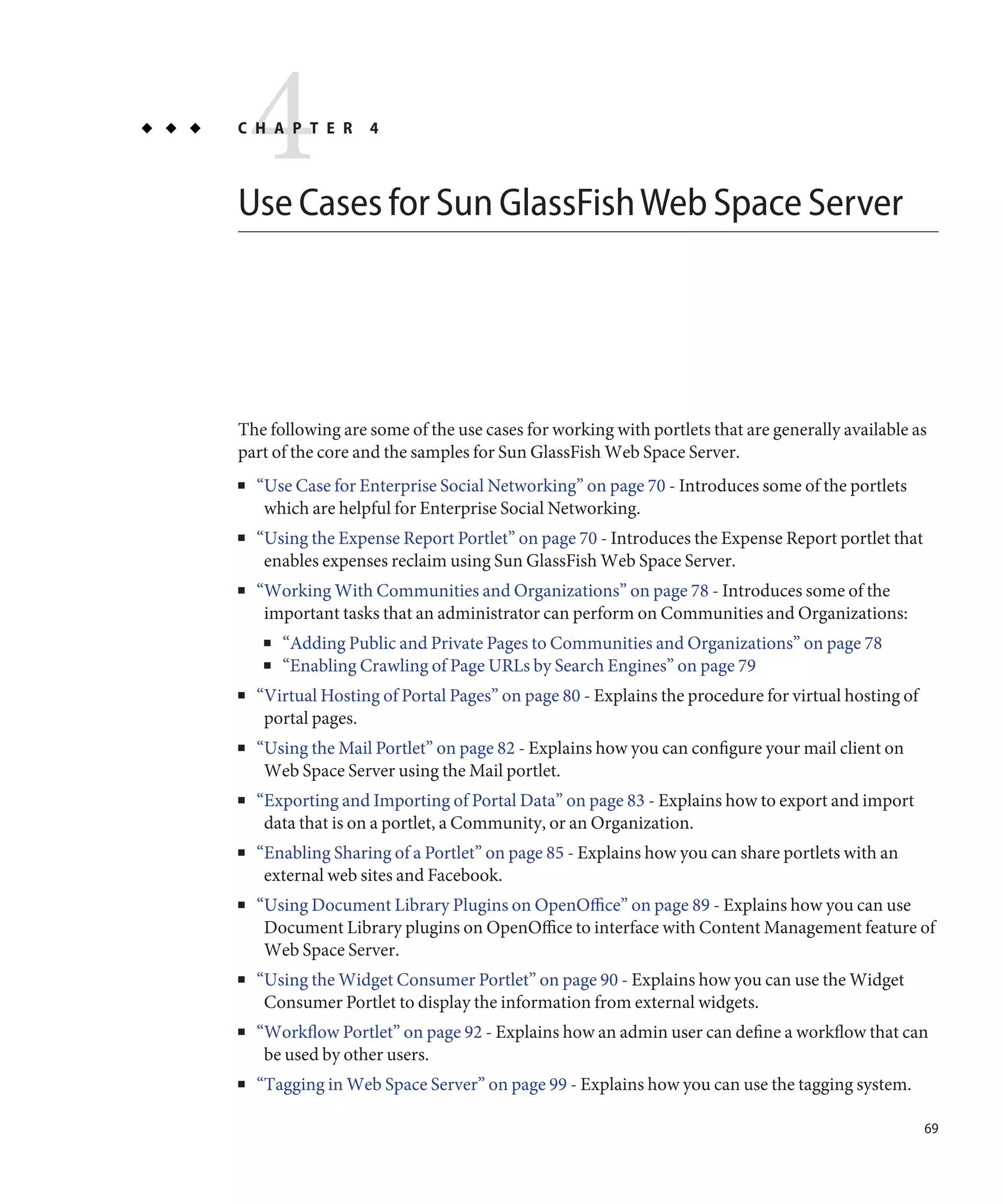 4
C H A P T E R       4



Use Cases for Sun GlassFish Web Space Server




The following are some of the use cases for working with portlets that are generally available as
part of the core and the samples for Sun GlassFish Web Space Server.
■   “Use Case for Enterprise Social Networking” on page 70 - Introduces some of the portlets
     which are helpful for Enterprise Social Networking.
■   “Using the Expense Report Portlet” on page 70 - Introduces the Expense Report portlet that
     enables expenses reclaim using Sun GlassFish Web Space Server.
■   “Working With Communities and Organizations” on page 78 - Introduces some of the
     important tasks that an administrator can perform on Communities and Organizations:
     ■   “Adding Public and Private Pages to Communities and Organizations” on page 78
     ■   “Enabling Crawling of Page URLs by Search Engines” on page 79
■   “Virtual Hosting of Portal Pages” on page 80 - Explains the procedure for virtual hosting of
     portal pages.
■   “Using the Mail Portlet” on page 82 - Explains how you can configure your mail client on
     Web Space Server using the Mail portlet.
■   “Exporting and Importing of Portal Data” on page 83 - Explains how to export and import
     data that is on a portlet, a Community, or an Organization.
■   “Enabling Sharing of a Portlet” on page 85 - Explains how you can share portlets with an
     external web sites and Facebook.
■   “Using Document Library Plugins on OpenOffice” on page 89 - Explains how you can use
     Document Library plugins on OpenOffice to interface with Content Management feature of
     Web Space Server.
■   “Using the Widget Consumer Portlet” on page 90 - Explains how you can use the Widget
     Consumer Portlet to display the information from external widgets.
■   “Workflow Portlet” on page 92 - Explains how an admin user can define a workflow that can
     be used by other users.
■   “Tagging in Web Space Server” on page 99 - Explains how you can use the tagging system.

                                                                                                   69
 