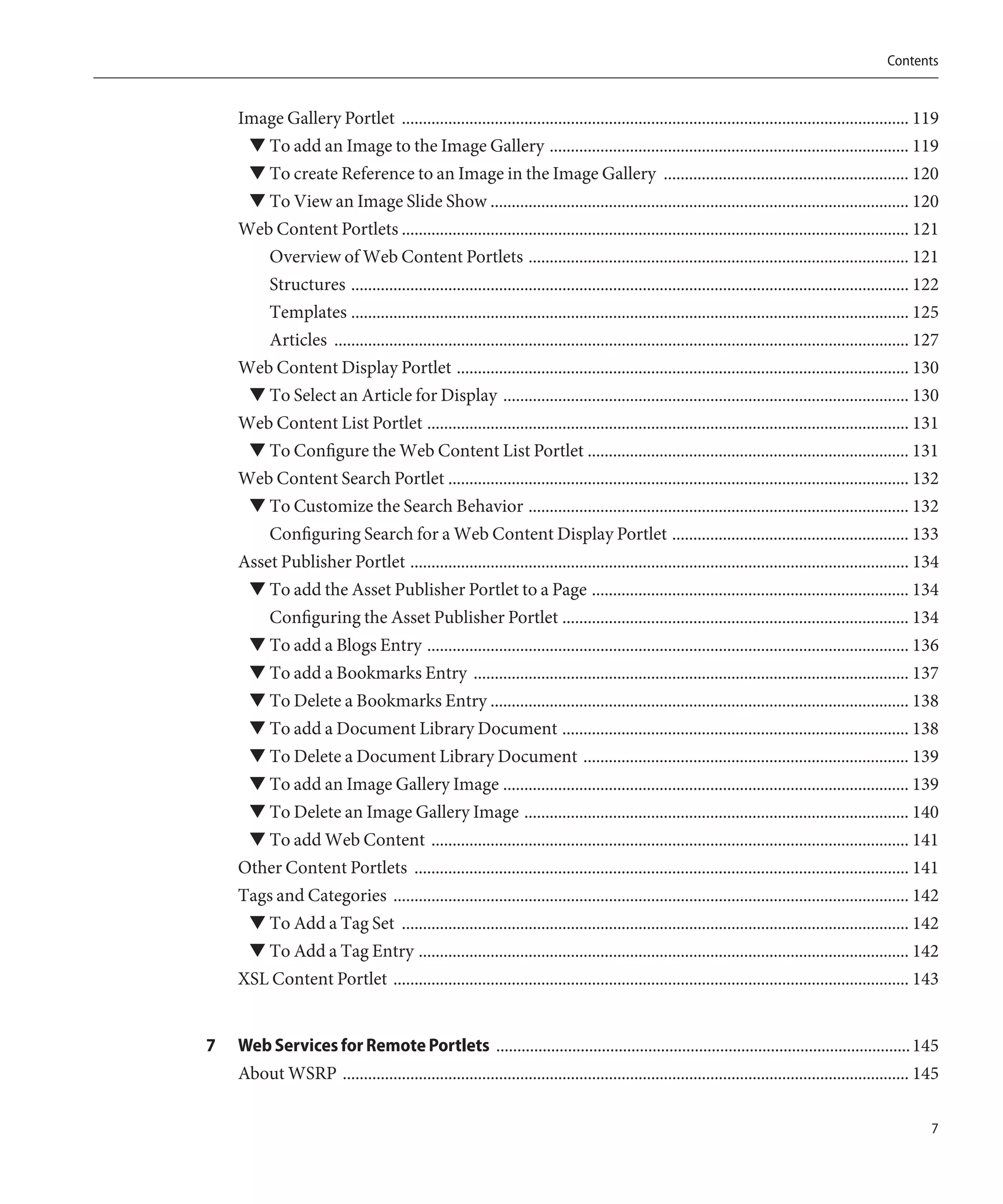 Contents


    Image Gallery Portlet ........................................................................................................................ 119
     ▼ To add an Image to the Image Gallery ..................................................................................... 119
     ▼ To create Reference to an Image in the Image Gallery .......................................................... 120
     ▼ To View an Image Slide Show ................................................................................................... 120
    Web Content Portlets ........................................................................................................................ 121
       Overview of Web Content Portlets .......................................................................................... 121
       Structures .................................................................................................................................... 122
       Templates .................................................................................................................................... 125
       Articles ........................................................................................................................................ 127
    Web Content Display Portlet ........................................................................................................... 130
     ▼ To Select an Article for Display ................................................................................................ 130
    Web Content List Portlet .................................................................................................................. 131
     ▼ To Configure the Web Content List Portlet ............................................................................ 131
    Web Content Search Portlet ............................................................................................................. 132
     ▼ To Customize the Search Behavior .......................................................................................... 132
        Configuring Search for a Web Content Display Portlet ........................................................ 133
    Asset Publisher Portlet ...................................................................................................................... 134
     ▼ To add the Asset Publisher Portlet to a Page ........................................................................... 134
        Configuring the Asset Publisher Portlet .................................................................................. 134
     ▼ To add a Blogs Entry .................................................................................................................. 136
      ▼ To add a Bookmarks Entry ....................................................................................................... 137
      ▼ To Delete a Bookmarks Entry ................................................................................................... 138
      ▼ To add a Document Library Document .................................................................................. 138
      ▼ To Delete a Document Library Document ............................................................................. 139
      ▼ To add an Image Gallery Image ................................................................................................ 139
     ▼ To Delete an Image Gallery Image ........................................................................................... 140
     ▼ To add Web Content ................................................................................................................. 141
    Other Content Portlets ..................................................................................................................... 141
    Tags and Categories .......................................................................................................................... 142
     ▼ To Add a Tag Set ........................................................................................................................ 142
     ▼ To Add a Tag Entry .................................................................................................................... 142
    XSL Content Portlet .......................................................................................................................... 143


7   Web Services for Remote Portlets .................................................................................................. 145
    About WSRP ...................................................................................................................................... 145

                                                                                                                                                          7
 