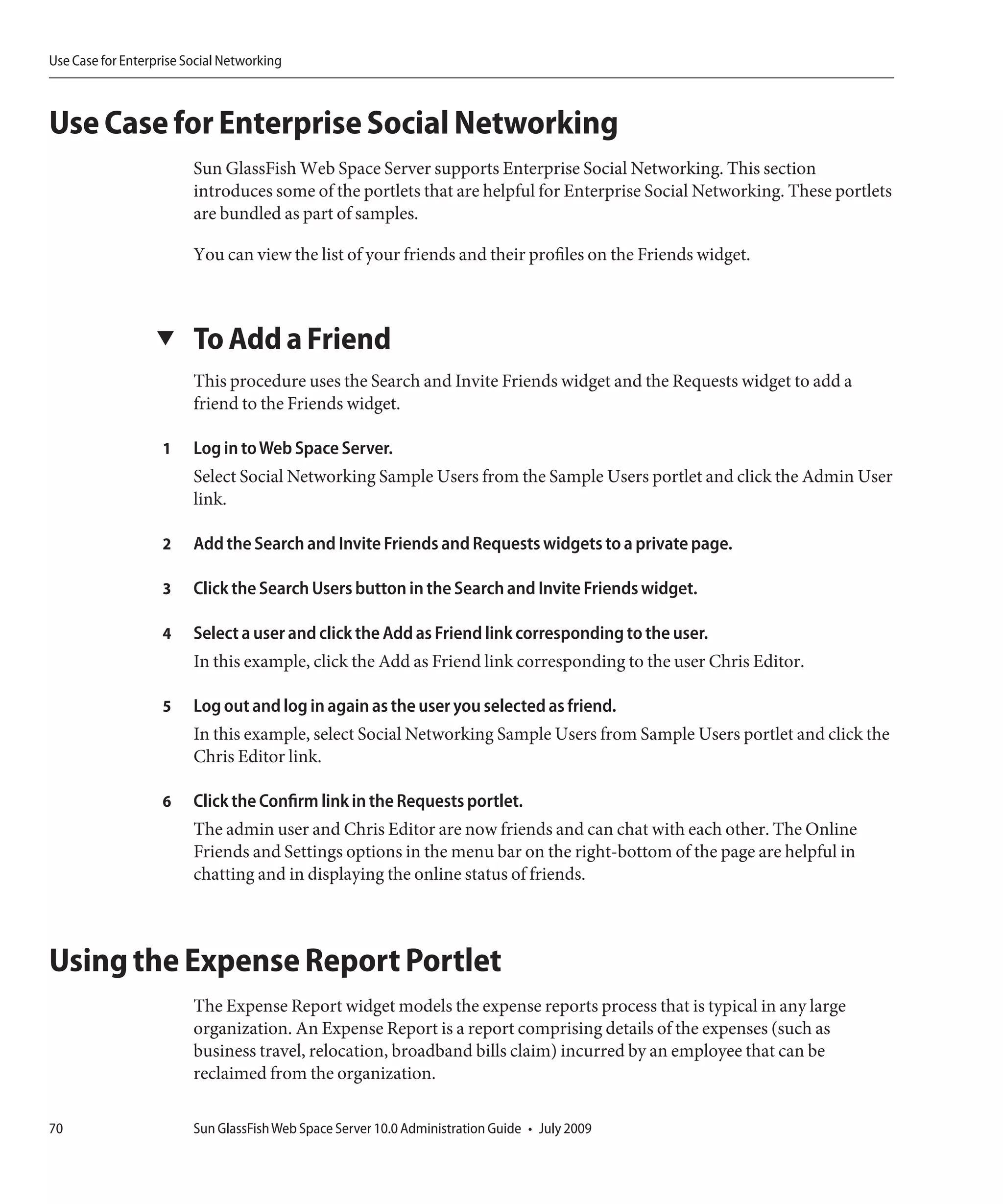 Use Case for Enterprise Social Networking



Use Case for Enterprise Social Networking
                         Sun GlassFish Web Space Server supports Enterprise Social Networking. This section
                         introduces some of the portlets that are helpful for Enterprise Social Networking. These portlets
                         are bundled as part of samples.

                         You can view the list of your friends and their profiles on the Friends widget.



                  ▼      To Add a Friend
                         This procedure uses the Search and Invite Friends widget and the Requests widget to add a
                         friend to the Friends widget.

                    1    Log in to Web Space Server.
                         Select Social Networking Sample Users from the Sample Users portlet and click the Admin User
                         link.

                    2    Add the Search and Invite Friends and Requests widgets to a private page.

                    3    Click the Search Users button in the Search and Invite Friends widget.

                    4    Select a user and click the Add as Friend link corresponding to the user.
                         In this example, click the Add as Friend link corresponding to the user Chris Editor.

                    5    Log out and log in again as the user you selected as friend.
                         In this example, select Social Networking Sample Users from Sample Users portlet and click the
                         Chris Editor link.

                    6    Click the Confirm link in the Requests portlet.
                         The admin user and Chris Editor are now friends and can chat with each other. The Online
                         Friends and Settings options in the menu bar on the right-bottom of the page are helpful in
                         chatting and in displaying the online status of friends.



Using the Expense Report Portlet
                         The Expense Report widget models the expense reports process that is typical in any large
                         organization. An Expense Report is a report comprising details of the expenses (such as
                         business travel, relocation, broadband bills claim) incurred by an employee that can be
                         reclaimed from the organization.

70                       Sun GlassFish Web Space Server 10.0 Administration Guide • July 2009
 