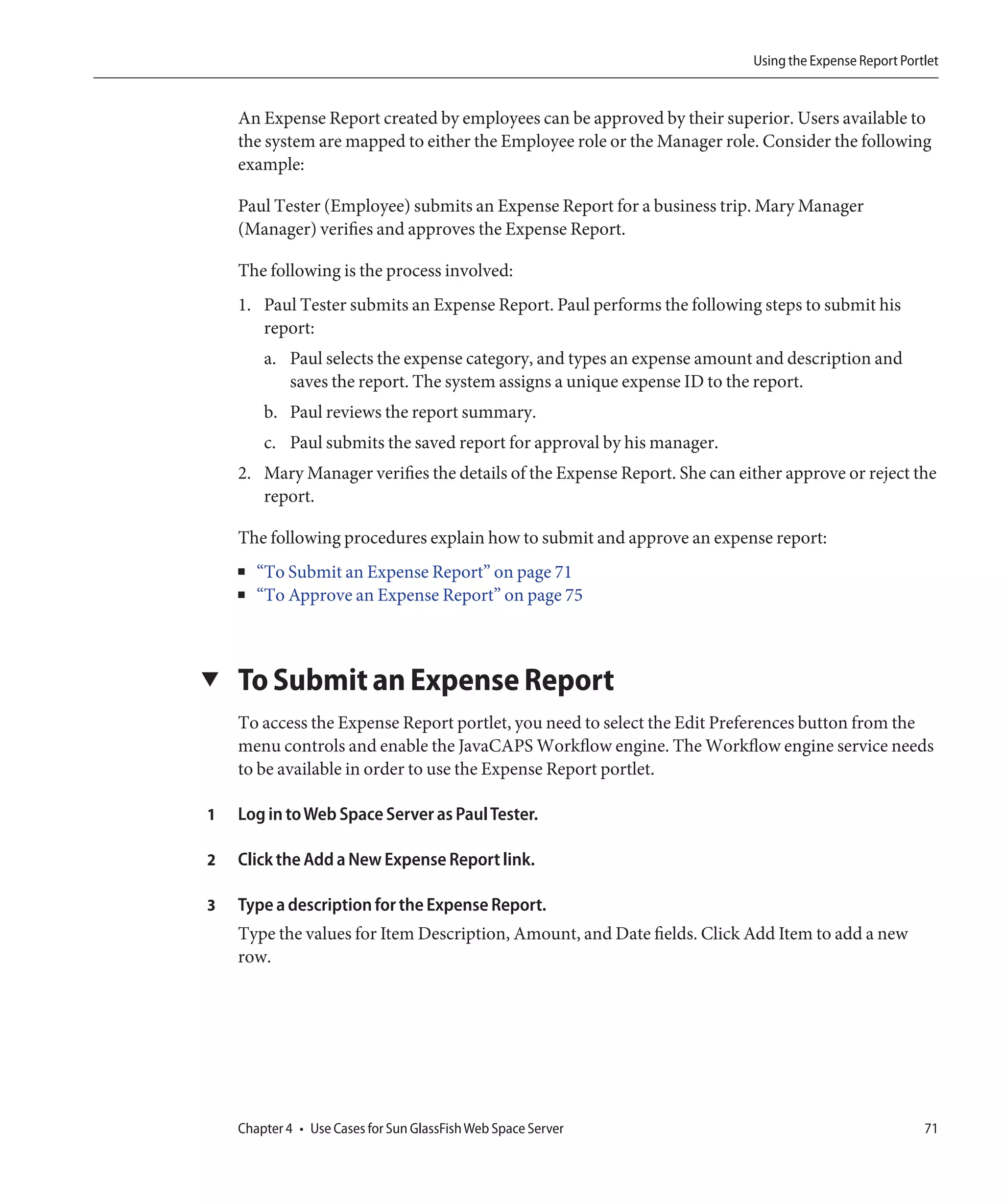 Using the Expense Report Portlet


    An Expense Report created by employees can be approved by their superior. Users available to
    the system are mapped to either the Employee role or the Manager role. Consider the following
    example:

    Paul Tester (Employee) submits an Expense Report for a business trip. Mary Manager
    (Manager) verifies and approves the Expense Report.

    The following is the process involved:
    1. Paul Tester submits an Expense Report. Paul performs the following steps to submit his
       report:
        a. Paul selects the expense category, and types an expense amount and description and
           saves the report. The system assigns a unique expense ID to the report.
        b. Paul reviews the report summary.
        c. Paul submits the saved report for approval by his manager.
    2. Mary Manager verifies the details of the Expense Report. She can either approve or reject the
       report.

    The following procedures explain how to submit and approve an expense report:
    ■   “To Submit an Expense Report” on page 71
    ■   “To Approve an Expense Report” on page 75



▼   To Submit an Expense Report
    To access the Expense Report portlet, you need to select the Edit Preferences button from the
    menu controls and enable the JavaCAPS Workflow engine. The Workflow engine service needs
    to be available in order to use the Expense Report portlet.

1   Log in to Web Space Server as Paul Tester.

2   Click the Add a New Expense Report link.

3   Type a description for the Expense Report.
    Type the values for Item Description, Amount, and Date fields. Click Add Item to add a new
    row.




    Chapter 4 • Use Cases for Sun GlassFish Web Space Server                                           71
 