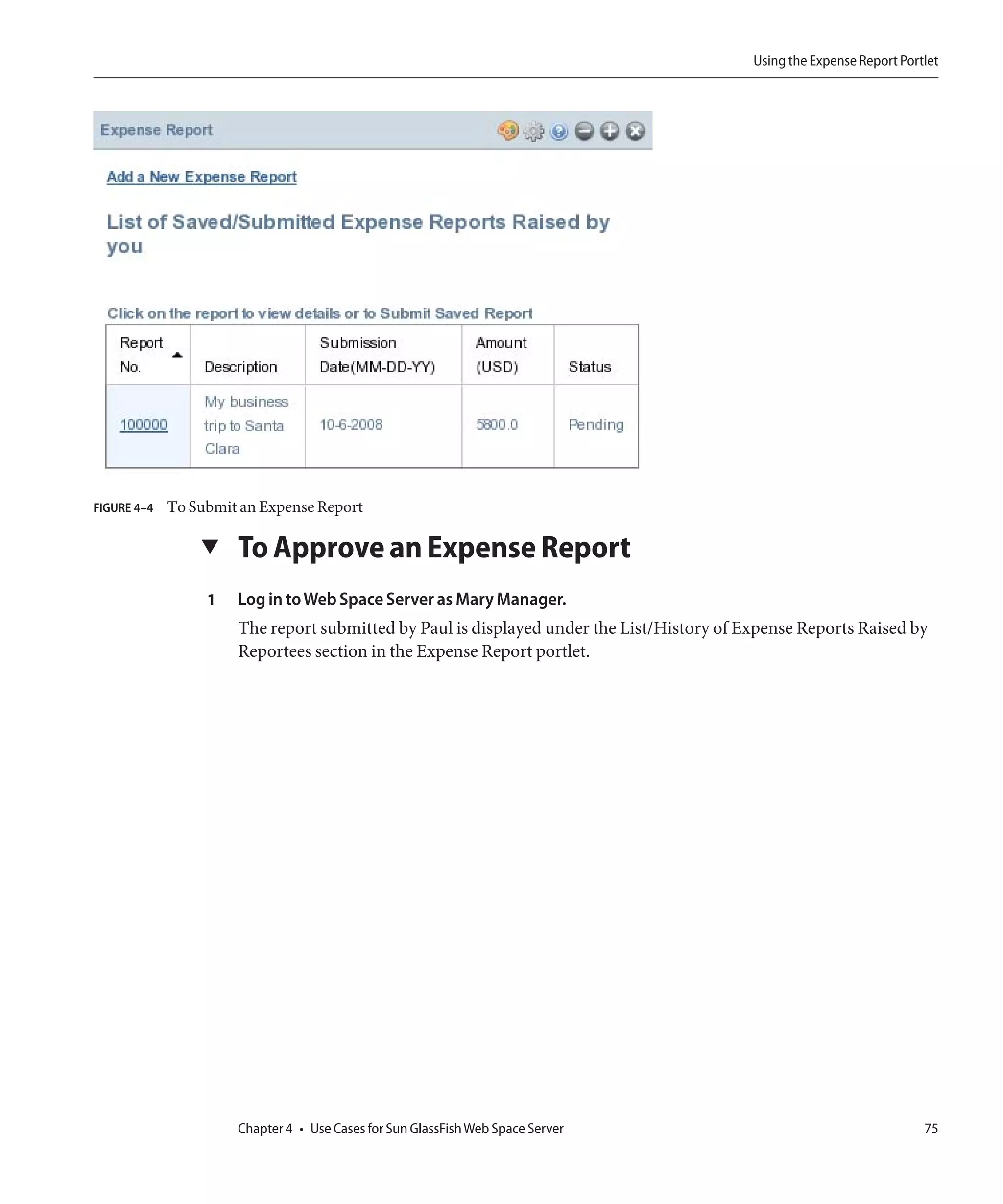 Using the Expense Report Portlet




FIGURE 4–4   To Submit an Expense Report

                 ▼    To Approve an Expense Report
                  1   Log in to Web Space Server as Mary Manager.
                      The report submitted by Paul is displayed under the List/History of Expense Reports Raised by
                      Reportees section in the Expense Report portlet.




                      Chapter 4 • Use Cases for Sun GlassFish Web Space Server                                          75
 