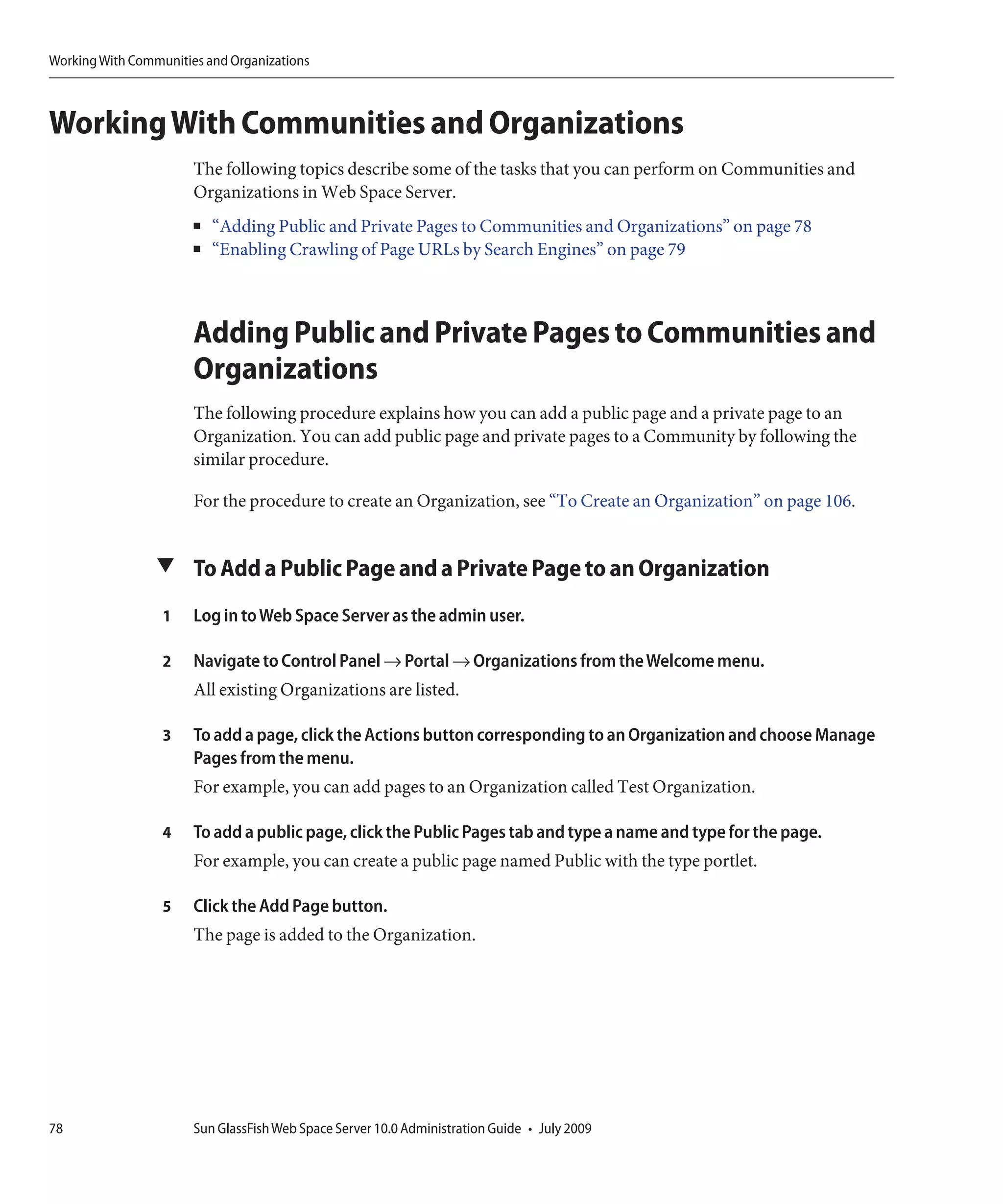 Working With Communities and Organizations



Working With Communities and Organizations
                       The following topics describe some of the tasks that you can perform on Communities and
                       Organizations in Web Space Server.
                       ■   “Adding Public and Private Pages to Communities and Organizations” on page 78
                       ■   “Enabling Crawling of Page URLs by Search Engines” on page 79



                       Adding Public and Private Pages to Communities and
                       Organizations
                       The following procedure explains how you can add a public page and a private page to an
                       Organization. You can add public page and private pages to a Community by following the
                       similar procedure.

                       For the procedure to create an Organization, see “To Create an Organization” on page 106.


                 ▼ To Add a Public Page and a Private Page to an Organization

                  1    Log in to Web Space Server as the admin user.

                  2    Navigate to Control Panel → Portal → Organizations from the Welcome menu.
                       All existing Organizations are listed.

                  3    To add a page, click the Actions button corresponding to an Organization and choose Manage
                       Pages from the menu.
                       For example, you can add pages to an Organization called Test Organization.

                  4    To add a public page, click the Public Pages tab and type a name and type for the page.
                       For example, you can create a public page named Public with the type portlet.

                  5    Click the Add Page button.
                       The page is added to the Organization.




78                     Sun GlassFish Web Space Server 10.0 Administration Guide • July 2009
 
