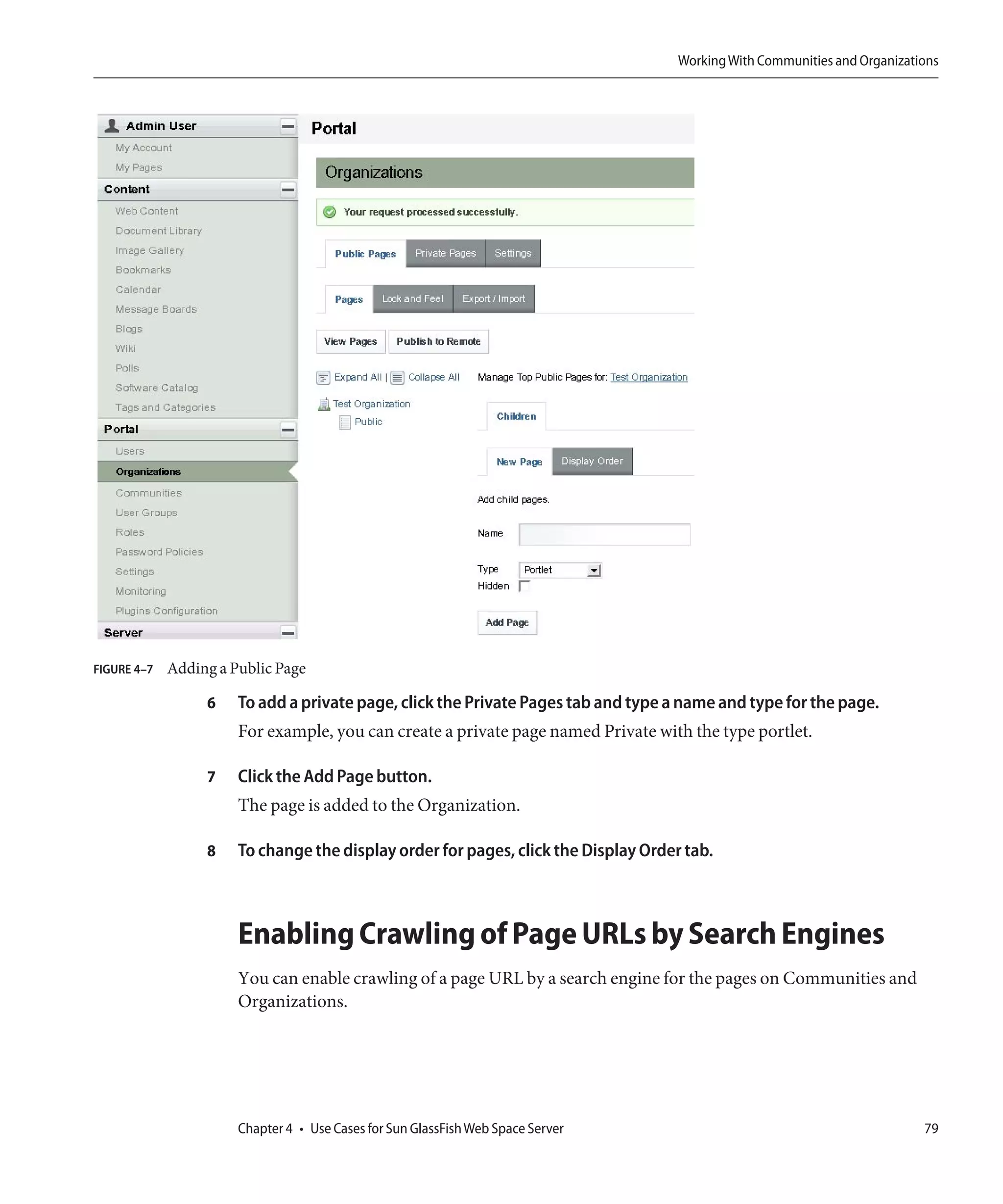 Working With Communities and Organizations




FIGURE 4–7   Adding a Public Page

                  6    To add a private page, click the Private Pages tab and type a name and type for the page.
                       For example, you can create a private page named Private with the type portlet.

                  7    Click the Add Page button.
                       The page is added to the Organization.

                  8    To change the display order for pages, click the Display Order tab.



                       Enabling Crawling of Page URLs by Search Engines
                       You can enable crawling of a page URL by a search engine for the pages on Communities and
                       Organizations.




                       Chapter 4 • Use Cases for Sun GlassFish Web Space Server                                             79
 
