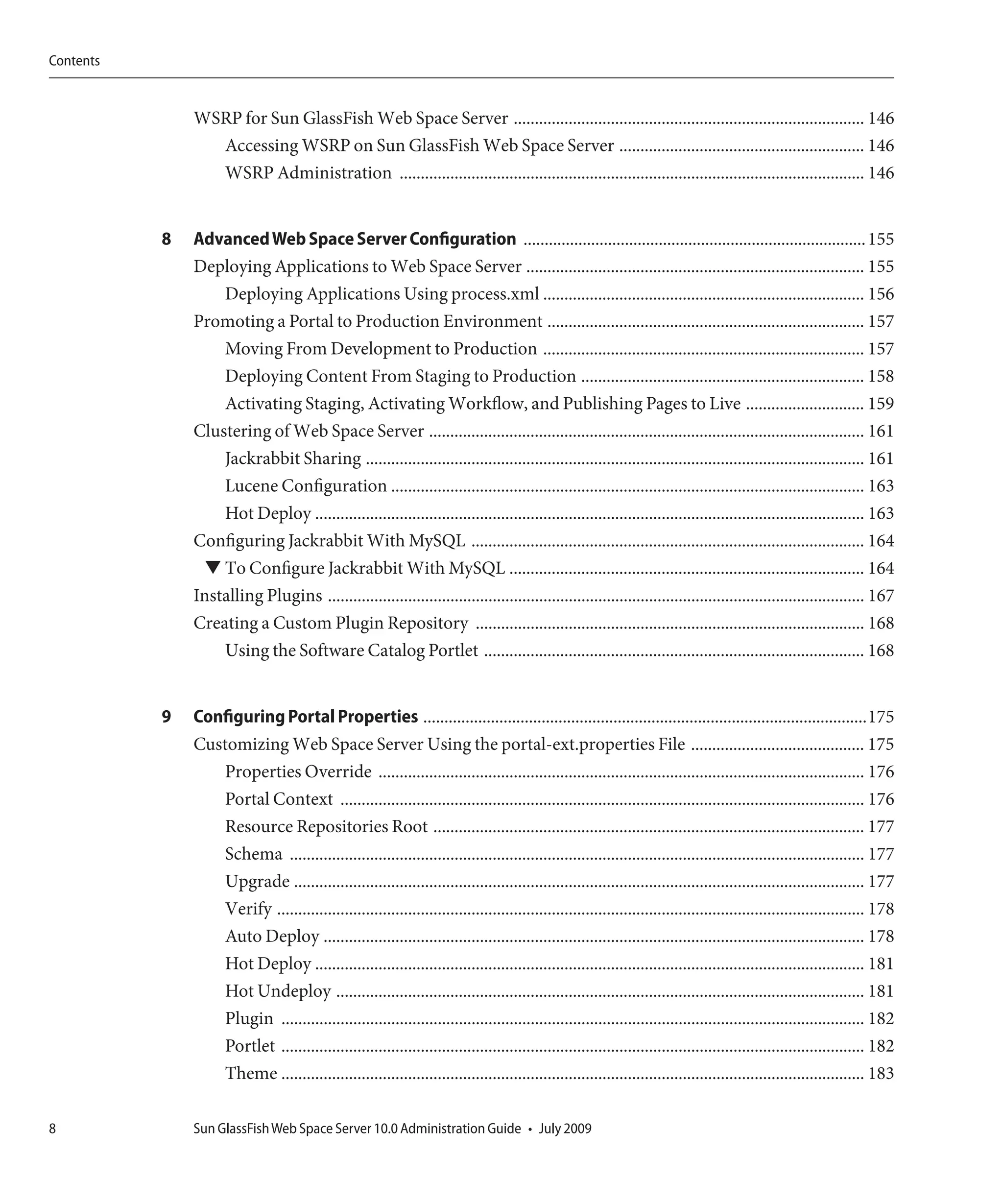 Contents


               WSRP for Sun GlassFish Web Space Server ................................................................................... 146
                 Accessing WSRP on Sun GlassFish Web Space Server .......................................................... 146
                 WSRP Administration .............................................................................................................. 146


           8   Advanced Web Space Server Configuration ................................................................................. 155
               Deploying Applications to Web Space Server ................................................................................ 155
                   Deploying Applications Using process.xml ............................................................................ 156
               Promoting a Portal to Production Environment ........................................................................... 157
                   Moving From Development to Production ............................................................................ 157
                   Deploying Content From Staging to Production ................................................................... 158
                   Activating Staging, Activating Workflow, and Publishing Pages to Live ............................ 159
               Clustering of Web Space Server ....................................................................................................... 161
                   Jackrabbit Sharing ...................................................................................................................... 161
                   Lucene Configuration ................................................................................................................ 163
                   Hot Deploy .................................................................................................................................. 163
               Configuring Jackrabbit With MySQL ............................................................................................. 164
                 ▼ To Configure Jackrabbit With MySQL .................................................................................... 164
               Installing Plugins ............................................................................................................................... 167
               Creating a Custom Plugin Repository ............................................................................................ 168
                   Using the Software Catalog Portlet .......................................................................................... 168


           9   Configuring Portal Properties .........................................................................................................175
               Customizing Web Space Server Using the portal-ext.properties File ......................................... 175
                  Properties Override ................................................................................................................... 176
                  Portal Context ............................................................................................................................ 176
                  Resource Repositories Root ...................................................................................................... 177
                  Schema ........................................................................................................................................ 177
                  Upgrade ....................................................................................................................................... 177
                  Verify ........................................................................................................................................... 178
                  Auto Deploy ................................................................................................................................ 178
                  Hot Deploy .................................................................................................................................. 181
                  Hot Undeploy ............................................................................................................................. 181
                  Plugin .......................................................................................................................................... 182
                  Portlet .......................................................................................................................................... 182
                  Theme .......................................................................................................................................... 183

8              Sun GlassFish Web Space Server 10.0 Administration Guide • July 2009
 