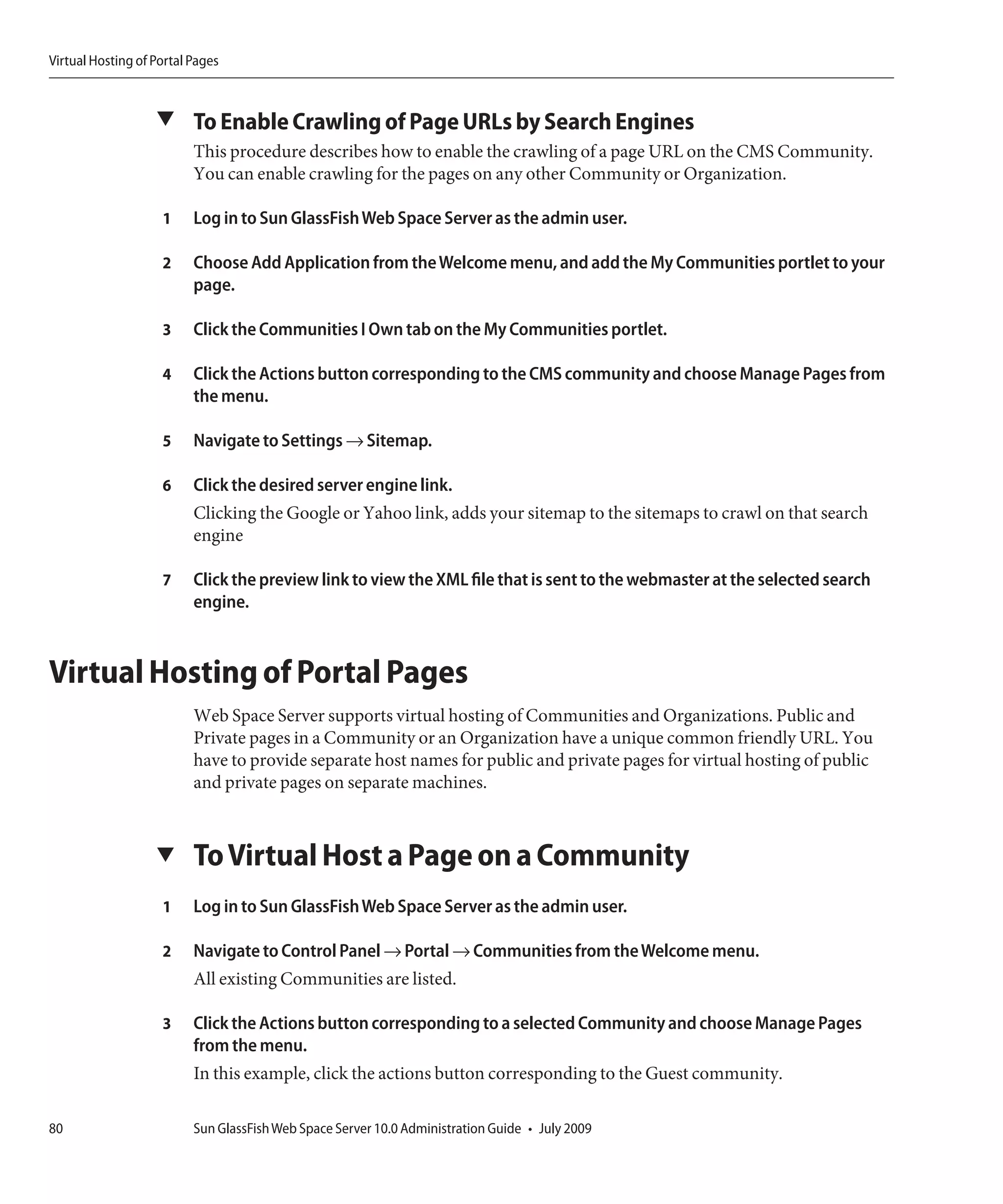 Virtual Hosting of Portal Pages



                   ▼ To Enable Crawling of Page URLs by Search Engines
                          This procedure describes how to enable the crawling of a page URL on the CMS Community.
                          You can enable crawling for the pages on any other Community or Organization.

                    1     Log in to Sun GlassFish Web Space Server as the admin user.

                    2     Choose Add Application from the Welcome menu, and add the My Communities portlet to your
                          page.

                    3     Click the Communities I Own tab on the My Communities portlet.

                    4     Click the Actions button corresponding to the CMS community and choose Manage Pages from
                          the menu.

                    5     Navigate to Settings → Sitemap.

                    6     Click the desired server engine link.
                          Clicking the Google or Yahoo link, adds your sitemap to the sitemaps to crawl on that search
                          engine

                    7     Click the preview link to view the XML file that is sent to the webmaster at the selected search
                          engine.



Virtual Hosting of Portal Pages
                          Web Space Server supports virtual hosting of Communities and Organizations. Public and
                          Private pages in a Community or an Organization have a unique common friendly URL. You
                          have to provide separate host names for public and private pages for virtual hosting of public
                          and private pages on separate machines.


                   ▼      To Virtual Host a Page on a Community
                    1     Log in to Sun GlassFish Web Space Server as the admin user.

                    2     Navigate to Control Panel → Portal → Communities from the Welcome menu.
                          All existing Communities are listed.

                    3     Click the Actions button corresponding to a selected Community and choose Manage Pages
                          from the menu.
                          In this example, click the actions button corresponding to the Guest community.

80                        Sun GlassFish Web Space Server 10.0 Administration Guide • July 2009
 