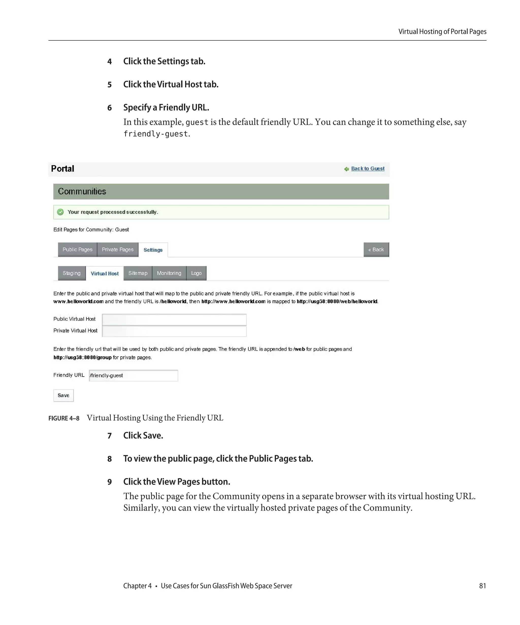 Virtual Hosting of Portal Pages


                  4    Click the Settings tab.

                  5    Click the Virtual Host tab.

                  6    Specify a Friendly URL.
                       In this example, guest is the default friendly URL. You can change it to something else, say
                       friendly-guest.




FIGURE 4–8   Virtual Hosting Using the Friendly URL

                  7    Click Save.

                  8    To view the public page, click the Public Pages tab.

                  9    Click the View Pages button.
                       The public page for the Community opens in a separate browser with its virtual hosting URL.
                       Similarly, you can view the virtually hosted private pages of the Community.




                       Chapter 4 • Use Cases for Sun GlassFish Web Space Server                                             81
 