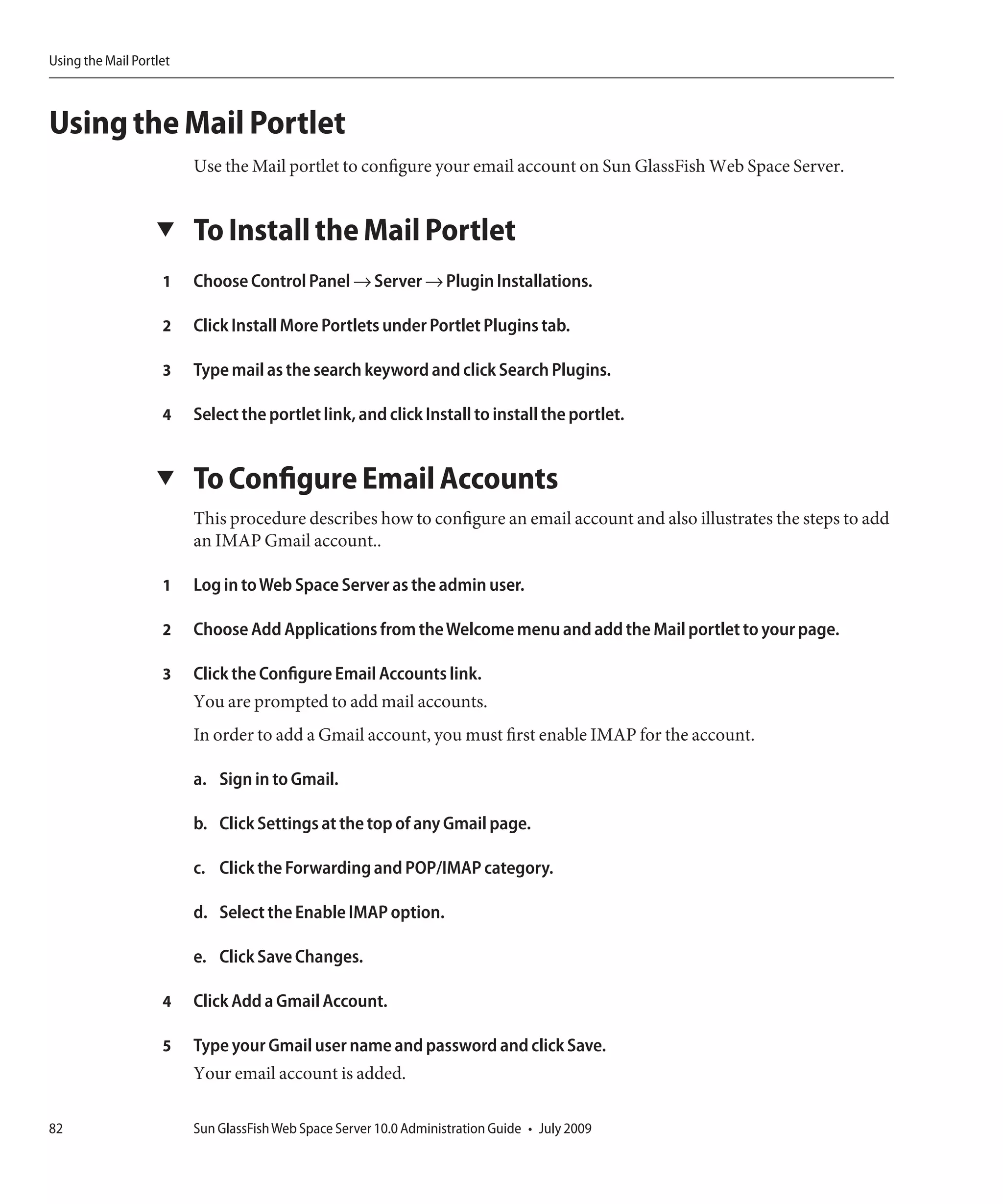 Using the Mail Portlet



Using the Mail Portlet
                         Use the Mail portlet to configure your email account on Sun GlassFish Web Space Server.


                   ▼     To Install the Mail Portlet
                    1    Choose Control Panel → Server → Plugin Installations.

                    2    Click Install More Portlets under Portlet Plugins tab.

                    3    Type mail as the search keyword and click Search Plugins.

                    4    Select the portlet link, and click Install to install the portlet.


                   ▼     To Configure Email Accounts
                         This procedure describes how to configure an email account and also illustrates the steps to add
                         an IMAP Gmail account..

                    1    Log in to Web Space Server as the admin user.

                    2    Choose Add Applications from the Welcome menu and add the Mail portlet to your page.

                    3    Click the Configure Email Accounts link.
                         You are prompted to add mail accounts.
                         In order to add a Gmail account, you must first enable IMAP for the account.

                         a. Sign in to Gmail.

                         b. Click Settings at the top of any Gmail page.

                         c. Click the Forwarding and POP/IMAP category.

                         d. Select the Enable IMAP option.

                         e. Click Save Changes.

                    4    Click Add a Gmail Account.

                    5    Type your Gmail user name and password and click Save.
                         Your email account is added.

82                       Sun GlassFish Web Space Server 10.0 Administration Guide • July 2009
 