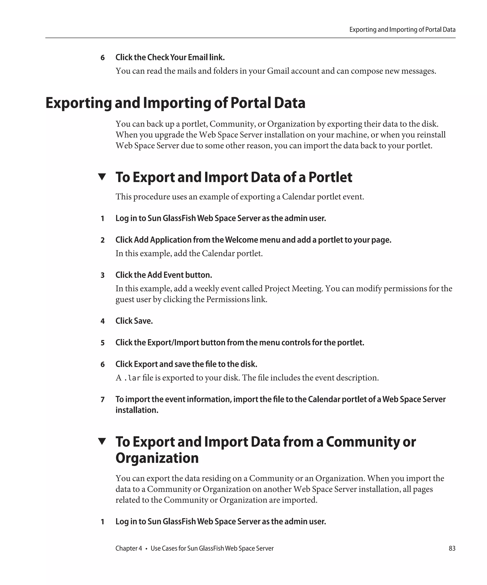 Exporting and Importing of Portal Data


        6   Click the Check Your Email link.
            You can read the mails and folders in your Gmail account and can compose new messages.


Exporting and Importing of Portal Data
            You can back up a portlet, Community, or Organization by exporting their data to the disk.
            When you upgrade the Web Space Server installation on your machine, or when you reinstall
            Web Space Server due to some other reason, you can import the data back to your portlet.


       ▼    To Export and Import Data of a Portlet
            This procedure uses an example of exporting a Calendar portlet event.

        1   Log in to Sun GlassFish Web Space Server as the admin user.

        2   Click Add Application from the Welcome menu and add a portlet to your page.
            In this example, add the Calendar portlet.

        3   Click the Add Event button.
            In this example, add a weekly event called Project Meeting. You can modify permissions for the
            guest user by clicking the Permissions link.

        4   Click Save.

        5   Click the Export/Import button from the menu controls for the portlet.

        6   Click Export and save the file to the disk.
            A .lar file is exported to your disk. The file includes the event description.

        7   To import the event information, import the file to the Calendar portlet of a Web Space Server
            installation.


       ▼    To Export and Import Data from a Community or
            Organization
            You can export the data residing on a Community or an Organization. When you import the
            data to a Community or Organization on another Web Space Server installation, all pages
            related to the Community or Organization are imported.

        1   Log in to Sun GlassFish Web Space Server as the admin user.

            Chapter 4 • Use Cases for Sun GlassFish Web Space Server                                                83
 