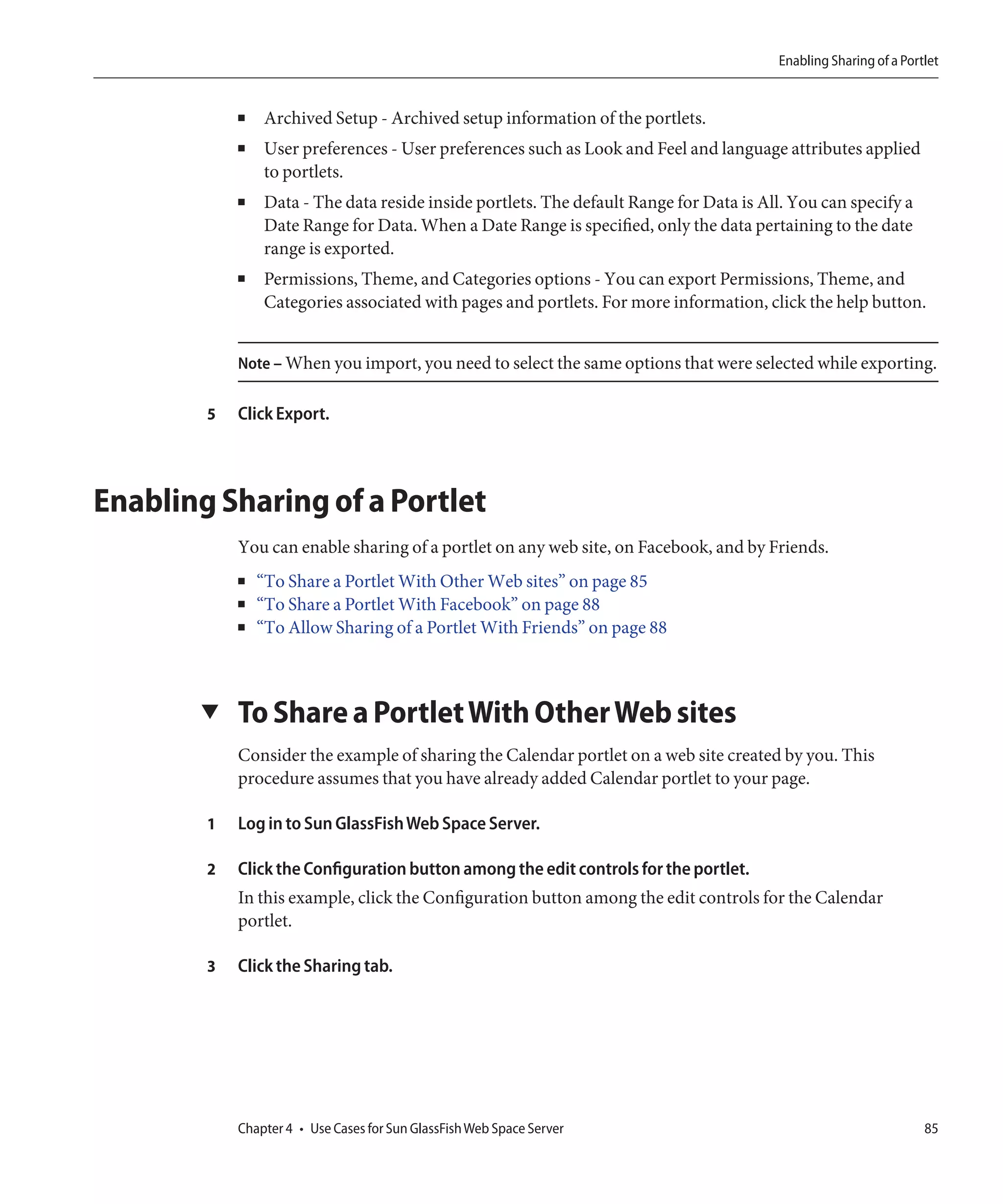 Enabling Sharing of a Portlet


            ■   Archived Setup - Archived setup information of the portlets.
            ■   User preferences - User preferences such as Look and Feel and language attributes applied
                to portlets.
            ■   Data - The data reside inside portlets. The default Range for Data is All. You can specify a
                Date Range for Data. When a Date Range is specified, only the data pertaining to the date
                range is exported.
            ■   Permissions, Theme, and Categories options - You can export Permissions, Theme, and
                Categories associated with pages and portlets. For more information, click the help button.


            Note – When you import, you need to select the same options that were selected while exporting.


        5   Click Export.



Enabling Sharing of a Portlet
            You can enable sharing of a portlet on any web site, on Facebook, and by Friends.
            ■   “To Share a Portlet With Other Web sites” on page 85
            ■   “To Share a Portlet With Facebook” on page 88
            ■   “To Allow Sharing of a Portlet With Friends” on page 88



       ▼    To Share a Portlet With Other Web sites
            Consider the example of sharing the Calendar portlet on a web site created by you. This
            procedure assumes that you have already added Calendar portlet to your page.

        1   Log in to Sun GlassFish Web Space Server.

        2   Click the Configuration button among the edit controls for the portlet.
            In this example, click the Configuration button among the edit controls for the Calendar
            portlet.

        3   Click the Sharing tab.




            Chapter 4 • Use Cases for Sun GlassFish Web Space Server                                              85
 