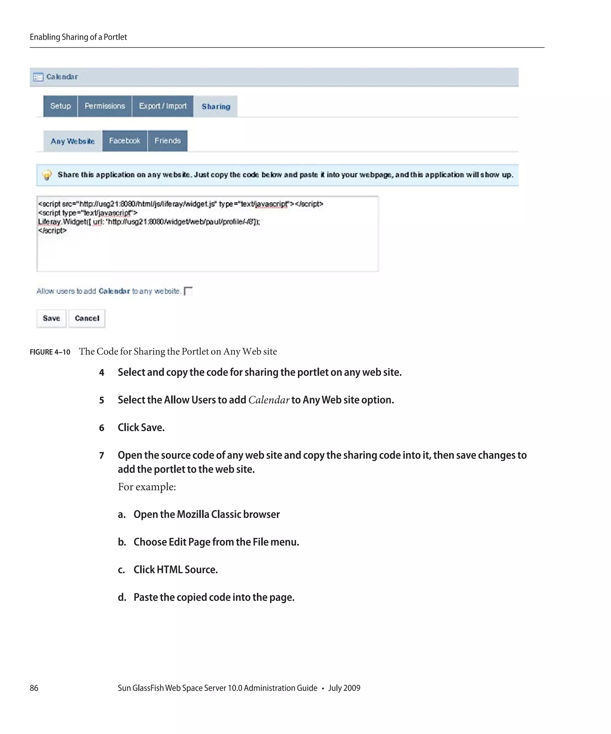 Enabling Sharing of a Portlet




FIGURE 4–10   The Code for Sharing the Portlet on Any Web site

                    4     Select and copy the code for sharing the portlet on any web site.

                    5     Select the Allow Users to add Calendar to Any Web site option.

                    6     Click Save.

                    7     Open the source code of any web site and copy the sharing code into it, then save changes to
                          add the portlet to the web site.
                          For example:

                          a. Open the Mozilla Classic browser

                          b. Choose Edit Page from the File menu.

                          c. Click HTML Source.

                          d. Paste the copied code into the page.




86                        Sun GlassFish Web Space Server 10.0 Administration Guide • July 2009
 