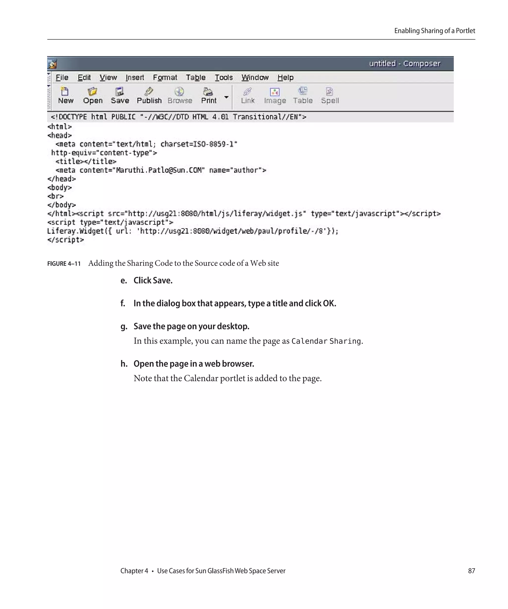 Enabling Sharing of a Portlet




FIGURE 4–11   Adding the Sharing Code to the Source code of a Web site

                       e. Click Save.

                       f. In the dialog box that appears, type a title and click OK.

                       g. Save the page on your desktop.
                           In this example, you can name the page as Calendar Sharing.

                       h. Open the page in a web browser.
                           Note that the Calendar portlet is added to the page.




                       Chapter 4 • Use Cases for Sun GlassFish Web Space Server                                    87
 