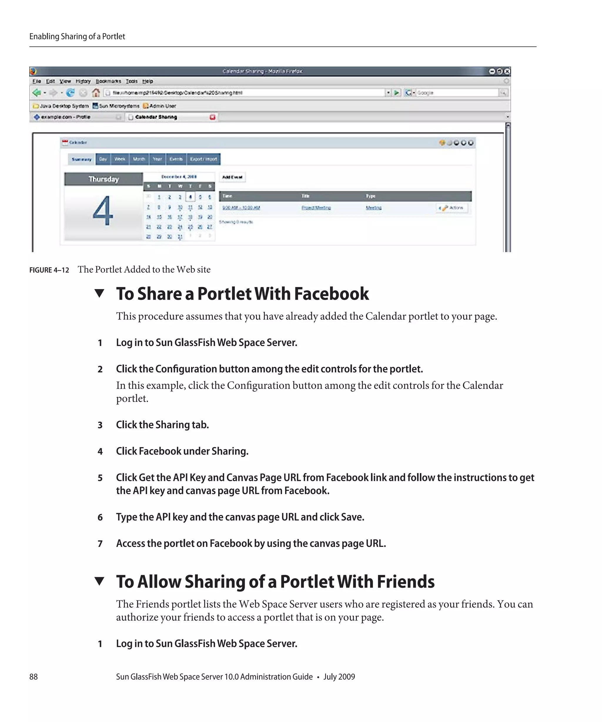 Enabling Sharing of a Portlet




FIGURE 4–12   The Portlet Added to the Web site

                   ▼      To Share a Portlet With Facebook
                          This procedure assumes that you have already added the Calendar portlet to your page.

                    1     Log in to Sun GlassFish Web Space Server.

                    2     Click the Configuration button among the edit controls for the portlet.
                          In this example, click the Configuration button among the edit controls for the Calendar
                          portlet.

                    3     Click the Sharing tab.

                    4     Click Facebook under Sharing.

                    5     Click Get the API Key and Canvas Page URL from Facebook link and follow the instructions to get
                          the API key and canvas page URL from Facebook.

                    6     Type the API key and the canvas page URL and click Save.

                    7     Access the portlet on Facebook by using the canvas page URL.


                   ▼      To Allow Sharing of a Portlet With Friends
                          The Friends portlet lists the Web Space Server users who are registered as your friends. You can
                          authorize your friends to access a portlet that is on your page.

                    1     Log in to Sun GlassFish Web Space Server.

88                        Sun GlassFish Web Space Server 10.0 Administration Guide • July 2009
 
