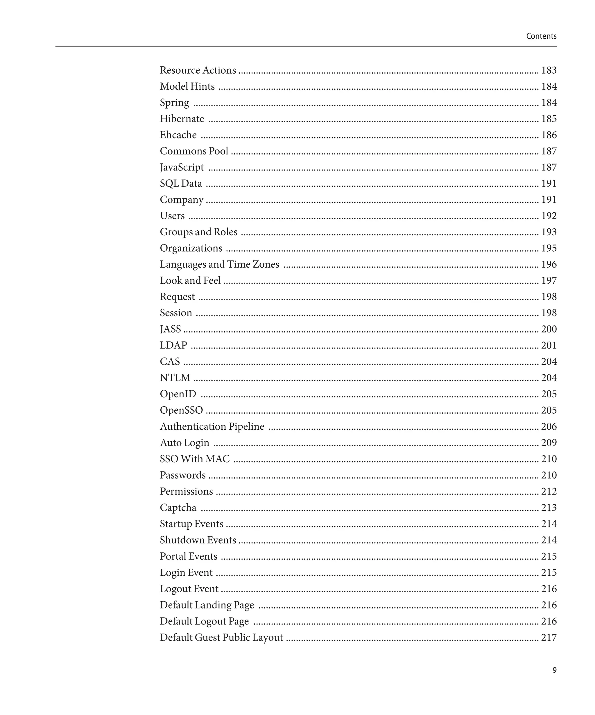 Contents


Resource Actions ........................................................................................................................ 183
Model Hints ................................................................................................................................ 184
Spring .......................................................................................................................................... 184
Hibernate .................................................................................................................................... 185
Ehcache ....................................................................................................................................... 186
Commons Pool ........................................................................................................................... 187
JavaScript .................................................................................................................................... 187
SQL Data ..................................................................................................................................... 191
Company ..................................................................................................................................... 191
Users ............................................................................................................................................ 192
Groups and Roles ....................................................................................................................... 193
Organizations ............................................................................................................................. 195
Languages and Time Zones ...................................................................................................... 196
Look and Feel .............................................................................................................................. 197
Request ........................................................................................................................................ 198
Session ......................................................................................................................................... 198
JASS .............................................................................................................................................. 200
LDAP ........................................................................................................................................... 201
CAS .............................................................................................................................................. 204
NTLM .......................................................................................................................................... 204
OpenID ....................................................................................................................................... 205
OpenSSO ..................................................................................................................................... 205
Authentication Pipeline ............................................................................................................ 206
Auto Login .................................................................................................................................. 209
SSO With MAC .......................................................................................................................... 210
Passwords .................................................................................................................................... 210
Permissions ................................................................................................................................. 212
Captcha ....................................................................................................................................... 213
Startup Events ............................................................................................................................. 214
Shutdown Events ........................................................................................................................ 214
Portal Events ............................................................................................................................... 215
Login Event ................................................................................................................................. 215
Logout Event ............................................................................................................................... 216
Default Landing Page ................................................................................................................ 216
Default Logout Page .................................................................................................................. 216
Default Guest Public Layout ..................................................................................................... 217

                                                                                                                                                     9
 