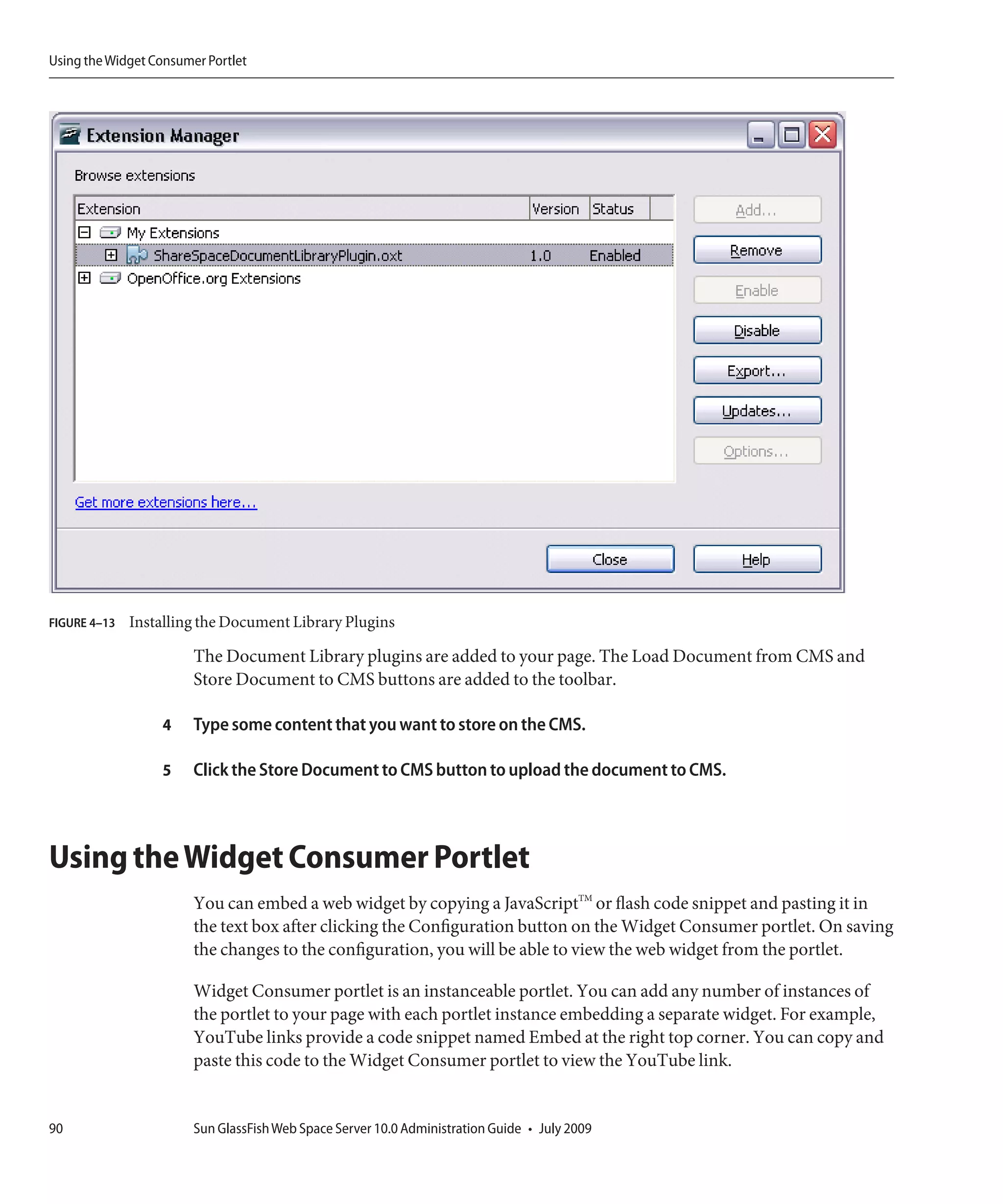 Using the Widget Consumer Portlet




FIGURE 4–13   Installing the Document Library Plugins

                        The Document Library plugins are added to your page. The Load Document from CMS and
                        Store Document to CMS buttons are added to the toolbar.

                  4     Type some content that you want to store on the CMS.

                  5     Click the Store Document to CMS button to upload the document to CMS.



Using the Widget Consumer Portlet
                        You can embed a web widget by copying a JavaScriptTM or flash code snippet and pasting it in
                        the text box after clicking the Configuration button on the Widget Consumer portlet. On saving
                        the changes to the configuration, you will be able to view the web widget from the portlet.

                        Widget Consumer portlet is an instanceable portlet. You can add any number of instances of
                        the portlet to your page with each portlet instance embedding a separate widget. For example,
                        YouTube links provide a code snippet named Embed at the right top corner. You can copy and
                        paste this code to the Widget Consumer portlet to view the YouTube link.


90                      Sun GlassFish Web Space Server 10.0 Administration Guide • July 2009
 