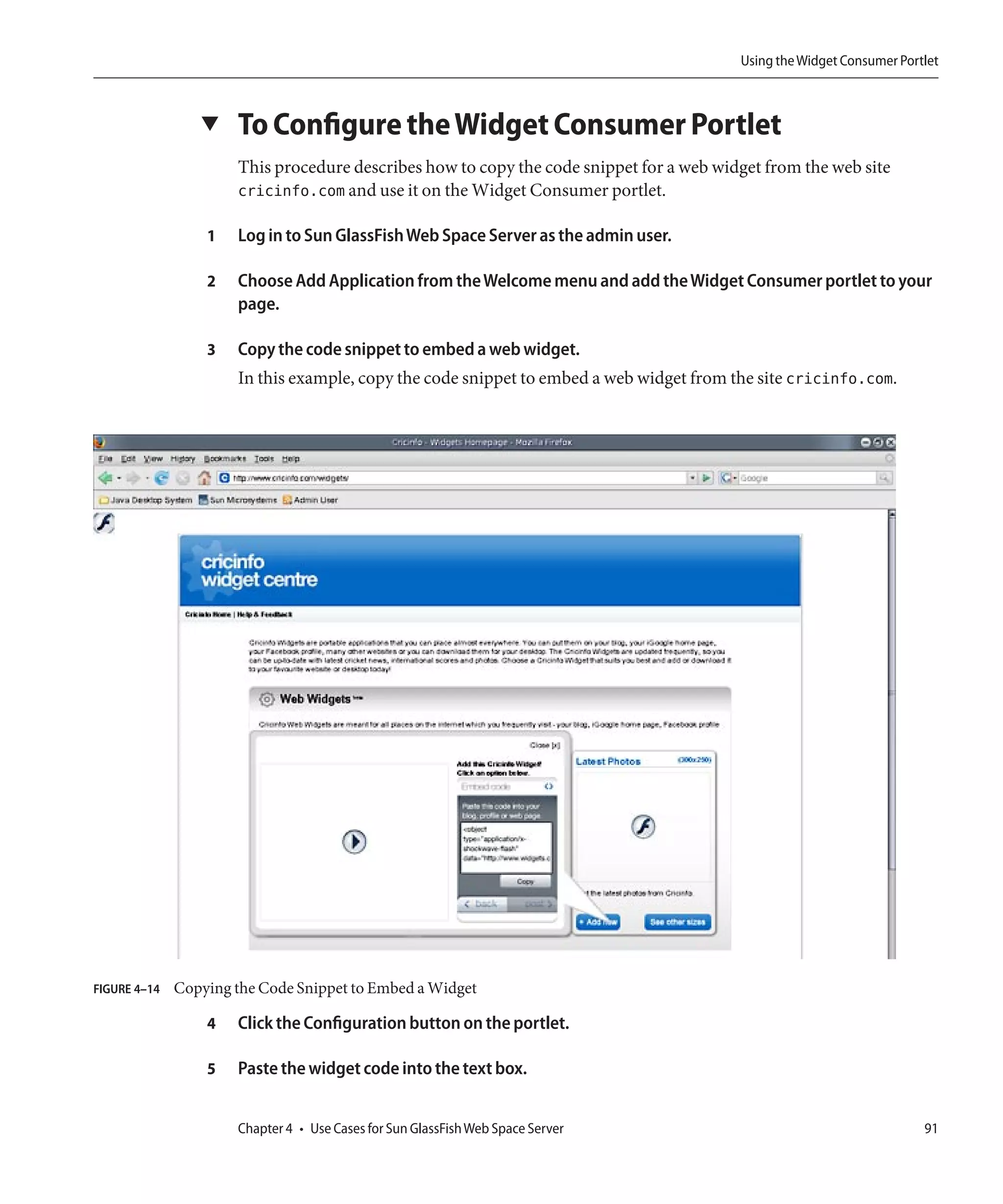 Using the Widget Consumer Portlet



                 ▼    To Configure the Widget Consumer Portlet
                      This procedure describes how to copy the code snippet for a web widget from the web site
                      cricinfo.com and use it on the Widget Consumer portlet.

                  1   Log in to Sun GlassFish Web Space Server as the admin user.

                  2   Choose Add Application from the Welcome menu and add the Widget Consumer portlet to your
                      page.

                  3   Copy the code snippet to embed a web widget.
                      In this example, copy the code snippet to embed a web widget from the site cricinfo.com.




FIGURE 4–14   Copying the Code Snippet to Embed a Widget

                  4   Click the Configuration button on the portlet.

                  5   Paste the widget code into the text box.


                      Chapter 4 • Use Cases for Sun GlassFish Web Space Server                                         91
 