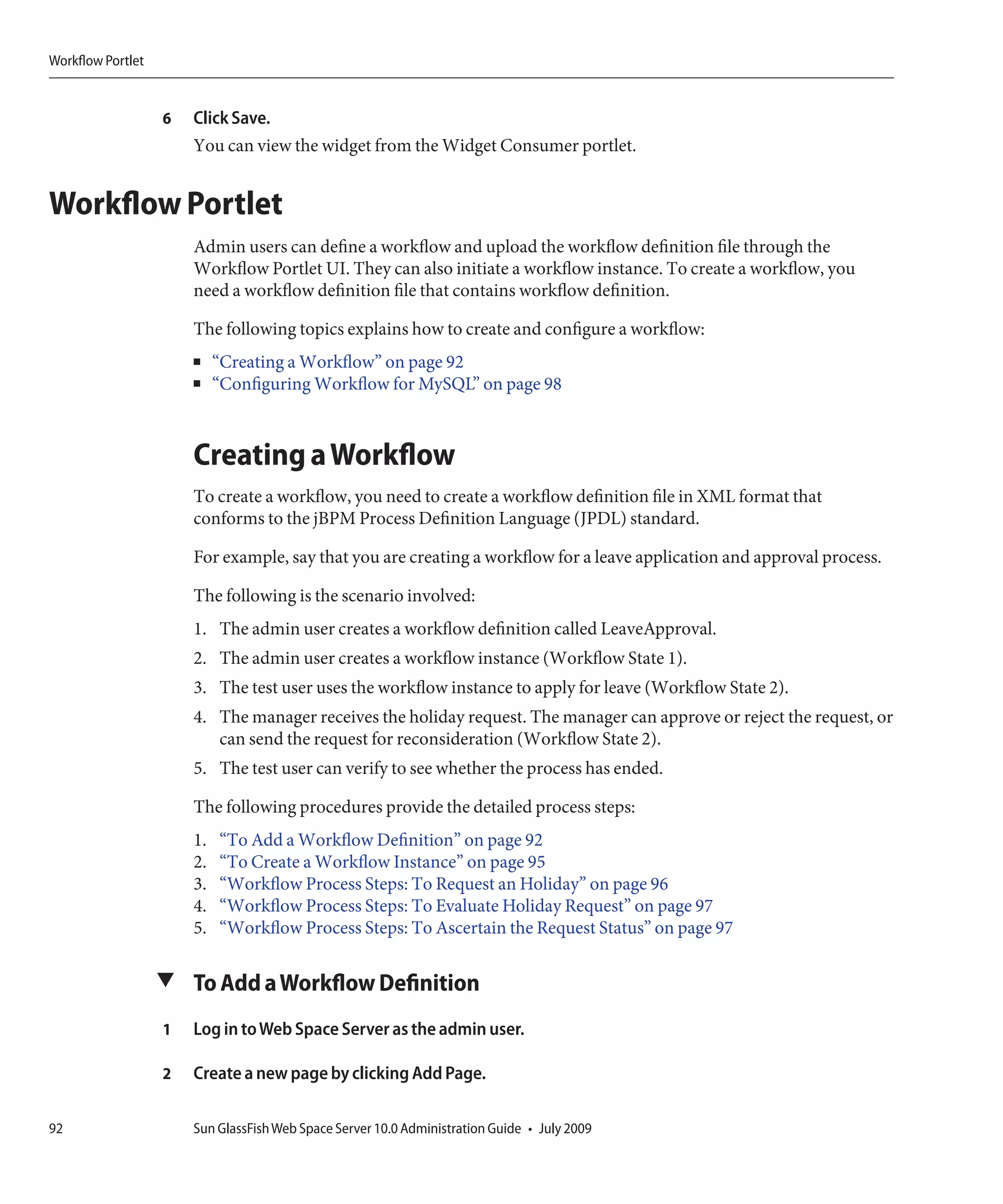 Workflow Portlet


                   6   Click Save.
                       You can view the widget from the Widget Consumer portlet.


Workflow Portlet
                       Admin users can define a workflow and upload the workflow definition file through the
                       Workflow Portlet UI. They can also initiate a workflow instance. To create a workflow, you
                       need a workflow definition file that contains workflow definition.

                       The following topics explains how to create and configure a workflow:
                       ■    “Creating a Workflow” on page 92
                       ■    “Configuring Workflow for MySQL” on page 98



                       Creating a Workflow
                       To create a workflow, you need to create a workflow definition file in XML format that
                       conforms to the jBPM Process Definition Language (JPDL) standard.

                       For example, say that you are creating a workflow for a leave application and approval process.

                       The following is the scenario involved:
                       1. The admin user creates a workflow definition called LeaveApproval.
                       2. The admin user creates a workflow instance (Workflow State 1).
                       3. The test user uses the workflow instance to apply for leave (Workflow State 2).
                       4. The manager receives the holiday request. The manager can approve or reject the request, or
                          can send the request for reconsideration (Workflow State 2).
                       5. The test user can verify to see whether the process has ended.

                       The following procedures provide the detailed process steps:
                       1.   “To Add a Workflow Definition” on page 92
                       2.   “To Create a Workflow Instance” on page 95
                       3.   “Workflow Process Steps: To Request an Holiday” on page 96
                       4.   “Workflow Process Steps: To Evaluate Holiday Request” on page 97
                       5.   “Workflow Process Steps: To Ascertain the Request Status” on page 97

                   ▼ To Add a Workflow Definition

                   1   Log in to Web Space Server as the admin user.

                   2   Create a new page by clicking Add Page.

92                     Sun GlassFish Web Space Server 10.0 Administration Guide • July 2009
 