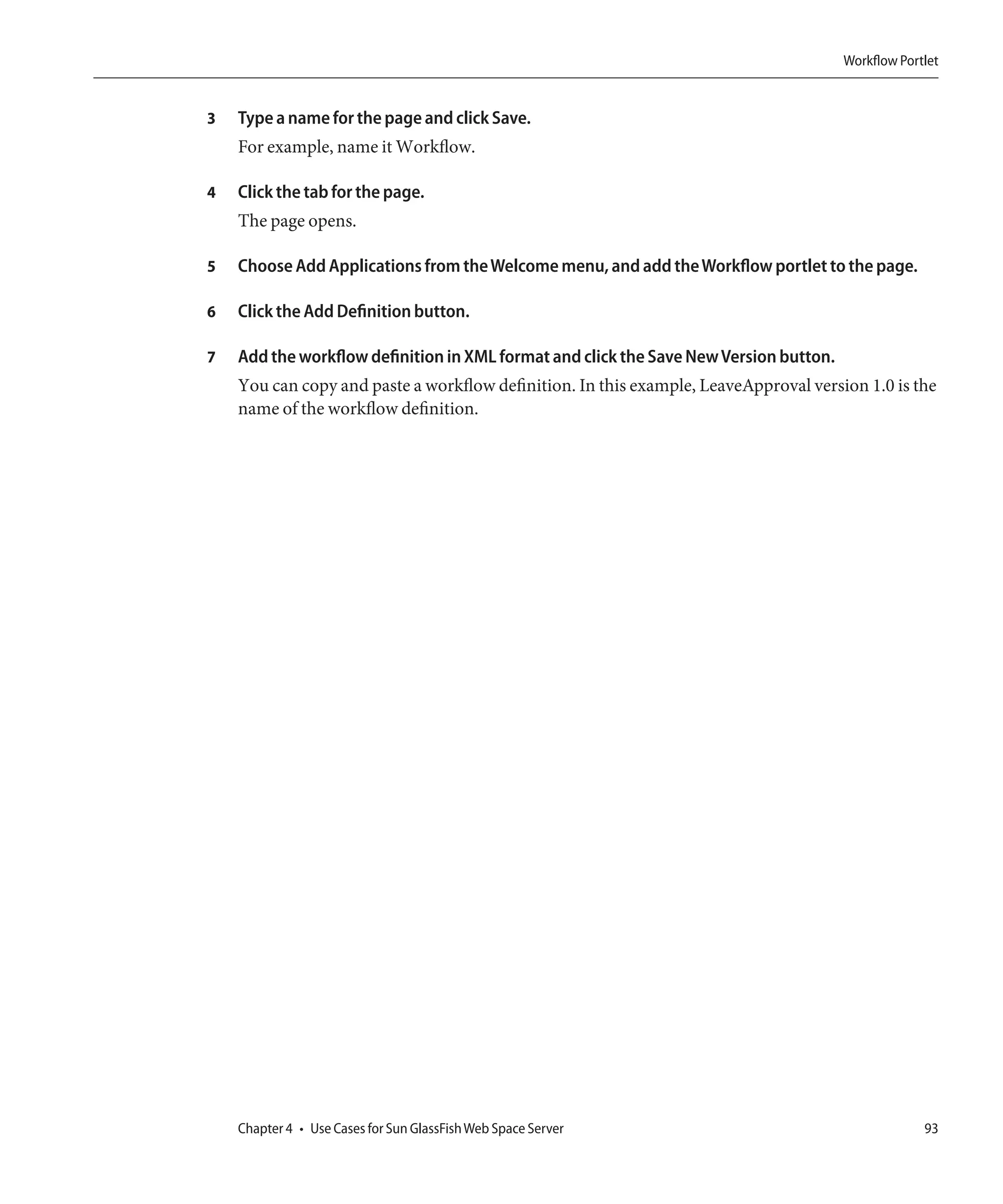 Workflow Portlet


3   Type a name for the page and click Save.
    For example, name it Workflow.

4   Click the tab for the page.
    The page opens.

5   Choose Add Applications from the Welcome menu, and add the Workflow portlet to the page.

6   Click the Add Definition button.

7   Add the workflow definition in XML format and click the Save New Version button.
    You can copy and paste a workflow definition. In this example, LeaveApproval version 1.0 is the
    name of the workflow definition.




    Chapter 4 • Use Cases for Sun GlassFish Web Space Server                                        93
 