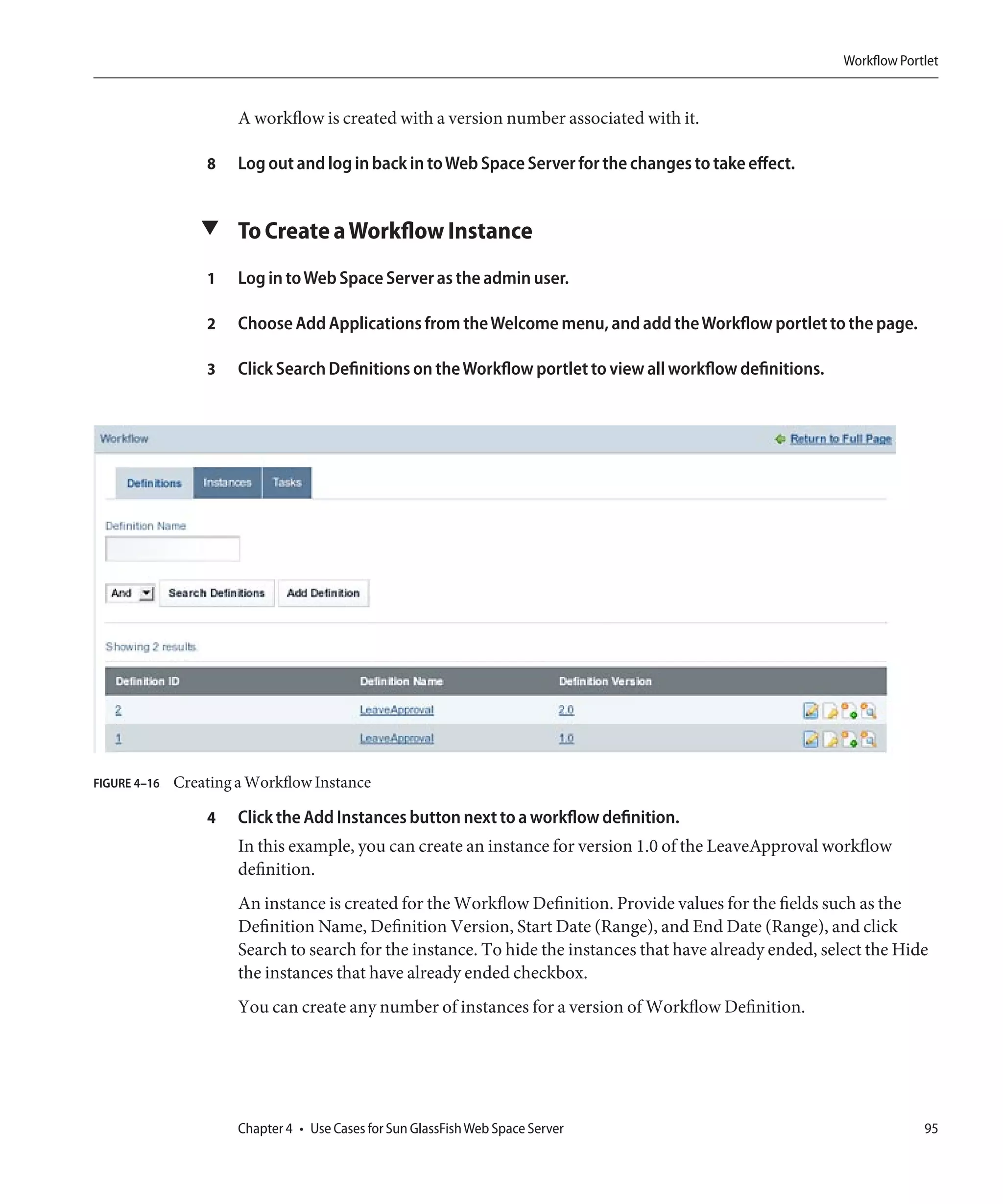 Workflow Portlet


                       A workflow is created with a version number associated with it.

                  8    Log out and log in back in to Web Space Server for the changes to take effect.


                 ▼ To Create a Workflow Instance

                  1    Log in to Web Space Server as the admin user.

                  2    Choose Add Applications from the Welcome menu, and add the Workflow portlet to the page.

                  3    Click Search Definitions on the Workflow portlet to view all workflow definitions.




FIGURE 4–16   Creating a Workflow Instance

                  4    Click the Add Instances button next to a workflow definition.
                       In this example, you can create an instance for version 1.0 of the LeaveApproval workflow
                       definition.
                       An instance is created for the Workflow Definition. Provide values for the fields such as the
                       Definition Name, Definition Version, Start Date (Range), and End Date (Range), and click
                       Search to search for the instance. To hide the instances that have already ended, select the Hide
                       the instances that have already ended checkbox.
                       You can create any number of instances for a version of Workflow Definition.




                       Chapter 4 • Use Cases for Sun GlassFish Web Space Server                                          95
 