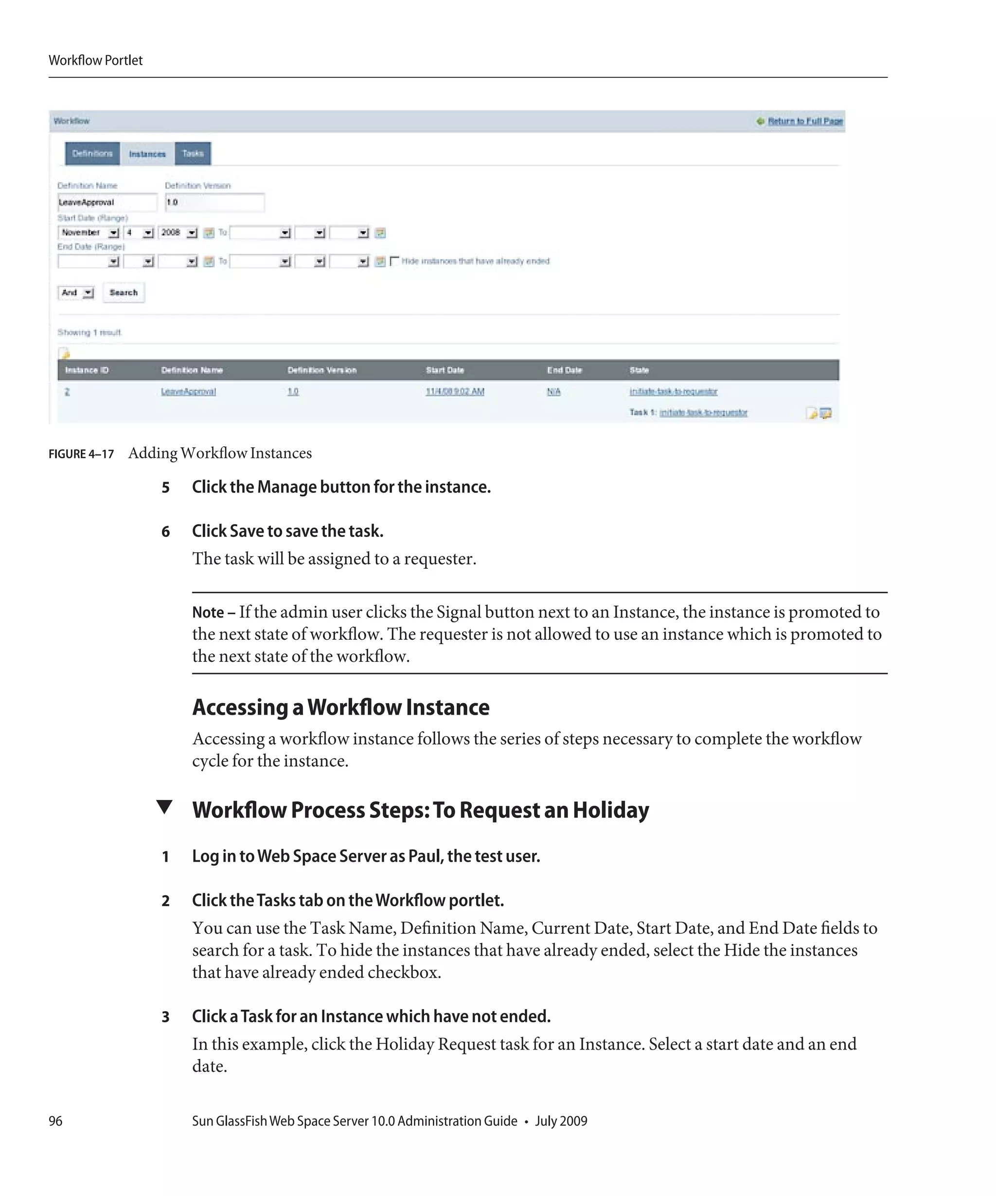 Workflow Portlet




FIGURE 4–17   Adding Workflow Instances

                   5   Click the Manage button for the instance.

                   6   Click Save to save the task.
                       The task will be assigned to a requester.

                       Note – If the admin user clicks the Signal button next to an Instance, the instance is promoted to
                       the next state of workflow. The requester is not allowed to use an instance which is promoted to
                       the next state of the workflow.

                       Accessing a Workflow Instance
                       Accessing a workflow instance follows the series of steps necessary to complete the workflow
                       cycle for the instance.

                   ▼ Workflow Process Steps: To Request an Holiday

                   1   Log in to Web Space Server as Paul, the test user.

                   2   Click the Tasks tab on the Workflow portlet.
                       You can use the Task Name, Definition Name, Current Date, Start Date, and End Date fields to
                       search for a task. To hide the instances that have already ended, select the Hide the instances
                       that have already ended checkbox.

                   3   Click a Task for an Instance which have not ended.
                       In this example, click the Holiday Request task for an Instance. Select a start date and an end
                       date.

96                     Sun GlassFish Web Space Server 10.0 Administration Guide • July 2009
 