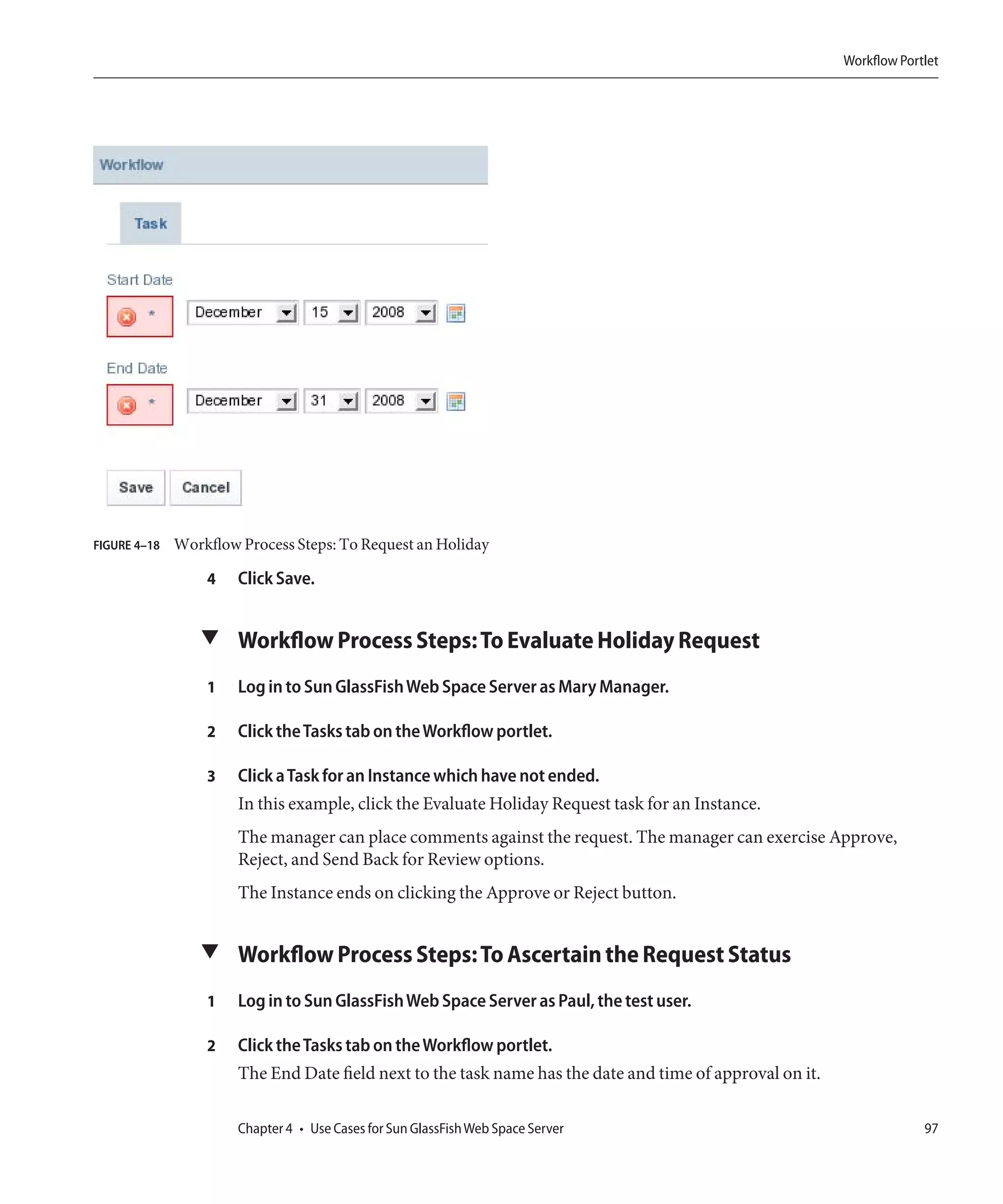 Workflow Portlet




FIGURE 4–18   Workflow Process Steps: To Request an Holiday

                  4    Click Save.


                 ▼ Workflow Process Steps: To Evaluate Holiday Request

                  1    Log in to Sun GlassFish Web Space Server as Mary Manager.

                  2    Click the Tasks tab on the Workflow portlet.

                  3    Click a Task for an Instance which have not ended.
                       In this example, click the Evaluate Holiday Request task for an Instance.
                       The manager can place comments against the request. The manager can exercise Approve,
                       Reject, and Send Back for Review options.
                       The Instance ends on clicking the Approve or Reject button.


                 ▼ Workflow Process Steps: To Ascertain the Request Status

                  1    Log in to Sun GlassFish Web Space Server as Paul, the test user.

                  2    Click the Tasks tab on the Workflow portlet.
                       The End Date field next to the task name has the date and time of approval on it.

                       Chapter 4 • Use Cases for Sun GlassFish Web Space Server                                         97
 
