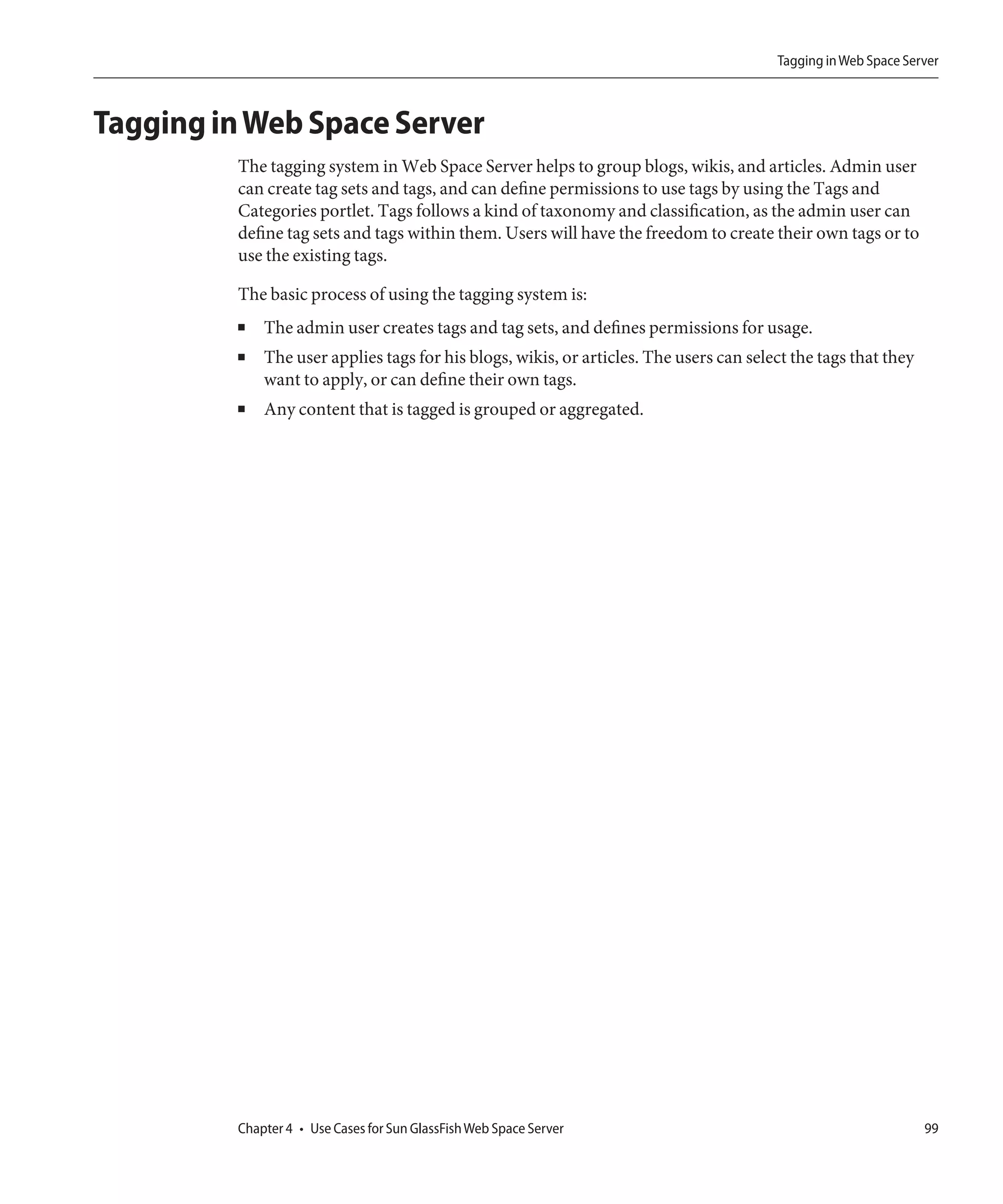 Tagging in Web Space Server



Tagging in Web Space Server
         The tagging system in Web Space Server helps to group blogs, wikis, and articles. Admin user
         can create tag sets and tags, and can define permissions to use tags by using the Tags and
         Categories portlet. Tags follows a kind of taxonomy and classification, as the admin user can
         define tag sets and tags within them. Users will have the freedom to create their own tags or to
         use the existing tags.

         The basic process of using the tagging system is:
         ■   The admin user creates tags and tag sets, and defines permissions for usage.
         ■   The user applies tags for his blogs, wikis, or articles. The users can select the tags that they
             want to apply, or can define their own tags.
         ■   Any content that is tagged is grouped or aggregated.




         Chapter 4 • Use Cases for Sun GlassFish Web Space Server                                               99
 