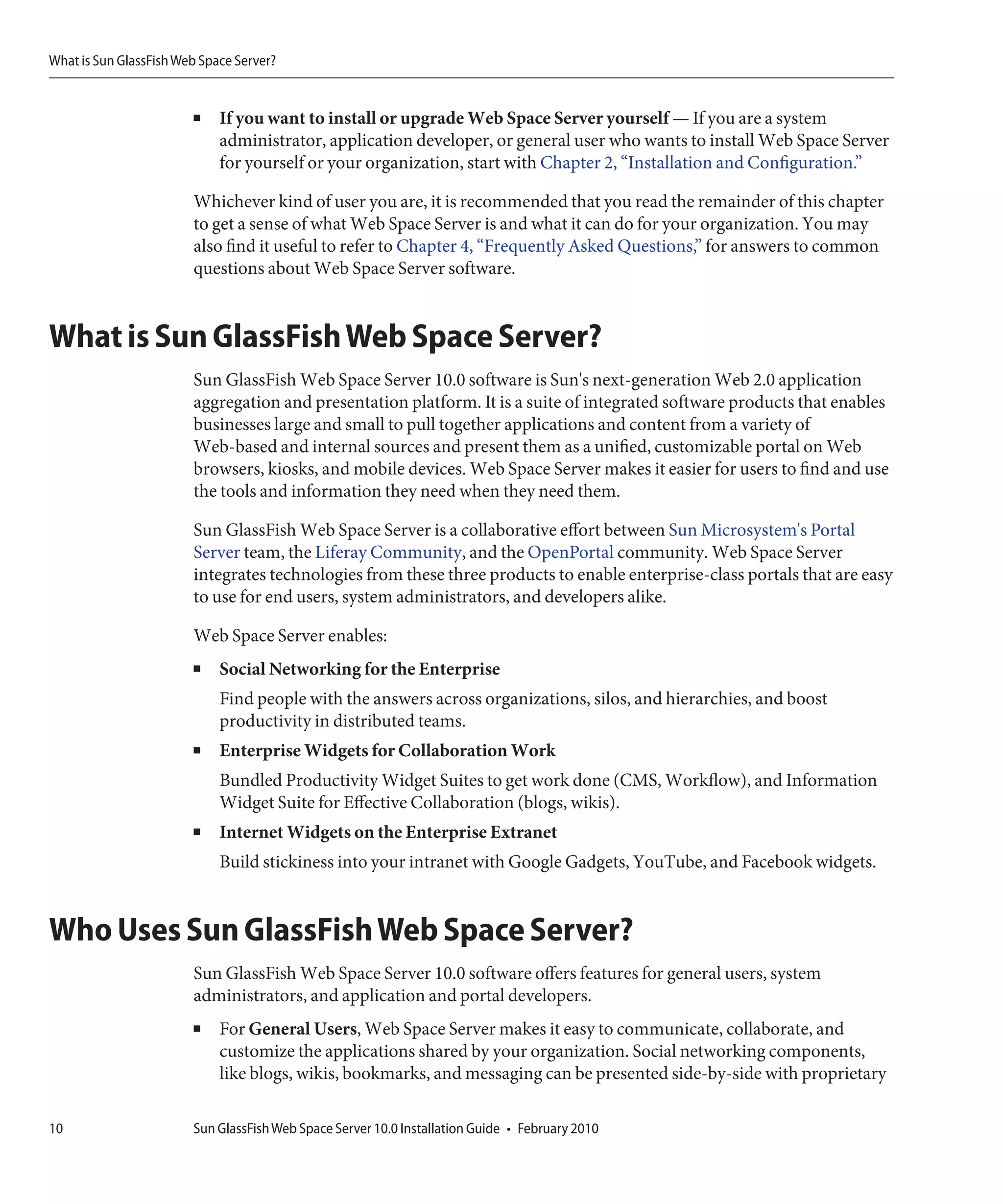 What is Sun GlassFish Web Space Server?


                        ■    If you want to install or upgrade Web Space Server yourself — If you are a system
                             administrator, application developer, or general user who wants to install Web Space Server
                             for yourself or your organization, start with Chapter 2, “Installation and Configuration.”

                        Whichever kind of user you are, it is recommended that you read the remainder of this chapter
                        to get a sense of what Web Space Server is and what it can do for your organization. You may
                        also find it useful to refer to Chapter 4, “Frequently Asked Questions,” for answers to common
                        questions about Web Space Server software.


What is Sun GlassFish Web Space Server?
                        Sun GlassFish Web Space Server 10.0 software is Sun's next-generation Web 2.0 application
                        aggregation and presentation platform. It is a suite of integrated software products that enables
                        businesses large and small to pull together applications and content from a variety of
                        Web-based and internal sources and present them as a unified, customizable portal on Web
                        browsers, kiosks, and mobile devices. Web Space Server makes it easier for users to find and use
                        the tools and information they need when they need them.

                        Sun GlassFish Web Space Server is a collaborative effort between Sun Microsystem's Portal
                        Server team, the Liferay Community, and the OpenPortal community. Web Space Server
                        integrates technologies from these three products to enable enterprise-class portals that are easy
                        to use for end users, system administrators, and developers alike.

                        Web Space Server enables:
                        ■    Social Networking for the Enterprise
                             Find people with the answers across organizations, silos, and hierarchies, and boost
                             productivity in distributed teams.
                        ■    Enterprise Widgets for Collaboration Work
                             Bundled Productivity Widget Suites to get work done (CMS, Workflow), and Information
                             Widget Suite for Effective Collaboration (blogs, wikis).
                        ■    Internet Widgets on the Enterprise Extranet
                             Build stickiness into your intranet with Google Gadgets, YouTube, and Facebook widgets.


Who Uses Sun GlassFish Web Space Server?
                        Sun GlassFish Web Space Server 10.0 software offers features for general users, system
                        administrators, and application and portal developers.
                        ■    For General Users, Web Space Server makes it easy to communicate, collaborate, and
                             customize the applications shared by your organization. Social networking components,
                             like blogs, wikis, bookmarks, and messaging can be presented side-by-side with proprietary

10                      Sun GlassFish Web Space Server 10.0 Installation Guide • February 2010
 