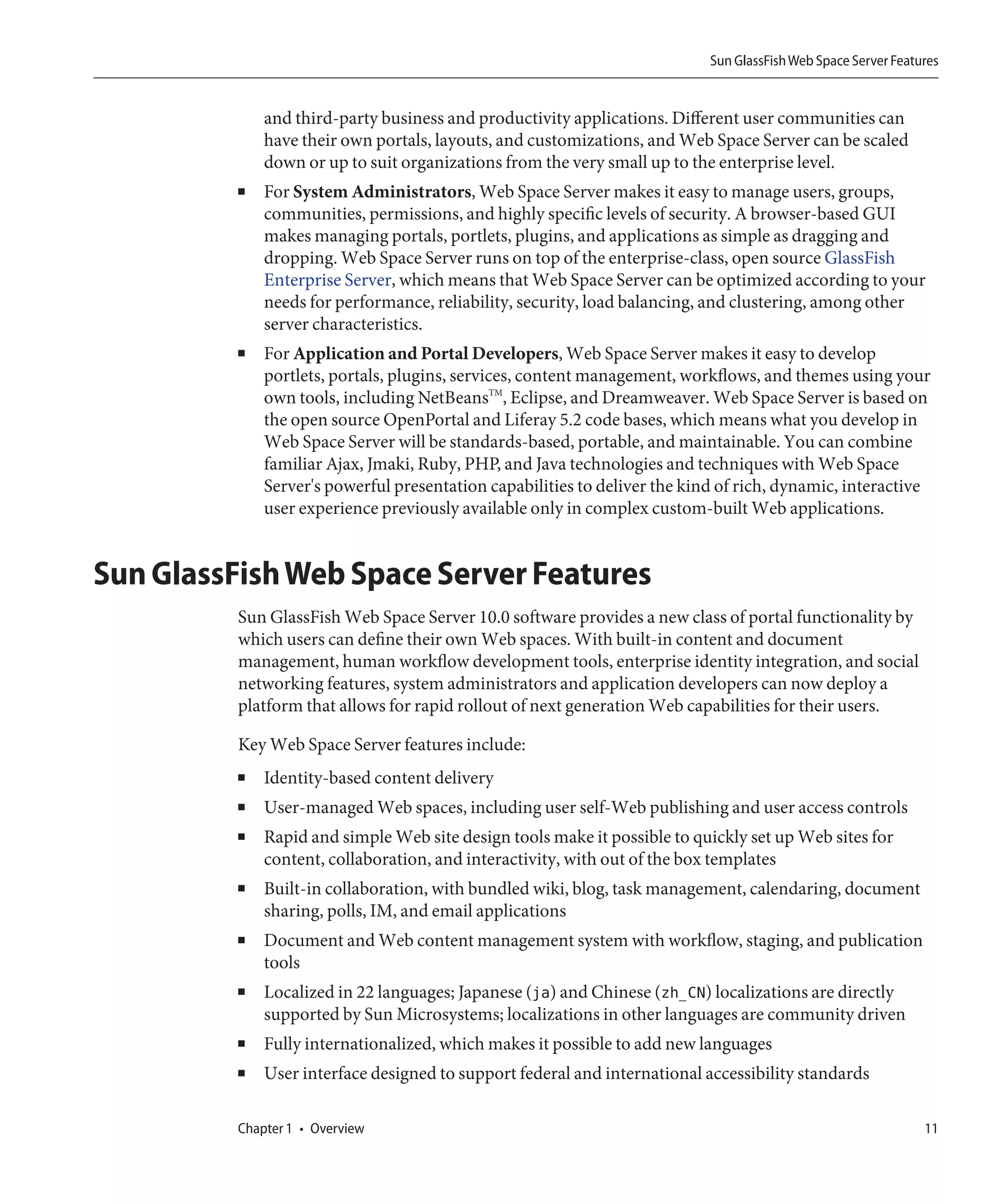 Sun GlassFish Web Space Server Features


              and third-party business and productivity applications. Different user communities can
              have their own portals, layouts, and customizations, and Web Space Server can be scaled
              down or up to suit organizations from the very small up to the enterprise level.
          ■   For System Administrators, Web Space Server makes it easy to manage users, groups,
              communities, permissions, and highly specific levels of security. A browser-based GUI
              makes managing portals, portlets, plugins, and applications as simple as dragging and
              dropping. Web Space Server runs on top of the enterprise-class, open source GlassFish
              Enterprise Server, which means that Web Space Server can be optimized according to your
              needs for performance, reliability, security, load balancing, and clustering, among other
              server characteristics.
          ■   For Application and Portal Developers, Web Space Server makes it easy to develop
              portlets, portals, plugins, services, content management, workflows, and themes using your
              own tools, including NetBeansTM, Eclipse, and Dreamweaver. Web Space Server is based on
              the open source OpenPortal and Liferay 5.2 code bases, which means what you develop in
              Web Space Server will be standards-based, portable, and maintainable. You can combine
              familiar Ajax, Jmaki, Ruby, PHP, and Java technologies and techniques with Web Space
              Server's powerful presentation capabilities to deliver the kind of rich, dynamic, interactive
              user experience previously available only in complex custom-built Web applications.


Sun GlassFish Web Space Server Features
          Sun GlassFish Web Space Server 10.0 software provides a new class of portal functionality by
          which users can define their own Web spaces. With built-in content and document
          management, human workflow development tools, enterprise identity integration, and social
          networking features, system administrators and application developers can now deploy a
          platform that allows for rapid rollout of next generation Web capabilities for their users.

          Key Web Space Server features include:
          ■   Identity-based content delivery
          ■   User-managed Web spaces, including user self-Web publishing and user access controls
          ■   Rapid and simple Web site design tools make it possible to quickly set up Web sites for
              content, collaboration, and interactivity, with out of the box templates
          ■   Built-in collaboration, with bundled wiki, blog, task management, calendaring, document
              sharing, polls, IM, and email applications
          ■   Document and Web content management system with workflow, staging, and publication
              tools
          ■   Localized in 22 languages; Japanese (ja) and Chinese (zh_CN) localizations are directly
              supported by Sun Microsystems; localizations in other languages are community driven
          ■   Fully internationalized, which makes it possible to add new languages
          ■   User interface designed to support federal and international accessibility standards

          Chapter 1 • Overview                                                                                  11
 