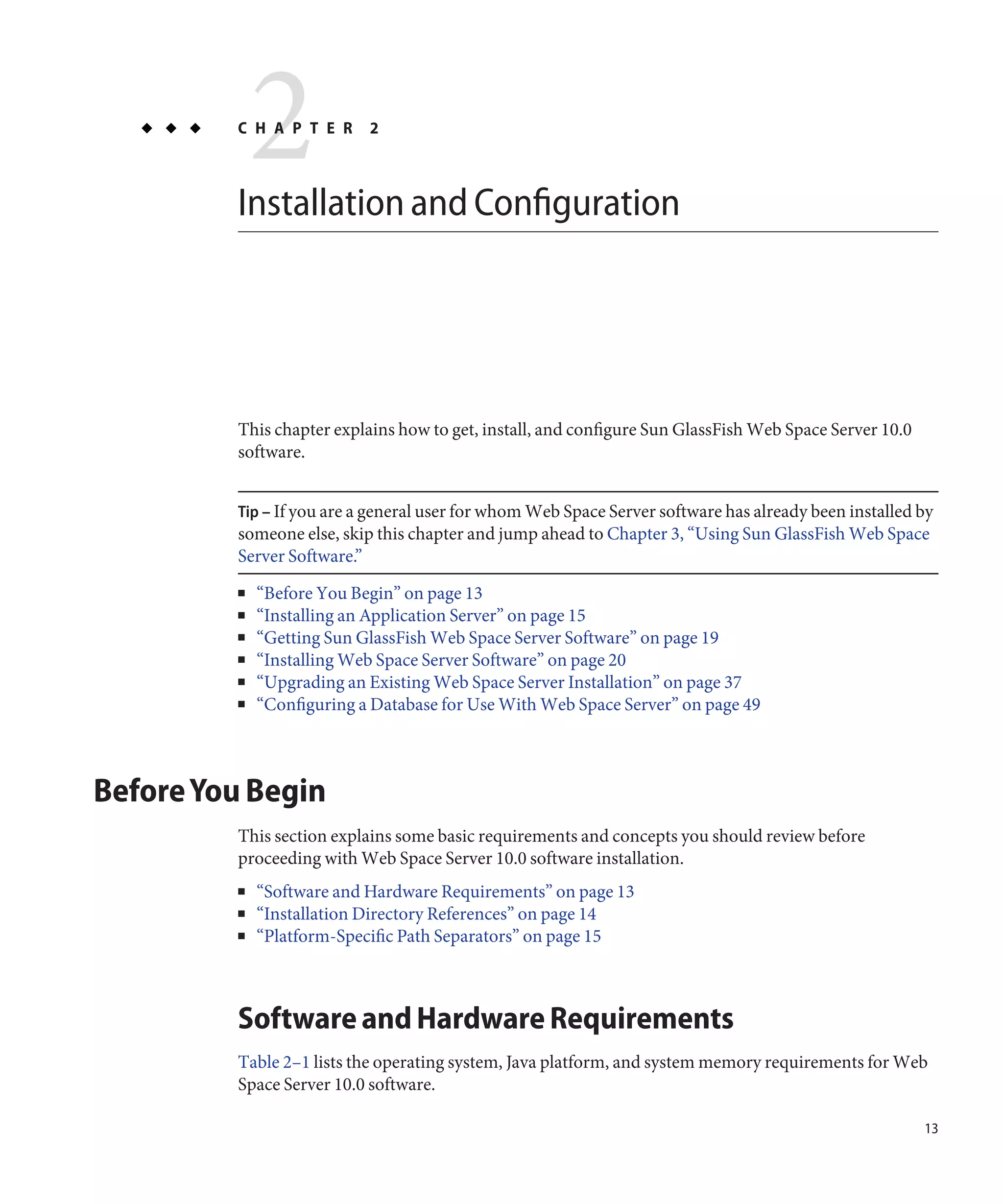2
         C H A P T E R     2



         Installation and Configuration




         This chapter explains how to get, install, and configure Sun GlassFish Web Space Server 10.0
         software.


         Tip – If you are a general user for whom Web Space Server software has already been installed by
         someone else, skip this chapter and jump ahead to Chapter 3, “Using Sun GlassFish Web Space
         Server Software.”
         ■   “Before You Begin” on page 13
         ■   “Installing an Application Server” on page 15
         ■   “Getting Sun GlassFish Web Space Server Software” on page 19
         ■   “Installing Web Space Server Software” on page 20
         ■   “Upgrading an Existing Web Space Server Installation” on page 37
         ■   “Configuring a Database for Use With Web Space Server” on page 49



Before You Begin
         This section explains some basic requirements and concepts you should review before
         proceeding with Web Space Server 10.0 software installation.
         ■   “Software and Hardware Requirements” on page 13
         ■   “Installation Directory References” on page 14
         ■   “Platform-Specific Path Separators” on page 15



         Software and Hardware Requirements
         Table 2–1 lists the operating system, Java platform, and system memory requirements for Web
         Space Server 10.0 software.

                                                                                                        13
 