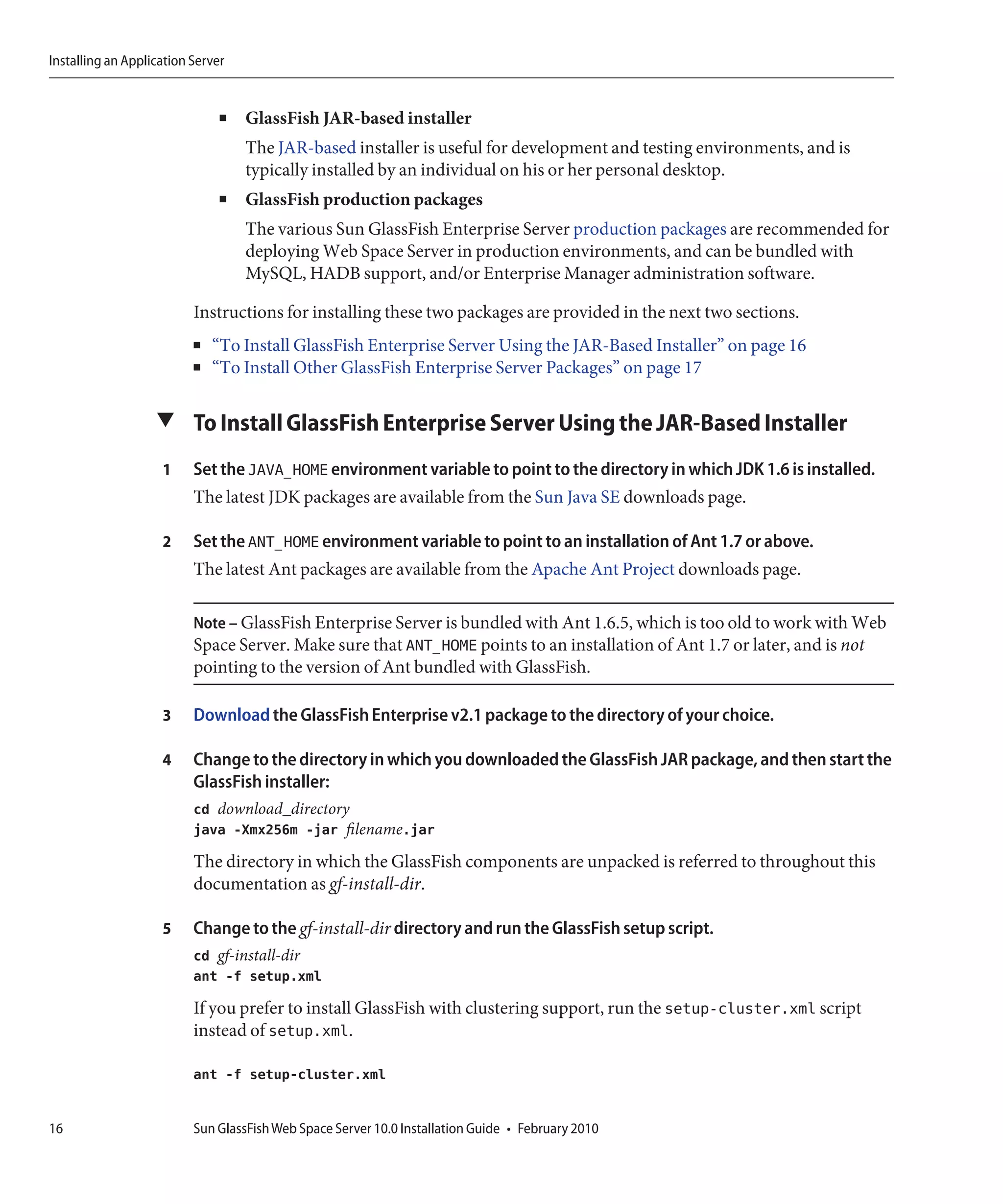Installing an Application Server


                               ■   GlassFish JAR-based installer
                                   The JAR-based installer is useful for development and testing environments, and is
                                   typically installed by an individual on his or her personal desktop.
                               ■   GlassFish production packages
                                   The various Sun GlassFish Enterprise Server production packages are recommended for
                                   deploying Web Space Server in production environments, and can be bundled with
                                   MySQL, HADB support, and/or Enterprise Manager administration software.

                          Instructions for installing these two packages are provided in the next two sections.
                          ■   “To Install GlassFish Enterprise Server Using the JAR-Based Installer” on page 16
                          ■   “To Install Other GlassFish Enterprise Server Packages” on page 17

                   ▼ To Install GlassFish Enterprise Server Using the JAR-Based Installer

                    1     Set the JAVA_HOME environment variable to point to the directory in which JDK 1.6 is installed.
                          The latest JDK packages are available from the Sun Java SE downloads page.

                    2     Set the ANT_HOME environment variable to point to an installation of Ant 1.7 or above.
                          The latest Ant packages are available from the Apache Ant Project downloads page.

                          Note – GlassFish Enterprise Server is bundled with Ant 1.6.5, which is too old to work with Web
                          Space Server. Make sure that ANT_HOME points to an installation of Ant 1.7 or later, and is not
                          pointing to the version of Ant bundled with GlassFish.

                    3     Download the GlassFish Enterprise v2.1 package to the directory of your choice.

                    4     Change to the directory in which you downloaded the GlassFish JAR package, and then start the
                          GlassFish installer:
                          cd download_directory
                          java -Xmx256m -jar filename.jar
                          The directory in which the GlassFish components are unpacked is referred to throughout this
                          documentation as gf-install-dir.

                    5     Change to the gf-install-dir directory and run the GlassFish setup script.
                          cd gf-install-dir
                          ant -f setup.xml
                          If you prefer to install GlassFish with clustering support, run the setup-cluster.xml script
                          instead of setup.xml.

                          ant -f setup-cluster.xml


16                        Sun GlassFish Web Space Server 10.0 Installation Guide • February 2010
 