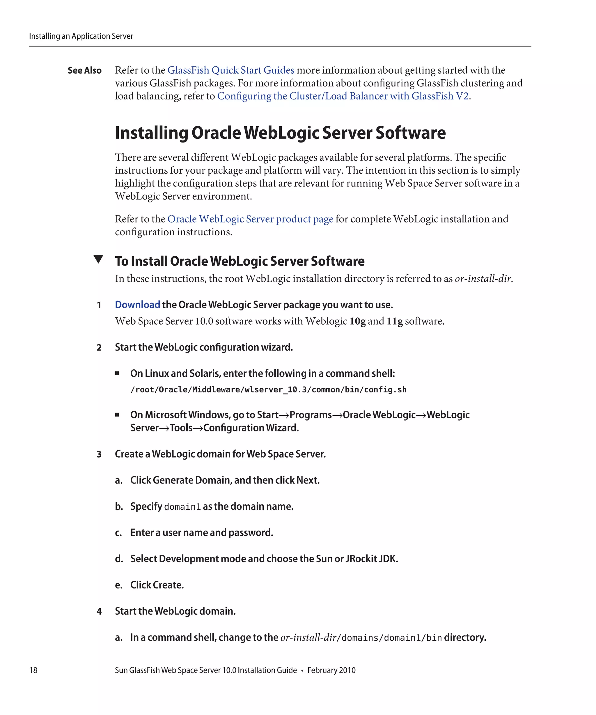 Installing an Application Server


           See Also       Refer to the GlassFish Quick Start Guides more information about getting started with the
                          various GlassFish packages. For more information about configuring GlassFish clustering and
                          load balancing, refer to Configuring the Cluster/Load Balancer with GlassFish V2.


                          Installing Oracle WebLogic Server Software
                          There are several different WebLogic packages available for several platforms. The specific
                          instructions for your package and platform will vary. The intention in this section is to simply
                          highlight the configuration steps that are relevant for running Web Space Server software in a
                          WebLogic Server environment.

                          Refer to the Oracle WebLogic Server product page for complete WebLogic installation and
                          configuration instructions.

                   ▼ To Install Oracle WebLogic Server Software
                          In these instructions, the root WebLogic installation directory is referred to as or-install-dir.

                    1     Download the Oracle WebLogic Server package you want to use.
                          Web Space Server 10.0 software works with Weblogic 10g and 11g software.

                    2     Start the WebLogic configuration wizard.

                          ■    On Linux and Solaris, enter the following in a command shell:
                               /root/Oracle/Middleware/wlserver_10.3/common/bin/config.sh

                          ■    On Microsoft Windows, go to Start→Programs→Oracle WebLogic→WebLogic
                               Server→Tools→Configuration Wizard.

                    3     Create a WebLogic domain for Web Space Server.

                          a. Click Generate Domain, and then click Next.

                          b. Specify domain1 as the domain name.

                          c. Enter a user name and password.

                          d. Select Development mode and choose the Sun or JRockit JDK.

                          e. Click Create.

                    4     Start the WebLogic domain.

                          a. In a command shell, change to the or-install-dir/domains/domain1/bin directory.

18                        Sun GlassFish Web Space Server 10.0 Installation Guide • February 2010
 
