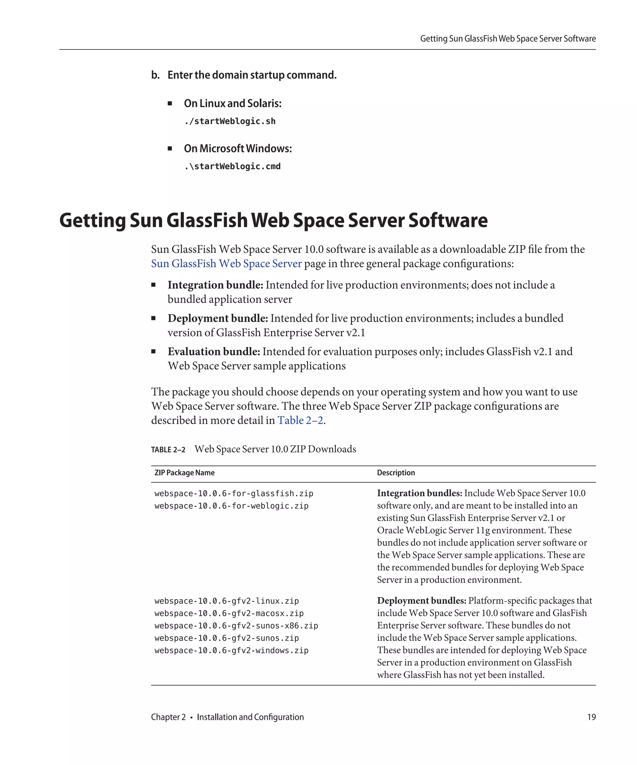 Getting Sun GlassFish Web Space Server Software


          b. Enter the domain startup command.

              ■    On Linux and Solaris:
                   ./startWeblogic.sh

              ■    On Microsoft Windows:
                   .startWeblogic.cmd




Getting Sun GlassFish Web Space Server Software
          Sun GlassFish Web Space Server 10.0 software is available as a downloadable ZIP file from the
          Sun GlassFish Web Space Server page in three general package configurations:
          ■   Integration bundle: Intended for live production environments; does not include a
              bundled application server
          ■   Deployment bundle: Intended for live production environments; includes a bundled
              version of GlassFish Enterprise Server v2.1
          ■   Evaluation bundle: Intended for evaluation purposes only; includes GlassFish v2.1 and
              Web Space Server sample applications

          The package you should choose depends on your operating system and how you want to use
          Web Space Server software. The three Web Space Server ZIP package configurations are
          described in more detail in Table 2–2.

          TABLE 2–2   Web Space Server 10.0 ZIP Downloads

          ZIP Package Name                                  Description

          webspace-10.0.6-for-glassfish.zip                 Integration bundles: Include Web Space Server 10.0
          webspace-10.0.6-for-weblogic.zip                  software only, and are meant to be installed into an
                                                            existing Sun GlassFish Enterprise Server v2.1 or
                                                            Oracle WebLogic Server 11g environment. These
                                                            bundles do not include application server software or
                                                            the Web Space Server sample applications. These are
                                                            the recommended bundles for deploying Web Space
                                                            Server in a production environment.

          webspace-10.0.6-gfv2-linux.zip                    Deployment bundles: Platform-specific packages that
          webspace-10.0.6-gfv2-macosx.zip                   include Web Space Server 10.0 software and GlasFish
          webspace-10.0.6-gfv2-sunos-x86.zip                Enterprise Server software. These bundles do not
          webspace-10.0.6-gfv2-sunos.zip                    include the Web Space Server sample applications.
          webspace-10.0.6-gfv2-windows.zip                  These bundles are intended for deploying Web Space
                                                            Server in a production environment on GlassFish
                                                            where GlassFish has not yet been installed.



          Chapter 2 • Installation and Configuration                                                                  19
 