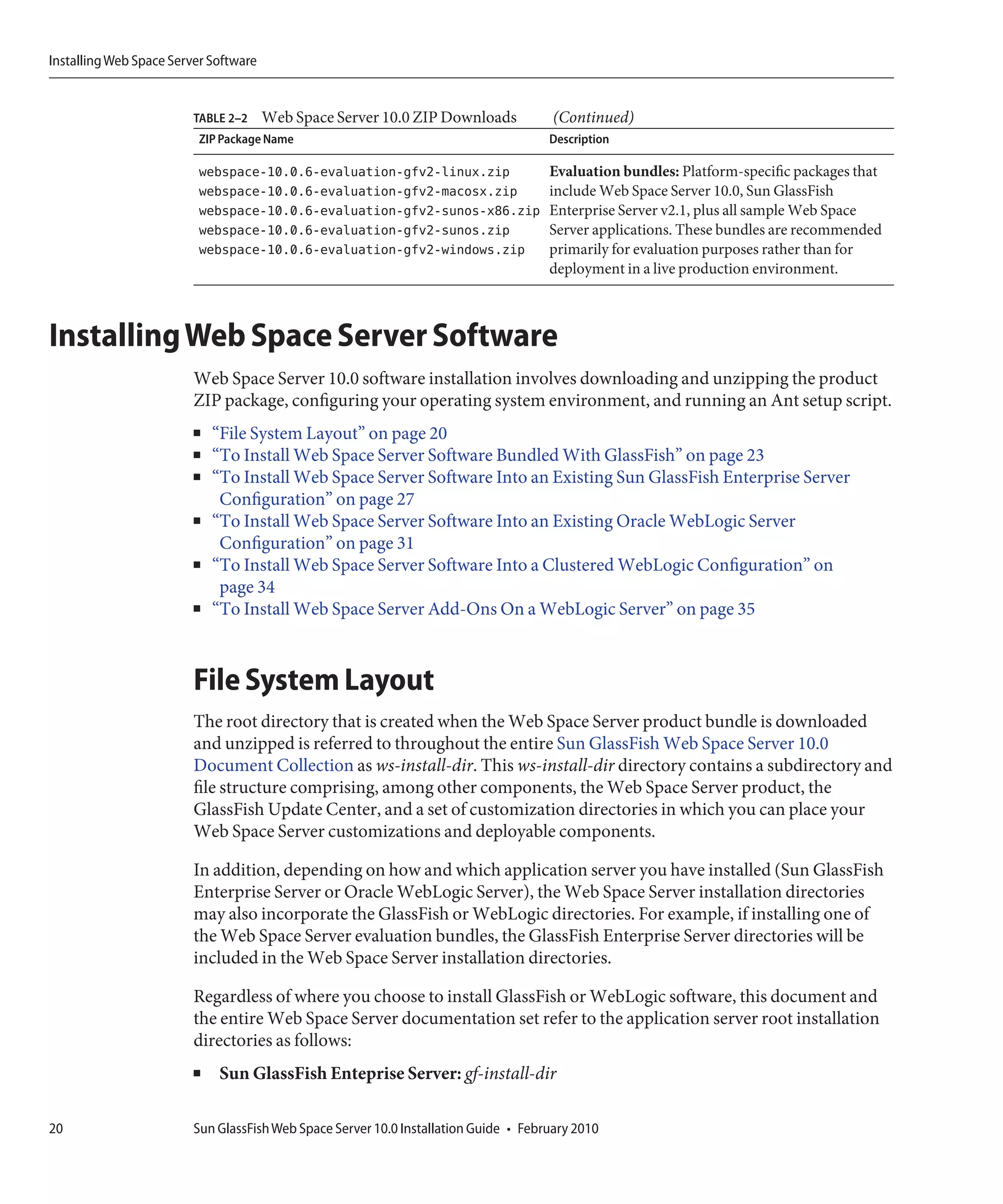 Installing Web Space Server Software


                         TABLE 2–2     Web Space Server 10.0 ZIP Downloads             (Continued)
                         ZIP Package Name                                             Description

                         webspace-10.0.6-evaluation-gfv2-linux.zip                    Evaluation bundles: Platform-specific packages that
                         webspace-10.0.6-evaluation-gfv2-macosx.zip                   include Web Space Server 10.0, Sun GlassFish
                         webspace-10.0.6-evaluation-gfv2-sunos-x86.zip                Enterprise Server v2.1, plus all sample Web Space
                         webspace-10.0.6-evaluation-gfv2-sunos.zip                    Server applications. These bundles are recommended
                         webspace-10.0.6-evaluation-gfv2-windows.zip                  primarily for evaluation purposes rather than for
                                                                                      deployment in a live production environment.



Installing Web Space Server Software
                         Web Space Server 10.0 software installation involves downloading and unzipping the product
                         ZIP package, configuring your operating system environment, and running an Ant setup script.
                         ■   “File System Layout” on page 20
                         ■   “To Install Web Space Server Software Bundled With GlassFish” on page 23
                         ■   “To Install Web Space Server Software Into an Existing Sun GlassFish Enterprise Server
                              Configuration” on page 27
                         ■   “To Install Web Space Server Software Into an Existing Oracle WebLogic Server
                              Configuration” on page 31
                         ■   “To Install Web Space Server Software Into a Clustered WebLogic Configuration” on
                              page 34
                         ■   “To Install Web Space Server Add-Ons On a WebLogic Server” on page 35



                         File System Layout
                         The root directory that is created when the Web Space Server product bundle is downloaded
                         and unzipped is referred to throughout the entire Sun GlassFish Web Space Server 10.0
                         Document Collection as ws-install-dir. This ws-install-dir directory contains a subdirectory and
                         file structure comprising, among other components, the Web Space Server product, the
                         GlassFish Update Center, and a set of customization directories in which you can place your
                         Web Space Server customizations and deployable components.

                         In addition, depending on how and which application server you have installed (Sun GlassFish
                         Enterprise Server or Oracle WebLogic Server), the Web Space Server installation directories
                         may also incorporate the GlassFish or WebLogic directories. For example, if installing one of
                         the Web Space Server evaluation bundles, the GlassFish Enterprise Server directories will be
                         included in the Web Space Server installation directories.

                         Regardless of where you choose to install GlassFish or WebLogic software, this document and
                         the entire Web Space Server documentation set refer to the application server root installation
                         directories as follows:
                         ■   Sun GlassFish Enteprise Server: gf-install-dir

20                       Sun GlassFish Web Space Server 10.0 Installation Guide • February 2010
 